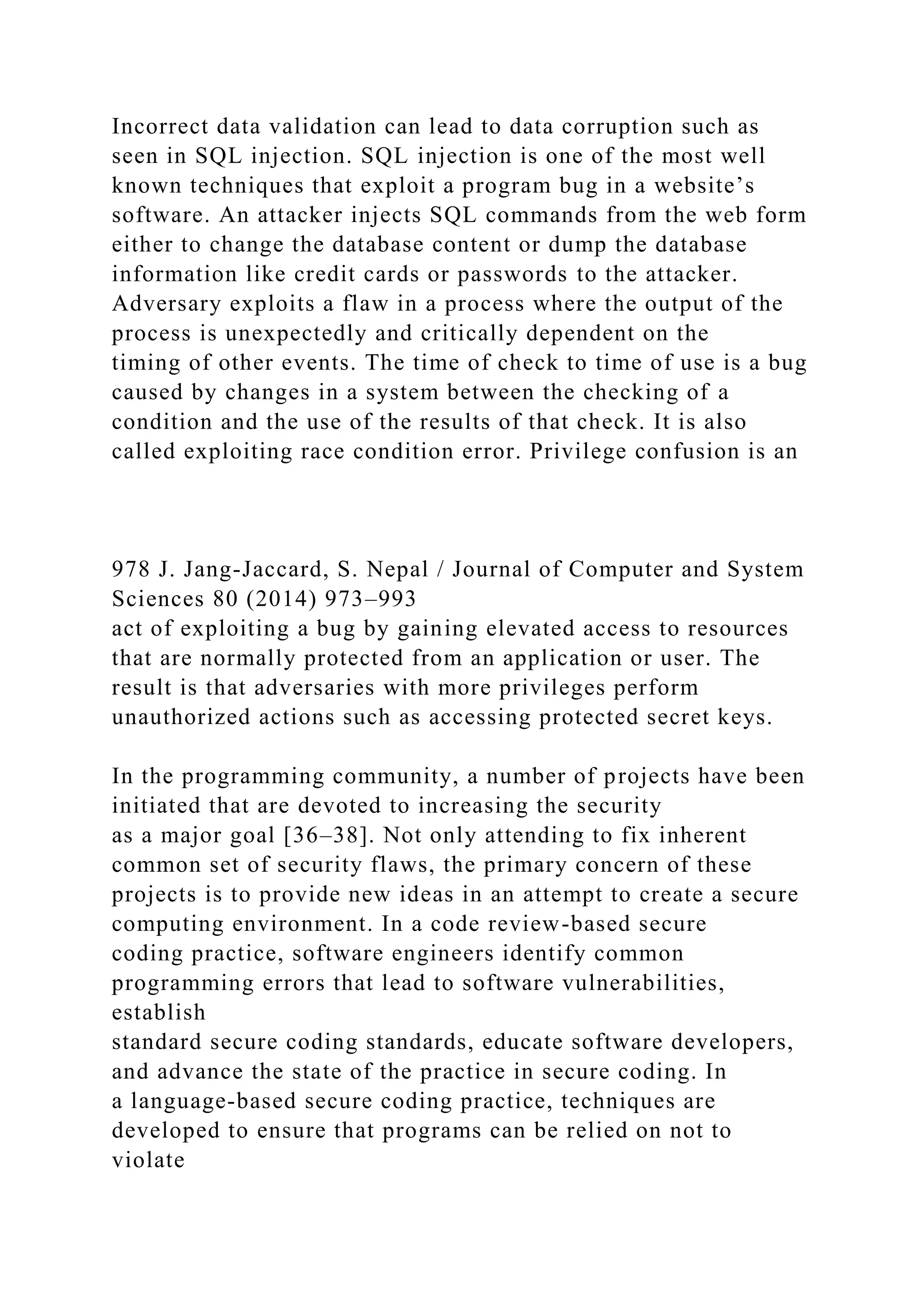 Incorrect data validation can lead to data corruption such as
seen in SQL injection. SQL injection is one of the most well
known techniques that exploit a program bug in a website’s
software. An attacker injects SQL commands from the web form
either to change the database content or dump the database
information like credit cards or passwords to the attacker.
Adversary exploits a flaw in a process where the output of the
process is unexpectedly and critically dependent on the
timing of other events. The time of check to time of use is a bug
caused by changes in a system between the checking of a
condition and the use of the results of that check. It is also
called exploiting race condition error. Privilege confusion is an
978 J. Jang-Jaccard, S. Nepal / Journal of Computer and System
Sciences 80 (2014) 973–993
act of exploiting a bug by gaining elevated access to resources
that are normally protected from an application or user. The
result is that adversaries with more privileges perform
unauthorized actions such as accessing protected secret keys.
In the programming community, a number of projects have been
initiated that are devoted to increasing the security
as a major goal [36–38]. Not only attending to fix inherent
common set of security flaws, the primary concern of these
projects is to provide new ideas in an attempt to create a secure
computing environment. In a code review-based secure
coding practice, software engineers identify common
programming errors that lead to software vulnerabilities,
establish
standard secure coding standards, educate software developers,
and advance the state of the practice in secure coding. In
a language-based secure coding practice, techniques are
developed to ensure that programs can be relied on not to
violate
 