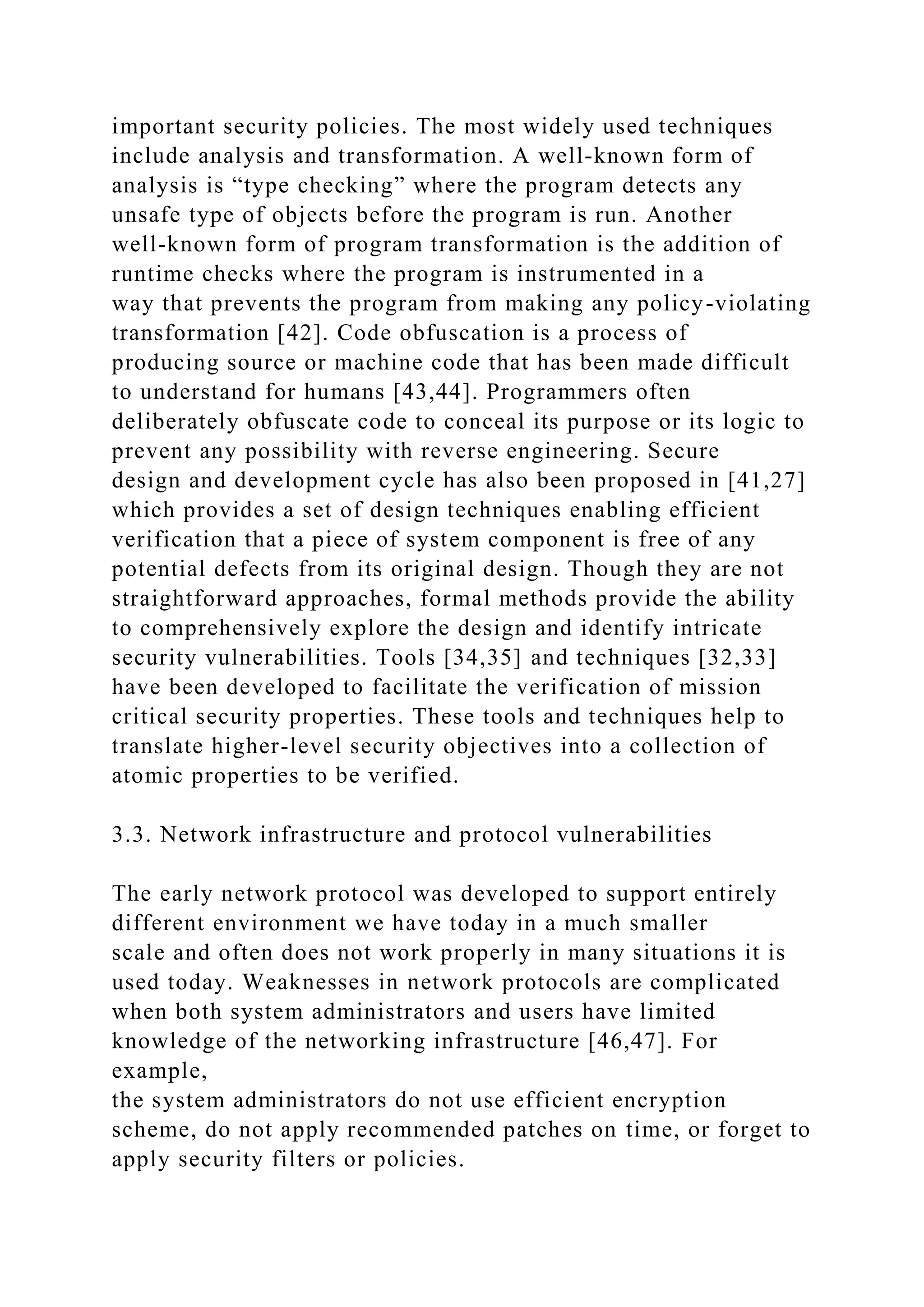 important security policies. The most widely used techniques
include analysis and transformation. A well-known form of
analysis is “type checking” where the program detects any
unsafe type of objects before the program is run. Another
well-known form of program transformation is the addition of
runtime checks where the program is instrumented in a
way that prevents the program from making any policy-violating
transformation [42]. Code obfuscation is a process of
producing source or machine code that has been made difficult
to understand for humans [43,44]. Programmers often
deliberately obfuscate code to conceal its purpose or its logic to
prevent any possibility with reverse engineering. Secure
design and development cycle has also been proposed in [41,27]
which provides a set of design techniques enabling efficient
verification that a piece of system component is free of any
potential defects from its original design. Though they are not
straightforward approaches, formal methods provide the ability
to comprehensively explore the design and identify intricate
security vulnerabilities. Tools [34,35] and techniques [32,33]
have been developed to facilitate the verification of mission
critical security properties. These tools and techniques help to
translate higher-level security objectives into a collection of
atomic properties to be verified.
3.3. Network infrastructure and protocol vulnerabilities
The early network protocol was developed to support entirely
different environment we have today in a much smaller
scale and often does not work properly in many situations it is
used today. Weaknesses in network protocols are complicated
when both system administrators and users have limited
knowledge of the networking infrastructure [46,47]. For
example,
the system administrators do not use efficient encryption
scheme, do not apply recommended patches on time, or forget to
apply security filters or policies.
 