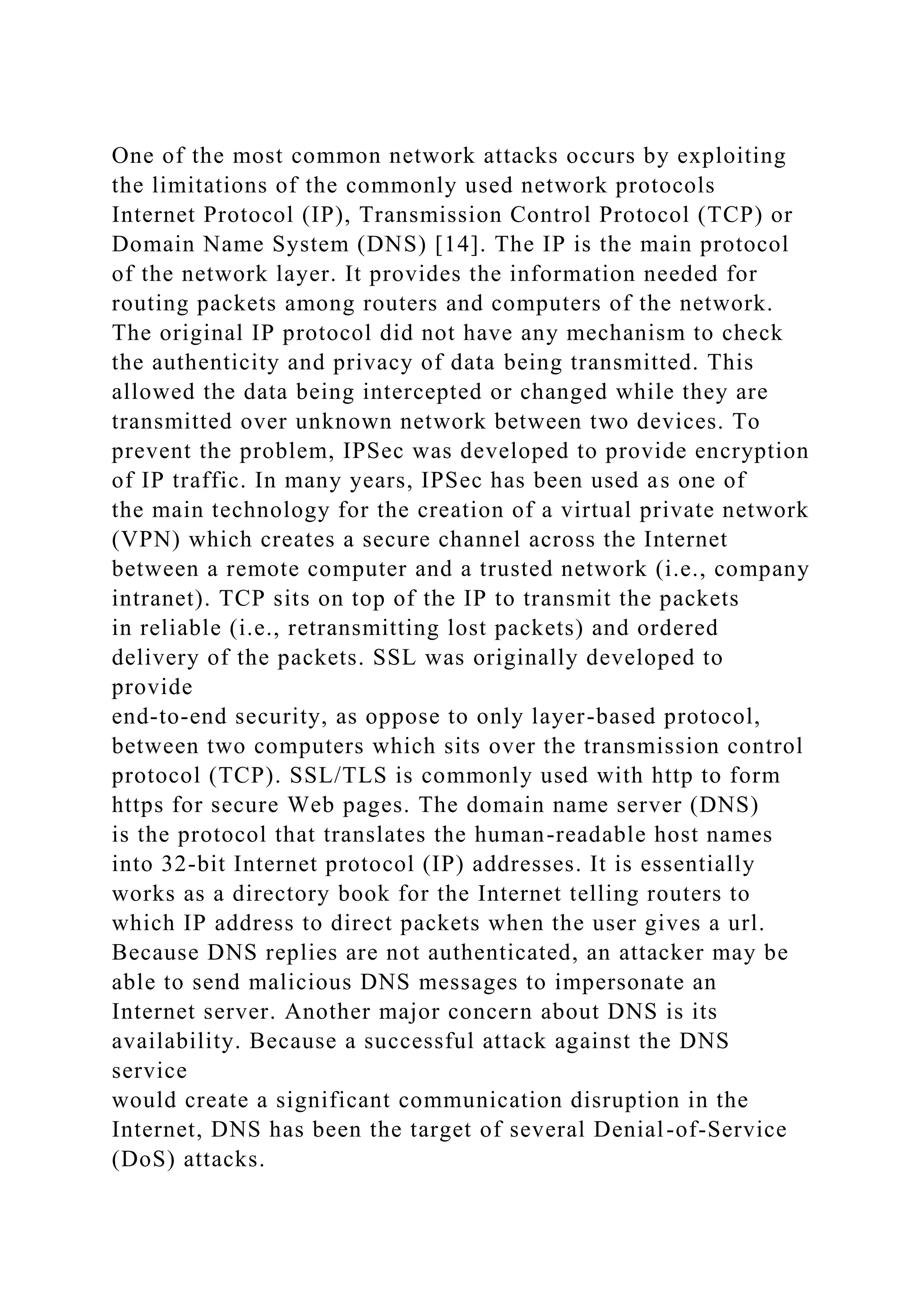 One of the most common network attacks occurs by exploiting
the limitations of the commonly used network protocols
Internet Protocol (IP), Transmission Control Protocol (TCP) or
Domain Name System (DNS) [14]. The IP is the main protocol
of the network layer. It provides the information needed for
routing packets among routers and computers of the network.
The original IP protocol did not have any mechanism to check
the authenticity and privacy of data being transmitted. This
allowed the data being intercepted or changed while they are
transmitted over unknown network between two devices. To
prevent the problem, IPSec was developed to provide encryption
of IP traffic. In many years, IPSec has been used as one of
the main technology for the creation of a virtual private network
(VPN) which creates a secure channel across the Internet
between a remote computer and a trusted network (i.e., company
intranet). TCP sits on top of the IP to transmit the packets
in reliable (i.e., retransmitting lost packets) and ordered
delivery of the packets. SSL was originally developed to
provide
end-to-end security, as oppose to only layer-based protocol,
between two computers which sits over the transmission control
protocol (TCP). SSL/TLS is commonly used with http to form
https for secure Web pages. The domain name server (DNS)
is the protocol that translates the human-readable host names
into 32-bit Internet protocol (IP) addresses. It is essentially
works as a directory book for the Internet telling routers to
which IP address to direct packets when the user gives a url.
Because DNS replies are not authenticated, an attacker may be
able to send malicious DNS messages to impersonate an
Internet server. Another major concern about DNS is its
availability. Because a successful attack against the DNS
service
would create a significant communication disruption in the
Internet, DNS has been the target of several Denial-of-Service
(DoS) attacks.
 