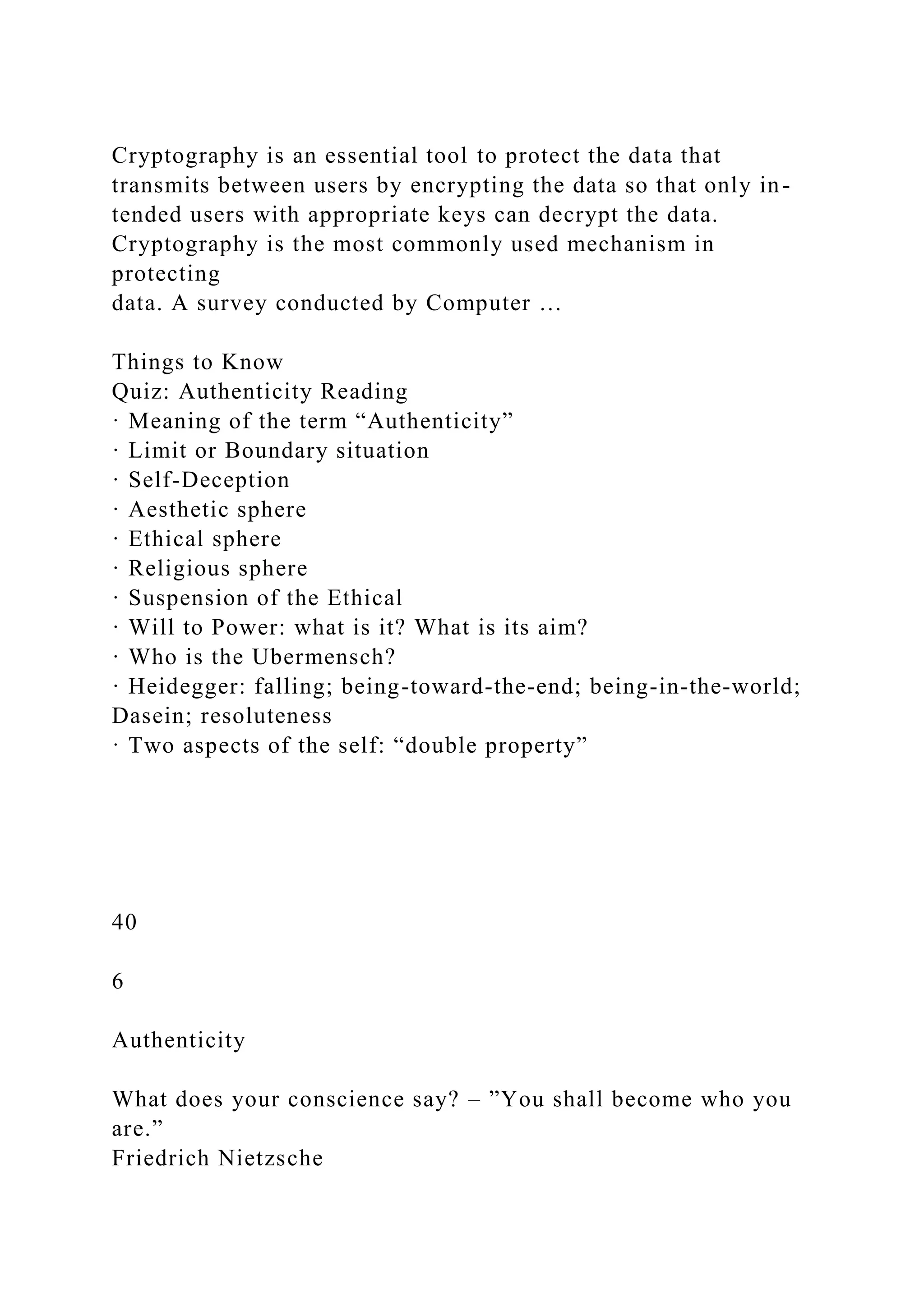 Cryptography is an essential tool to protect the data that
transmits between users by encrypting the data so that only in-
tended users with appropriate keys can decrypt the data.
Cryptography is the most commonly used mechanism in
protecting
data. A survey conducted by Computer …
Things to Know
Quiz: Authenticity Reading
· Meaning of the term “Authenticity”
· Limit or Boundary situation
· Self-Deception
· Aesthetic sphere
· Ethical sphere
· Religious sphere
· Suspension of the Ethical
· Will to Power: what is it? What is its aim?
· Who is the Ubermensch?
· Heidegger: falling; being-toward-the-end; being-in-the-world;
Dasein; resoluteness
· Two aspects of the self: “double property”
40
6
Authenticity
What does your conscience say? – ”You shall become who you
are.”
Friedrich Nietzsche
 