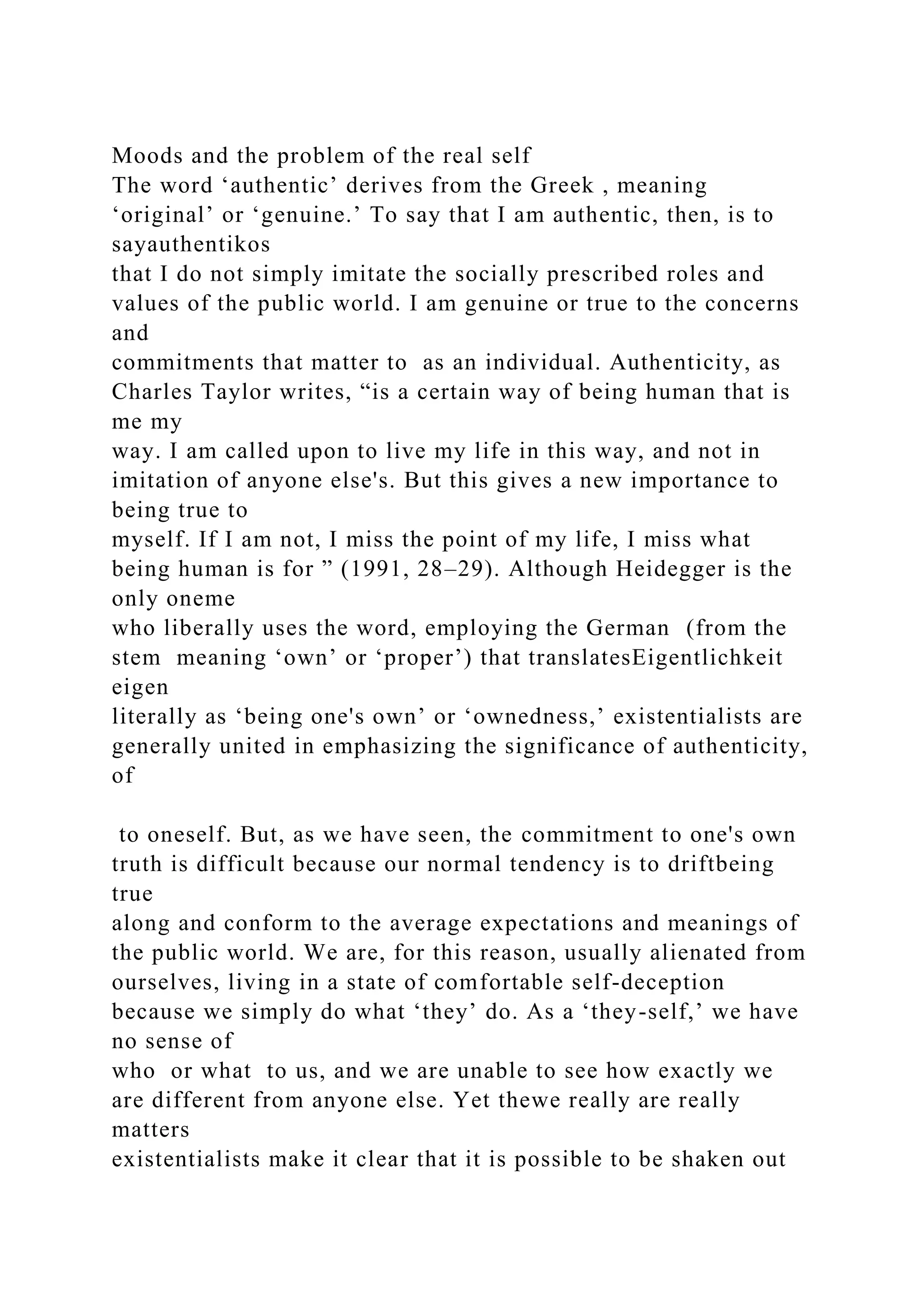 Moods and the problem of the real self
The word ‘authentic’ derives from the Greek , meaning
‘original’ or ‘genuine.’ To say that I am authentic, then, is to
sayauthentikos
that I do not simply imitate the socially prescribed roles and
values of the public world. I am genuine or true to the concerns
and
commitments that matter to as an individual. Authenticity, as
Charles Taylor writes, “is a certain way of being human that is
me my
way. I am called upon to live my life in this way, and not in
imitation of anyone else's. But this gives a new importance to
being true to
myself. If I am not, I miss the point of my life, I miss what
being human is for ” (1991, 28–29). Although Heidegger is the
only oneme
who liberally uses the word, employing the German (from the
stem meaning ‘own’ or ‘proper’) that translatesEigentlichkeit
eigen
literally as ‘being one's own’ or ‘ownedness,’ existentialists are
generally united in emphasizing the significance of authenticity,
of
to oneself. But, as we have seen, the commitment to one's own
truth is difficult because our normal tendency is to driftbeing
true
along and conform to the average expectations and meanings of
the public world. We are, for this reason, usually alienated from
ourselves, living in a state of comfortable self-deception
because we simply do what ‘they’ do. As a ‘they-self,’ we have
no sense of
who or what to us, and we are unable to see how exactly we
are different from anyone else. Yet thewe really are really
matters
existentialists make it clear that it is possible to be shaken out
 