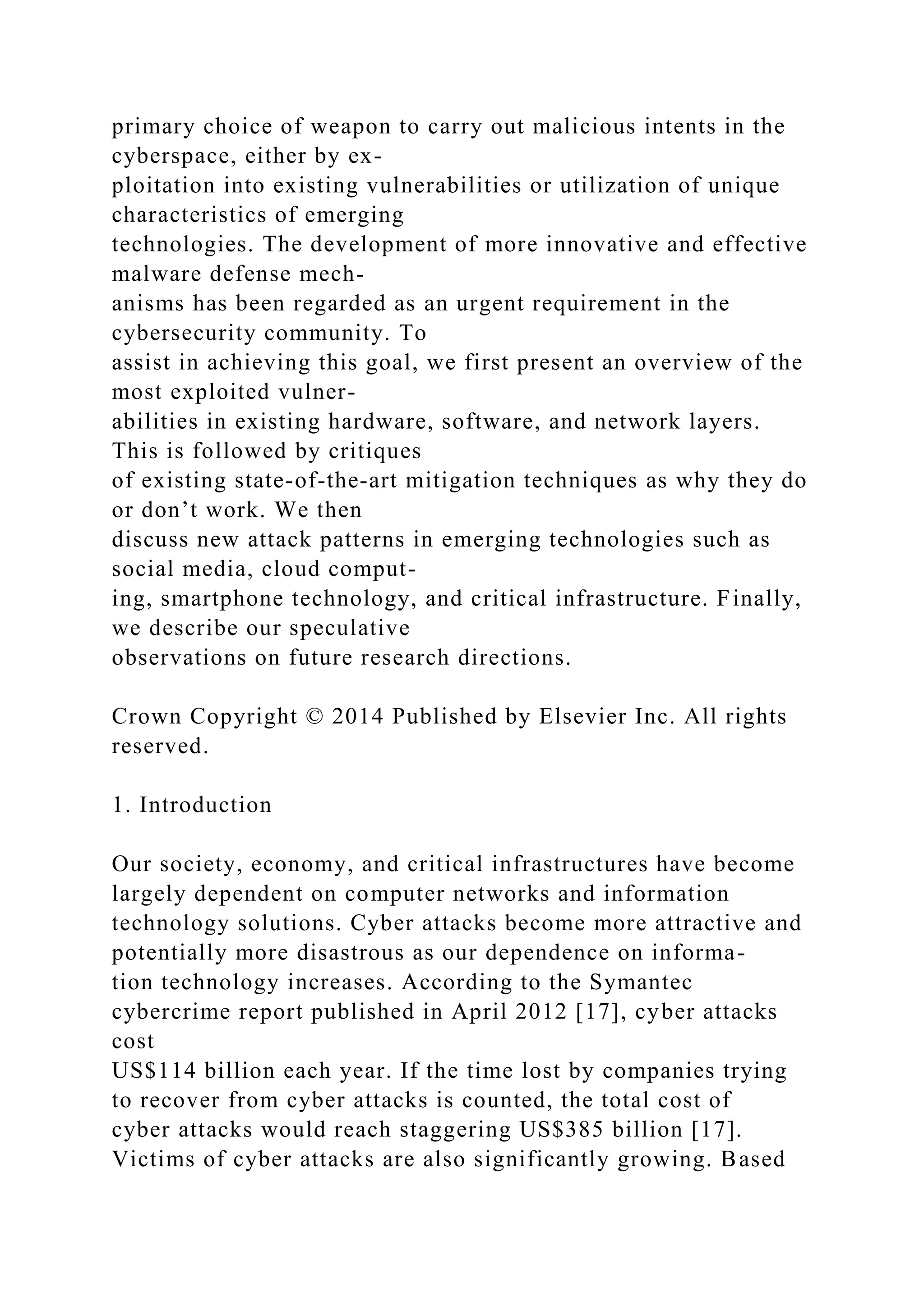 primary choice of weapon to carry out malicious intents in the
cyberspace, either by ex-
ploitation into existing vulnerabilities or utilization of unique
characteristics of emerging
technologies. The development of more innovative and effective
malware defense mech-
anisms has been regarded as an urgent requirement in the
cybersecurity community. To
assist in achieving this goal, we first present an overview of the
most exploited vulner-
abilities in existing hardware, software, and network layers.
This is followed by critiques
of existing state-of-the-art mitigation techniques as why they do
or don’t work. We then
discuss new attack patterns in emerging technologies such as
social media, cloud comput-
ing, smartphone technology, and critical infrastructure. Finally,
we describe our speculative
observations on future research directions.
Crown Copyright © 2014 Published by Elsevier Inc. All rights
reserved.
1. Introduction
Our society, economy, and critical infrastructures have become
largely dependent on computer networks and information
technology solutions. Cyber attacks become more attractive and
potentially more disastrous as our dependence on informa-
tion technology increases. According to the Symantec
cybercrime report published in April 2012 [17], cyber attacks
cost
US$114 billion each year. If the time lost by companies trying
to recover from cyber attacks is counted, the total cost of
cyber attacks would reach staggering US$385 billion [17].
Victims of cyber attacks are also significantly growing. Based
 