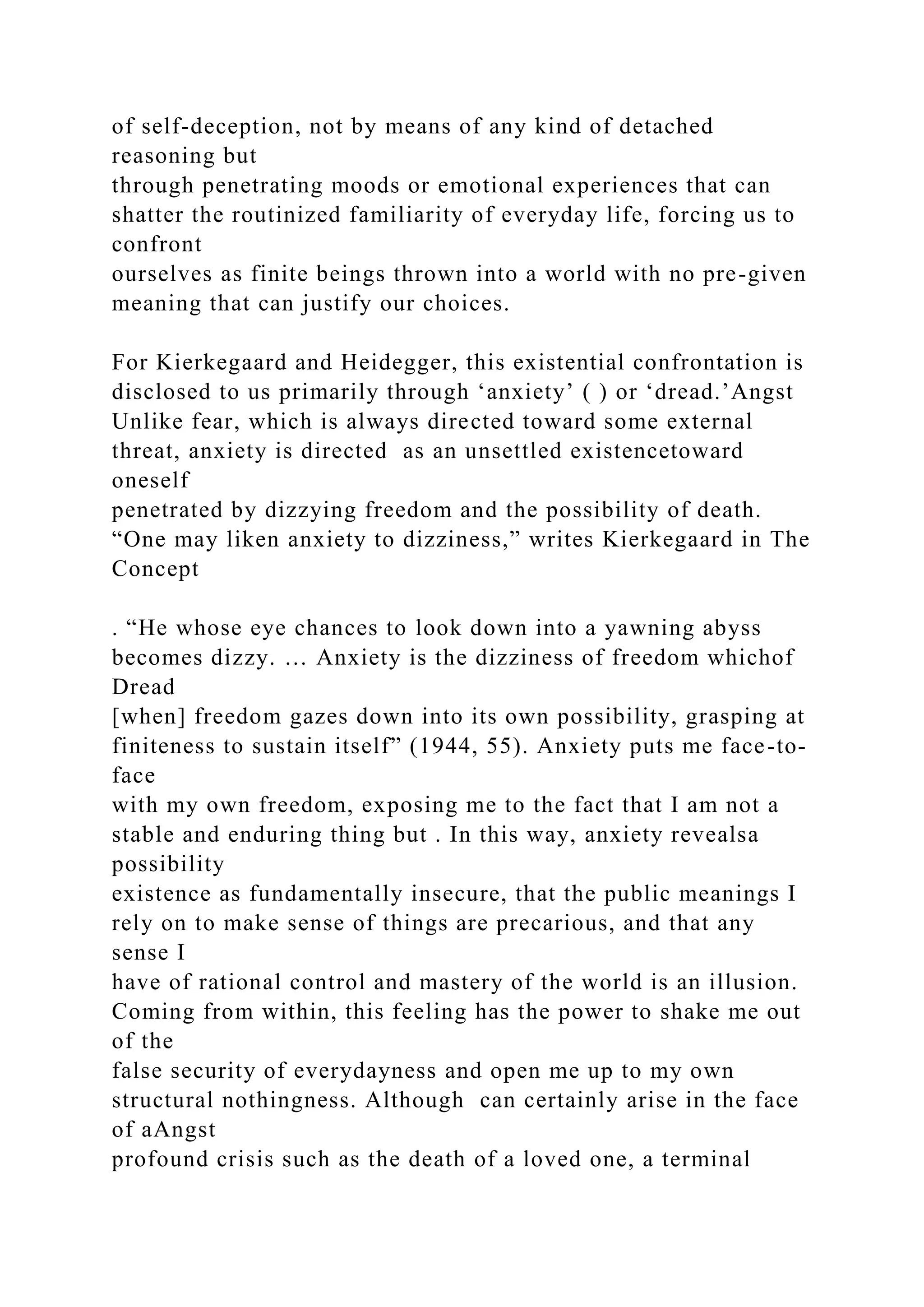 of self-deception, not by means of any kind of detached
reasoning but
through penetrating moods or emotional experiences that can
shatter the routinized familiarity of everyday life, forcing us to
confront
ourselves as finite beings thrown into a world with no pre-given
meaning that can justify our choices.
For Kierkegaard and Heidegger, this existential confrontation is
disclosed to us primarily through ‘anxiety’ ( ) or ‘dread.’Angst
Unlike fear, which is always directed toward some external
threat, anxiety is directed as an unsettled existencetoward
oneself
penetrated by dizzying freedom and the possibility of death.
“One may liken anxiety to dizziness,” writes Kierkegaard in The
Concept
. “He whose eye chances to look down into a yawning abyss
becomes dizzy. … Anxiety is the dizziness of freedom whichof
Dread
[when] freedom gazes down into its own possibility, grasping at
finiteness to sustain itself” (1944, 55). Anxiety puts me face-to-
face
with my own freedom, exposing me to the fact that I am not a
stable and enduring thing but . In this way, anxiety revealsa
possibility
existence as fundamentally insecure, that the public meanings I
rely on to make sense of things are precarious, and that any
sense I
have of rational control and mastery of the world is an illusion.
Coming from within, this feeling has the power to shake me out
of the
false security of everydayness and open me up to my own
structural nothingness. Although can certainly arise in the face
of aAngst
profound crisis such as the death of a loved one, a terminal
 