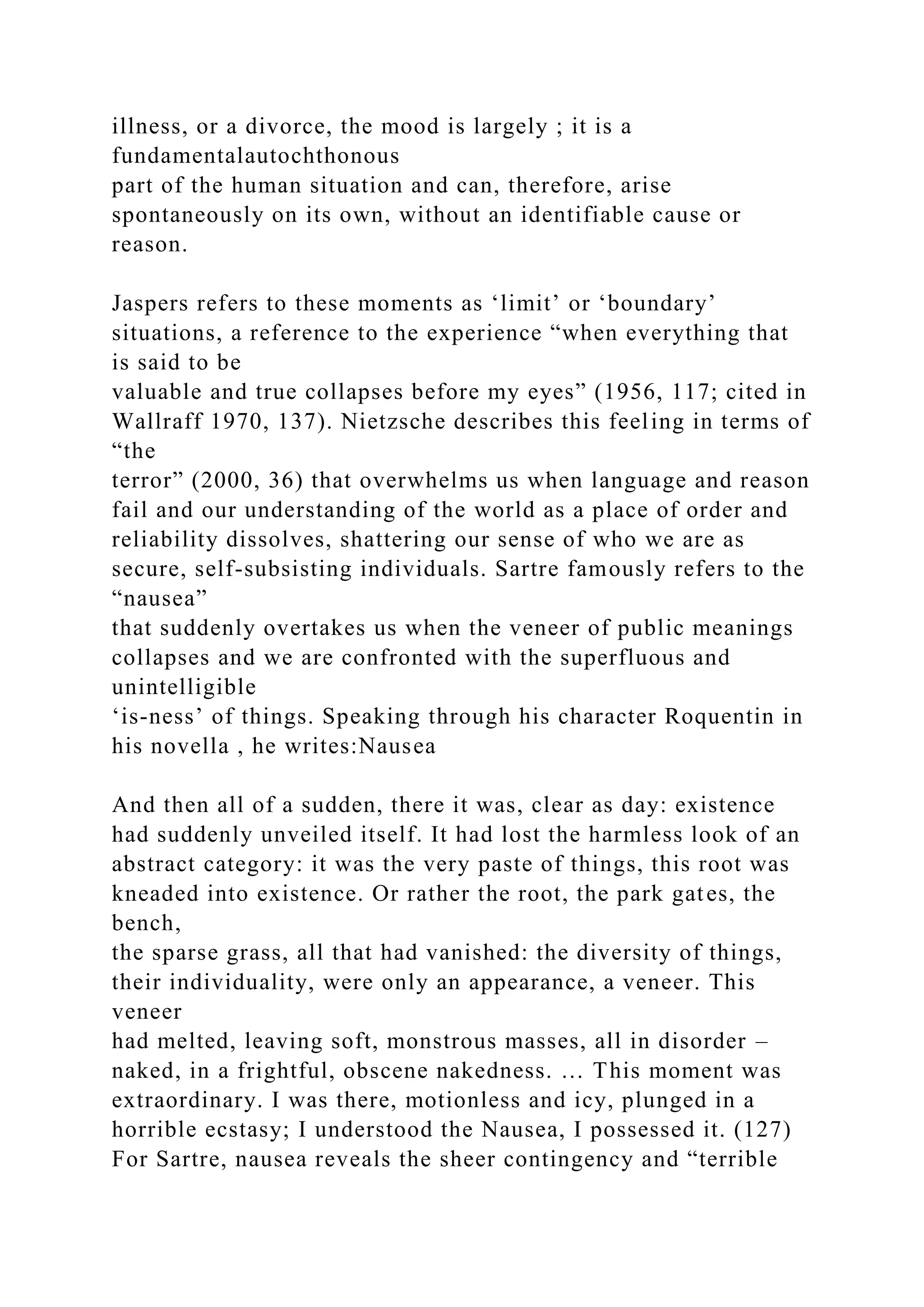 illness, or a divorce, the mood is largely ; it is a
fundamentalautochthonous
part of the human situation and can, therefore, arise
spontaneously on its own, without an identifiable cause or
reason.
Jaspers refers to these moments as ‘limit’ or ‘boundary’
situations, a reference to the experience “when everything that
is said to be
valuable and true collapses before my eyes” (1956, 117; cited in
Wallraff 1970, 137). Nietzsche describes this feeling in terms of
“the
terror” (2000, 36) that overwhelms us when language and reason
fail and our understanding of the world as a place of order and
reliability dissolves, shattering our sense of who we are as
secure, self-subsisting individuals. Sartre famously refers to the
“nausea”
that suddenly overtakes us when the veneer of public meanings
collapses and we are confronted with the superfluous and
unintelligible
‘is-ness’ of things. Speaking through his character Roquentin in
his novella , he writes:Nausea
And then all of a sudden, there it was, clear as day: existence
had suddenly unveiled itself. It had lost the harmless look of an
abstract category: it was the very paste of things, this root was
kneaded into existence. Or rather the root, the park gates, the
bench,
the sparse grass, all that had vanished: the diversity of things,
their individuality, were only an appearance, a veneer. This
veneer
had melted, leaving soft, monstrous masses, all in disorder –
naked, in a frightful, obscene nakedness. … This moment was
extraordinary. I was there, motionless and icy, plunged in a
horrible ecstasy; I understood the Nausea, I possessed it. (127)
For Sartre, nausea reveals the sheer contingency and “terrible
 