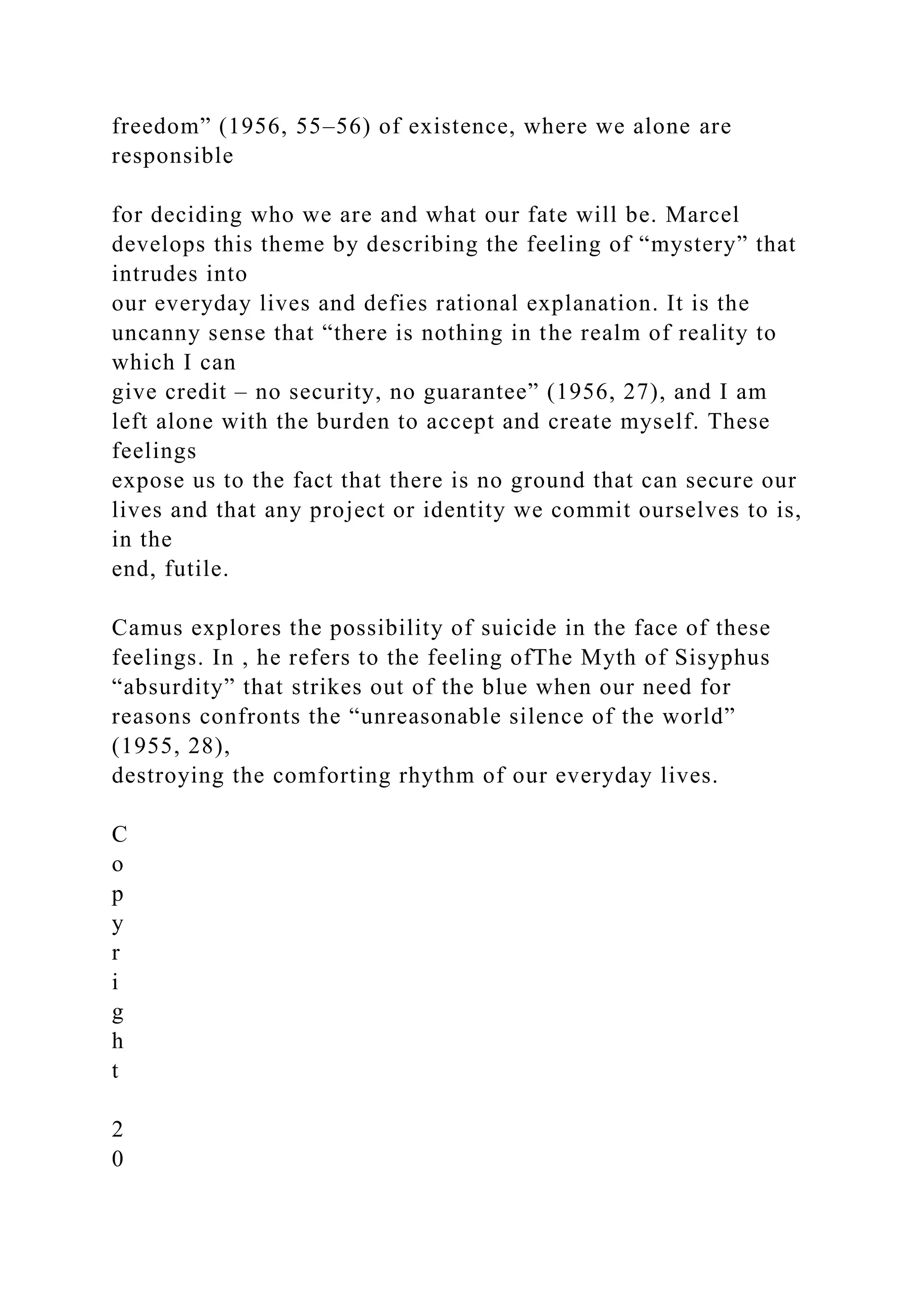 freedom” (1956, 55–56) of existence, where we alone are
responsible
for deciding who we are and what our fate will be. Marcel
develops this theme by describing the feeling of “mystery” that
intrudes into
our everyday lives and defies rational explanation. It is the
uncanny sense that “there is nothing in the realm of reality to
which I can
give credit – no security, no guarantee” (1956, 27), and I am
left alone with the burden to accept and create myself. These
feelings
expose us to the fact that there is no ground that can secure our
lives and that any project or identity we commit ourselves to is,
in the
end, futile.
Camus explores the possibility of suicide in the face of these
feelings. In , he refers to the feeling ofThe Myth of Sisyphus
“absurdity” that strikes out of the blue when our need for
reasons confronts the “unreasonable silence of the world”
(1955, 28),
destroying the comforting rhythm of our everyday lives.
C
o
p
y
r
i
g
h
t
2
0
 