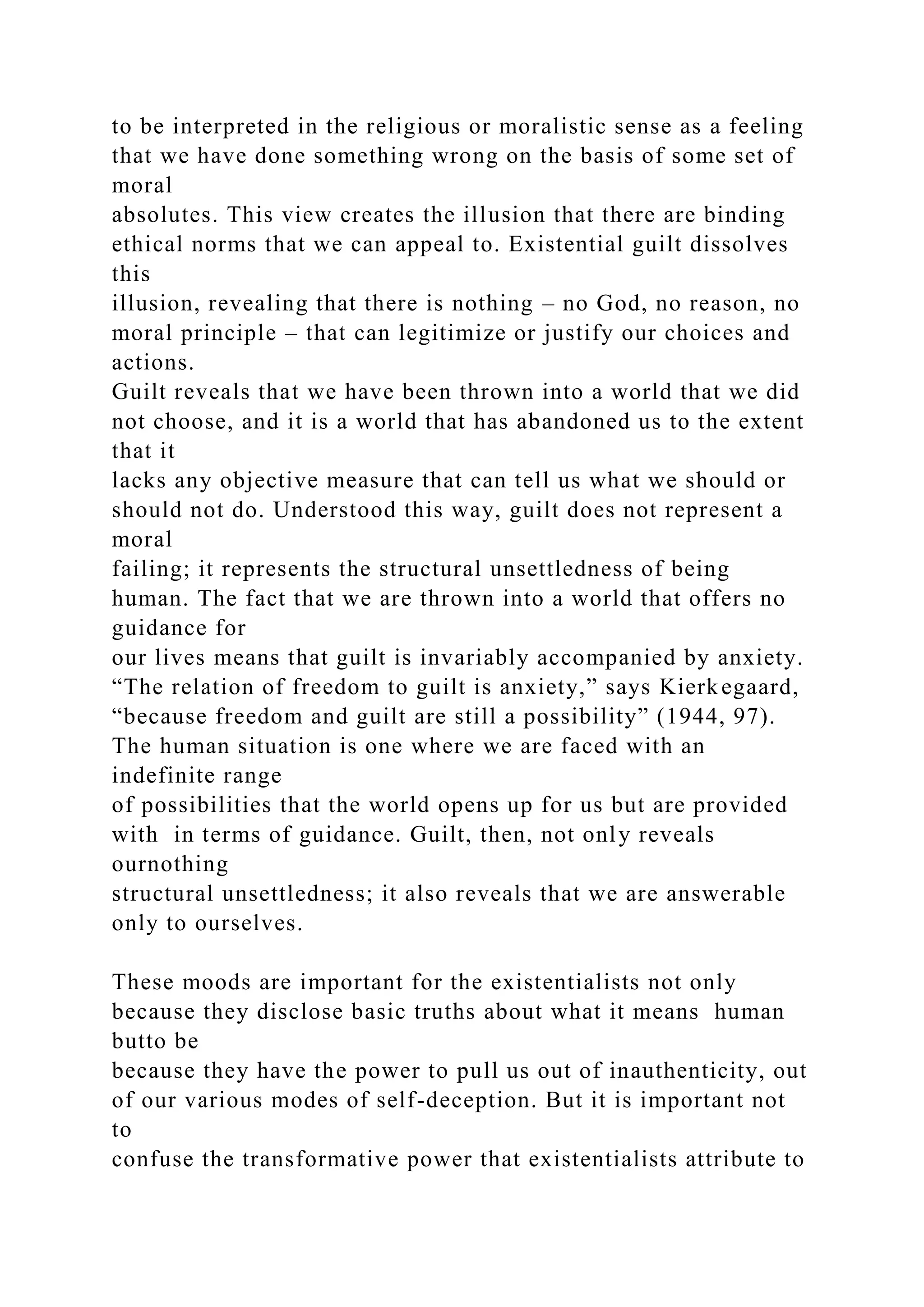 to be interpreted in the religious or moralistic sense as a feeling
that we have done something wrong on the basis of some set of
moral
absolutes. This view creates the illusion that there are binding
ethical norms that we can appeal to. Existential guilt dissolves
this
illusion, revealing that there is nothing – no God, no reason, no
moral principle – that can legitimize or justify our choices and
actions.
Guilt reveals that we have been thrown into a world that we did
not choose, and it is a world that has abandoned us to the extent
that it
lacks any objective measure that can tell us what we should or
should not do. Understood this way, guilt does not represent a
moral
failing; it represents the structural unsettledness of being
human. The fact that we are thrown into a world that offers no
guidance for
our lives means that guilt is invariably accompanied by anxiety.
“The relation of freedom to guilt is anxiety,” says Kierkegaard,
“because freedom and guilt are still a possibility” (1944, 97).
The human situation is one where we are faced with an
indefinite range
of possibilities that the world opens up for us but are provided
with in terms of guidance. Guilt, then, not only reveals
ournothing
structural unsettledness; it also reveals that we are answerable
only to ourselves.
These moods are important for the existentialists not only
because they disclose basic truths about what it means human
butto be
because they have the power to pull us out of inauthenticity, out
of our various modes of self-deception. But it is important not
to
confuse the transformative power that existentialists attribute to
 