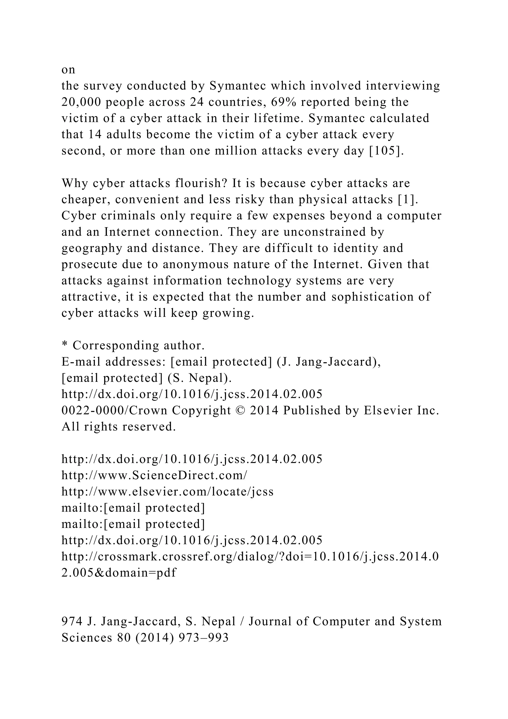on
the survey conducted by Symantec which involved interviewing
20,000 people across 24 countries, 69% reported being the
victim of a cyber attack in their lifetime. Symantec calculated
that 14 adults become the victim of a cyber attack every
second, or more than one million attacks every day [105].
Why cyber attacks flourish? It is because cyber attacks are
cheaper, convenient and less risky than physical attacks [1].
Cyber criminals only require a few expenses beyond a computer
and an Internet connection. They are unconstrained by
geography and distance. They are difficult to identity and
prosecute due to anonymous nature of the Internet. Given that
attacks against information technology systems are very
attractive, it is expected that the number and sophistication of
cyber attacks will keep growing.
* Corresponding author.
E-mail addresses: [email protected] (J. Jang-Jaccard),
[email protected] (S. Nepal).
http://dx.doi.org/10.1016/j.jcss.2014.02.005
0022-0000/Crown Copyright © 2014 Published by Elsevier Inc.
All rights reserved.
http://dx.doi.org/10.1016/j.jcss.2014.02.005
http://www.ScienceDirect.com/
http://www.elsevier.com/locate/jcss
mailto:[email protected]
mailto:[email protected]
http://dx.doi.org/10.1016/j.jcss.2014.02.005
http://crossmark.crossref.org/dialog/?doi=10.1016/j.jcss.2014.0
2.005&domain=pdf
974 J. Jang-Jaccard, S. Nepal / Journal of Computer and System
Sciences 80 (2014) 973–993
 