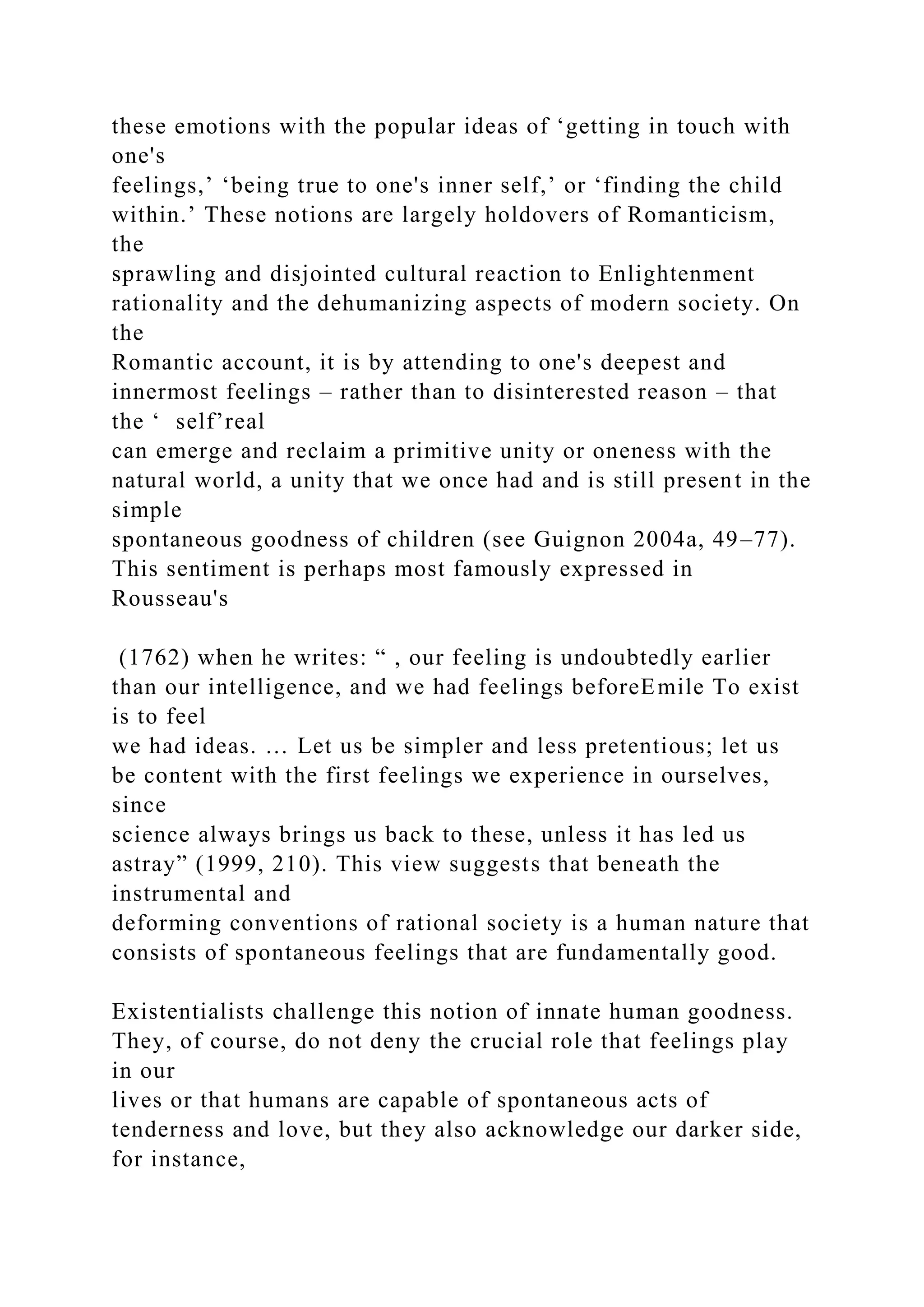 these emotions with the popular ideas of ‘getting in touch with
one's
feelings,’ ‘being true to one's inner self,’ or ‘finding the child
within.’ These notions are largely holdovers of Romanticism,
the
sprawling and disjointed cultural reaction to Enlightenment
rationality and the dehumanizing aspects of modern society. On
the
Romantic account, it is by attending to one's deepest and
innermost feelings – rather than to disinterested reason – that
the ‘ self’real
can emerge and reclaim a primitive unity or oneness with the
natural world, a unity that we once had and is still present in the
simple
spontaneous goodness of children (see Guignon 2004a, 49–77).
This sentiment is perhaps most famously expressed in
Rousseau's
(1762) when he writes: “ , our feeling is undoubtedly earlier
than our intelligence, and we had feelings beforeEmile To exist
is to feel
we had ideas. … Let us be simpler and less pretentious; let us
be content with the first feelings we experience in ourselves,
since
science always brings us back to these, unless it has led us
astray” (1999, 210). This view suggests that beneath the
instrumental and
deforming conventions of rational society is a human nature that
consists of spontaneous feelings that are fundamentally good.
Existentialists challenge this notion of innate human goodness.
They, of course, do not deny the crucial role that feelings play
in our
lives or that humans are capable of spontaneous acts of
tenderness and love, but they also acknowledge our darker side,
for instance,
 