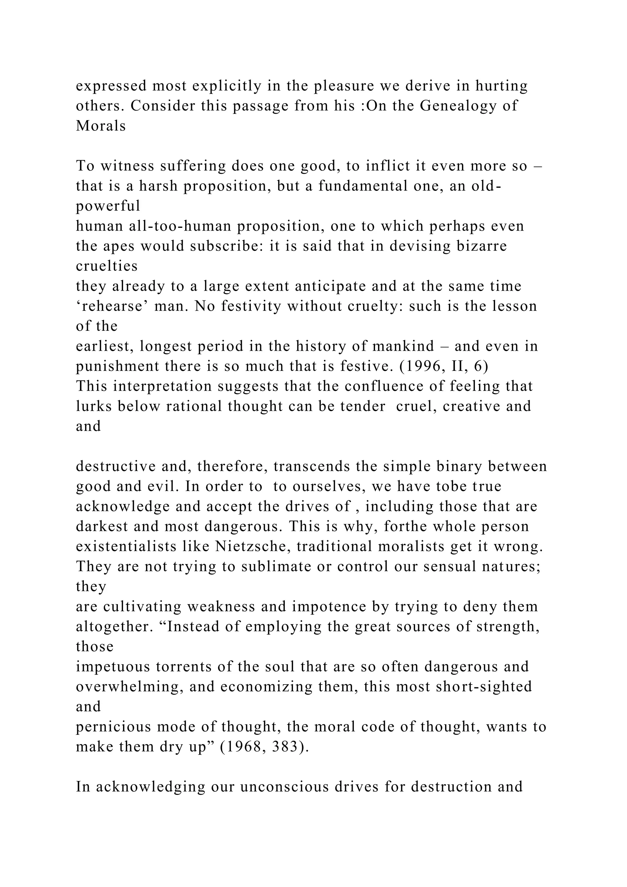 expressed most explicitly in the pleasure we derive in hurting
others. Consider this passage from his :On the Genealogy of
Morals
To witness suffering does one good, to inflict it even more so –
that is a harsh proposition, but a fundamental one, an old-
powerful
human all-too-human proposition, one to which perhaps even
the apes would subscribe: it is said that in devising bizarre
cruelties
they already to a large extent anticipate and at the same time
‘rehearse’ man. No festivity without cruelty: such is the lesson
of the
earliest, longest period in the history of mankind – and even in
punishment there is so much that is festive. (1996, II, 6)
This interpretation suggests that the confluence of feeling that
lurks below rational thought can be tender cruel, creative and
and
destructive and, therefore, transcends the simple binary between
good and evil. In order to to ourselves, we have tobe true
acknowledge and accept the drives of , including those that are
darkest and most dangerous. This is why, forthe whole person
existentialists like Nietzsche, traditional moralists get it wrong.
They are not trying to sublimate or control our sensual natures;
they
are cultivating weakness and impotence by trying to deny them
altogether. “Instead of employing the great sources of strength,
those
impetuous torrents of the soul that are so often dangerous and
overwhelming, and economizing them, this most short-sighted
and
pernicious mode of thought, the moral code of thought, wants to
make them dry up” (1968, 383).
In acknowledging our unconscious drives for destruction and
 