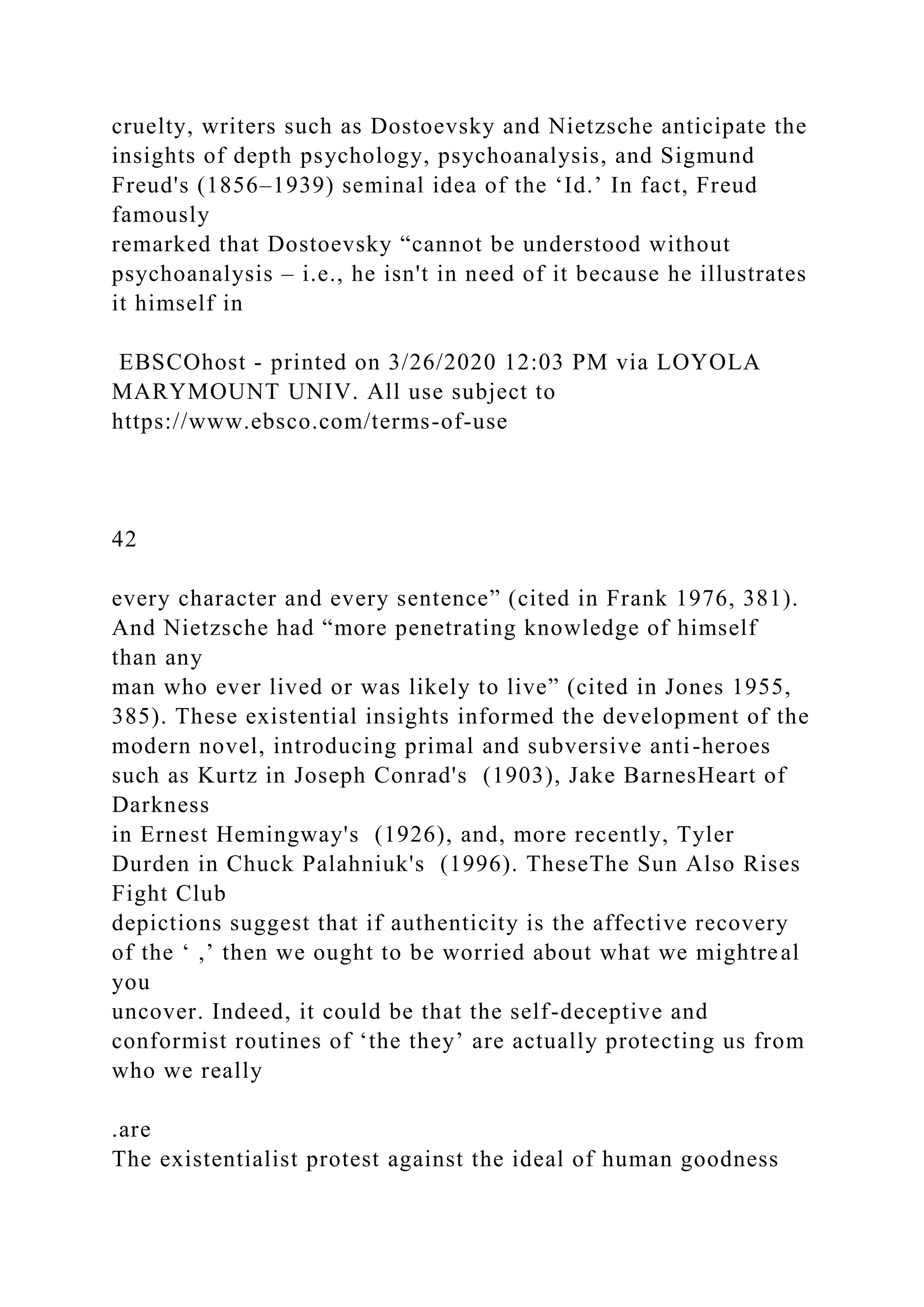 cruelty, writers such as Dostoevsky and Nietzsche anticipate the
insights of depth psychology, psychoanalysis, and Sigmund
Freud's (1856–1939) seminal idea of the ‘Id.’ In fact, Freud
famously
remarked that Dostoevsky “cannot be understood without
psychoanalysis – i.e., he isn't in need of it because he illustrates
it himself in
EBSCOhost - printed on 3/26/2020 12:03 PM via LOYOLA
MARYMOUNT UNIV. All use subject to
https://www.ebsco.com/terms-of-use
42
every character and every sentence” (cited in Frank 1976, 381).
And Nietzsche had “more penetrating knowledge of himself
than any
man who ever lived or was likely to live” (cited in Jones 1955,
385). These existential insights informed the development of the
modern novel, introducing primal and subversive anti-heroes
such as Kurtz in Joseph Conrad's (1903), Jake BarnesHeart of
Darkness
in Ernest Hemingway's (1926), and, more recently, Tyler
Durden in Chuck Palahniuk's (1996). TheseThe Sun Also Rises
Fight Club
depictions suggest that if authenticity is the affective recovery
of the ‘ ,’ then we ought to be worried about what we mightreal
you
uncover. Indeed, it could be that the self-deceptive and
conformist routines of ‘the they’ are actually protecting us from
who we really
.are
The existentialist protest against the ideal of human goodness
 