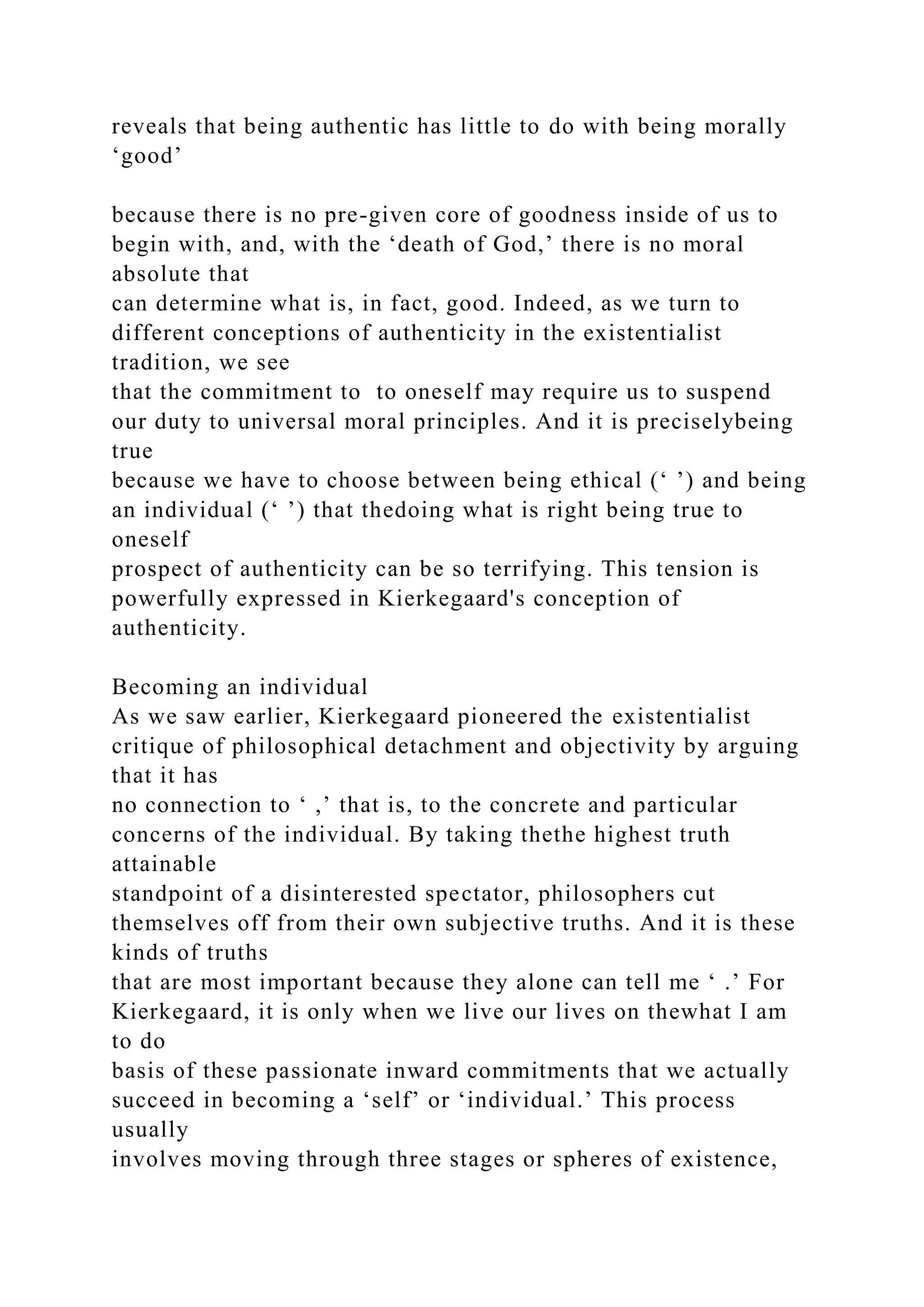 reveals that being authentic has little to do with being morally
‘good’
because there is no pre-given core of goodness inside of us to
begin with, and, with the ‘death of God,’ there is no moral
absolute that
can determine what is, in fact, good. Indeed, as we turn to
different conceptions of authenticity in the existentialist
tradition, we see
that the commitment to to oneself may require us to suspend
our duty to universal moral principles. And it is preciselybeing
true
because we have to choose between being ethical (‘ ’) and being
an individual (‘ ’) that thedoing what is right being true to
oneself
prospect of authenticity can be so terrifying. This tension is
powerfully expressed in Kierkegaard's conception of
authenticity.
Becoming an individual
As we saw earlier, Kierkegaard pioneered the existentialist
critique of philosophical detachment and objectivity by arguing
that it has
no connection to ‘ ,’ that is, to the concrete and particular
concerns of the individual. By taking thethe highest truth
attainable
standpoint of a disinterested spectator, philosophers cut
themselves off from their own subjective truths. And it is these
kinds of truths
that are most important because they alone can tell me ‘ .’ For
Kierkegaard, it is only when we live our lives on thewhat I am
to do
basis of these passionate inward commitments that we actually
succeed in becoming a ‘self’ or ‘individual.’ This process
usually
involves moving through three stages or spheres of existence,
 