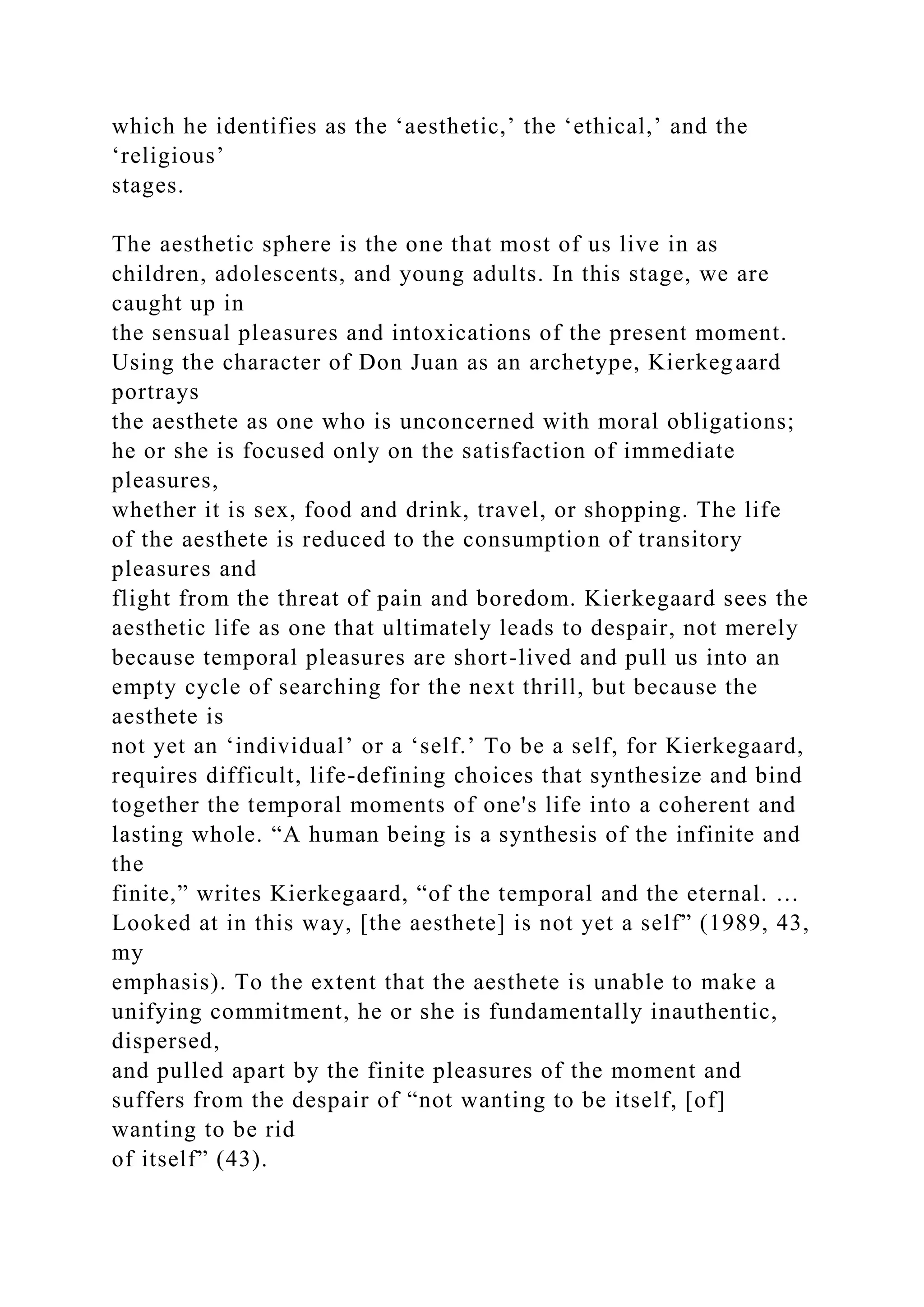 which he identifies as the ‘aesthetic,’ the ‘ethical,’ and the
‘religious’
stages.
The aesthetic sphere is the one that most of us live in as
children, adolescents, and young adults. In this stage, we are
caught up in
the sensual pleasures and intoxications of the present moment.
Using the character of Don Juan as an archetype, Kierkegaard
portrays
the aesthete as one who is unconcerned with moral obligations;
he or she is focused only on the satisfaction of immediate
pleasures,
whether it is sex, food and drink, travel, or shopping. The life
of the aesthete is reduced to the consumption of transitory
pleasures and
flight from the threat of pain and boredom. Kierkegaard sees the
aesthetic life as one that ultimately leads to despair, not merely
because temporal pleasures are short-lived and pull us into an
empty cycle of searching for the next thrill, but because the
aesthete is
not yet an ‘individual’ or a ‘self.’ To be a self, for Kierkegaard,
requires difficult, life-defining choices that synthesize and bind
together the temporal moments of one's life into a coherent and
lasting whole. “A human being is a synthesis of the infinite and
the
finite,” writes Kierkegaard, “of the temporal and the eternal. …
Looked at in this way, [the aesthete] is not yet a self” (1989, 43,
my
emphasis). To the extent that the aesthete is unable to make a
unifying commitment, he or she is fundamentally inauthentic,
dispersed,
and pulled apart by the finite pleasures of the moment and
suffers from the despair of “not wanting to be itself, [of]
wanting to be rid
of itself” (43).
 