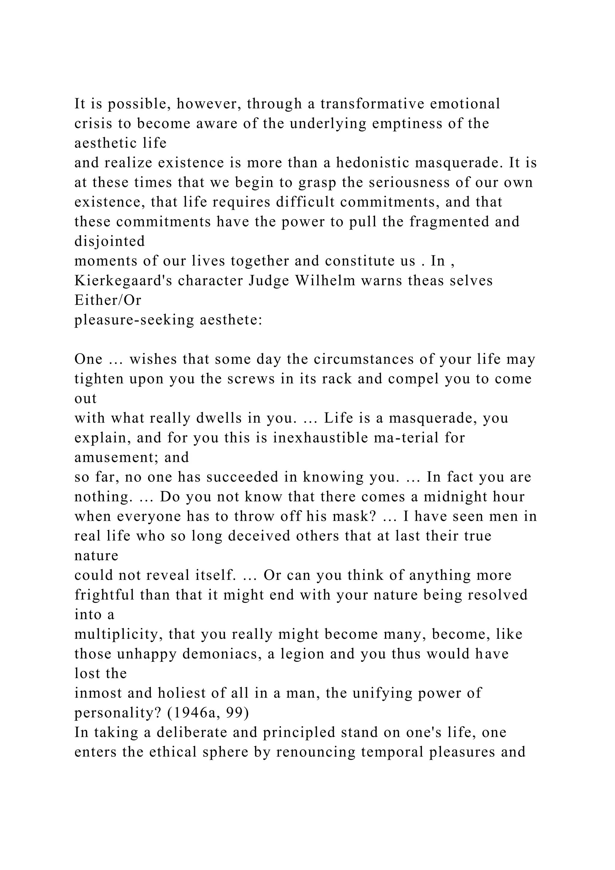 It is possible, however, through a transformative emotional
crisis to become aware of the underlying emptiness of the
aesthetic life
and realize existence is more than a hedonistic masquerade. It is
at these times that we begin to grasp the seriousness of our own
existence, that life requires difficult commitments, and that
these commitments have the power to pull the fragmented and
disjointed
moments of our lives together and constitute us . In ,
Kierkegaard's character Judge Wilhelm warns theas selves
Either/Or
pleasure-seeking aesthete:
One … wishes that some day the circumstances of your life may
tighten upon you the screws in its rack and compel you to come
out
with what really dwells in you. … Life is a masquerade, you
explain, and for you this is inexhaustible ma-terial for
amusement; and
so far, no one has succeeded in knowing you. … In fact you are
nothing. … Do you not know that there comes a midnight hour
when everyone has to throw off his mask? … I have seen men in
real life who so long deceived others that at last their true
nature
could not reveal itself. … Or can you think of anything more
frightful than that it might end with your nature being resolved
into a
multiplicity, that you really might become many, become, like
those unhappy demoniacs, a legion and you thus would have
lost the
inmost and holiest of all in a man, the unifying power of
personality? (1946a, 99)
In taking a deliberate and principled stand on one's life, one
enters the ethical sphere by renouncing temporal pleasures and
 