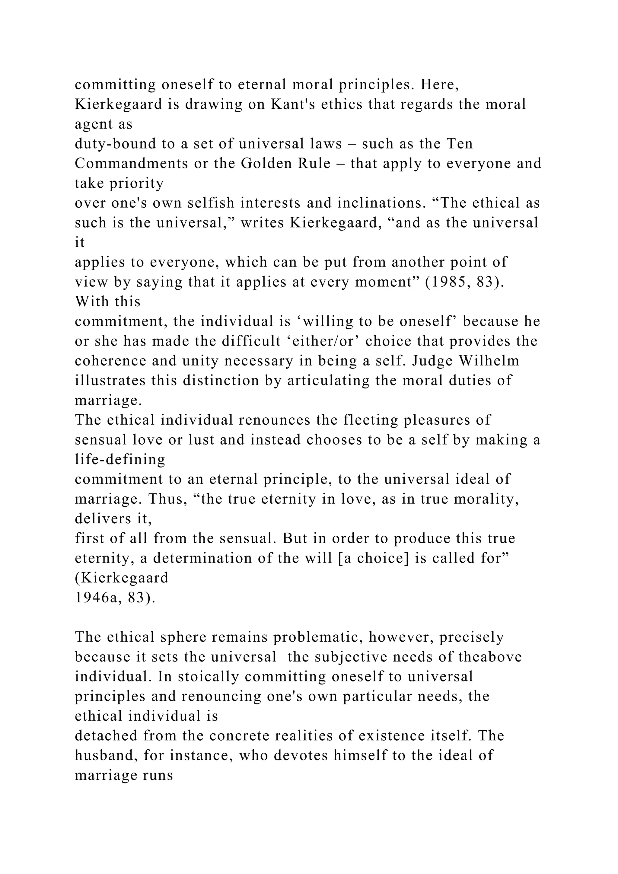 committing oneself to eternal moral principles. Here,
Kierkegaard is drawing on Kant's ethics that regards the moral
agent as
duty-bound to a set of universal laws – such as the Ten
Commandments or the Golden Rule – that apply to everyone and
take priority
over one's own selfish interests and inclinations. “The ethical as
such is the universal,” writes Kierkegaard, “and as the universal
it
applies to everyone, which can be put from another point of
view by saying that it applies at every moment” (1985, 83).
With this
commitment, the individual is ‘willing to be oneself’ because he
or she has made the difficult ‘either/or’ choice that provides the
coherence and unity necessary in being a self. Judge Wilhelm
illustrates this distinction by articulating the moral duties of
marriage.
The ethical individual renounces the fleeting pleasures of
sensual love or lust and instead chooses to be a self by making a
life-defining
commitment to an eternal principle, to the universal ideal of
marriage. Thus, “the true eternity in love, as in true morality,
delivers it,
first of all from the sensual. But in order to produce this true
eternity, a determination of the will [a choice] is called for”
(Kierkegaard
1946a, 83).
The ethical sphere remains problematic, however, precisely
because it sets the universal the subjective needs of theabove
individual. In stoically committing oneself to universal
principles and renouncing one's own particular needs, the
ethical individual is
detached from the concrete realities of existence itself. The
husband, for instance, who devotes himself to the ideal of
marriage runs
 