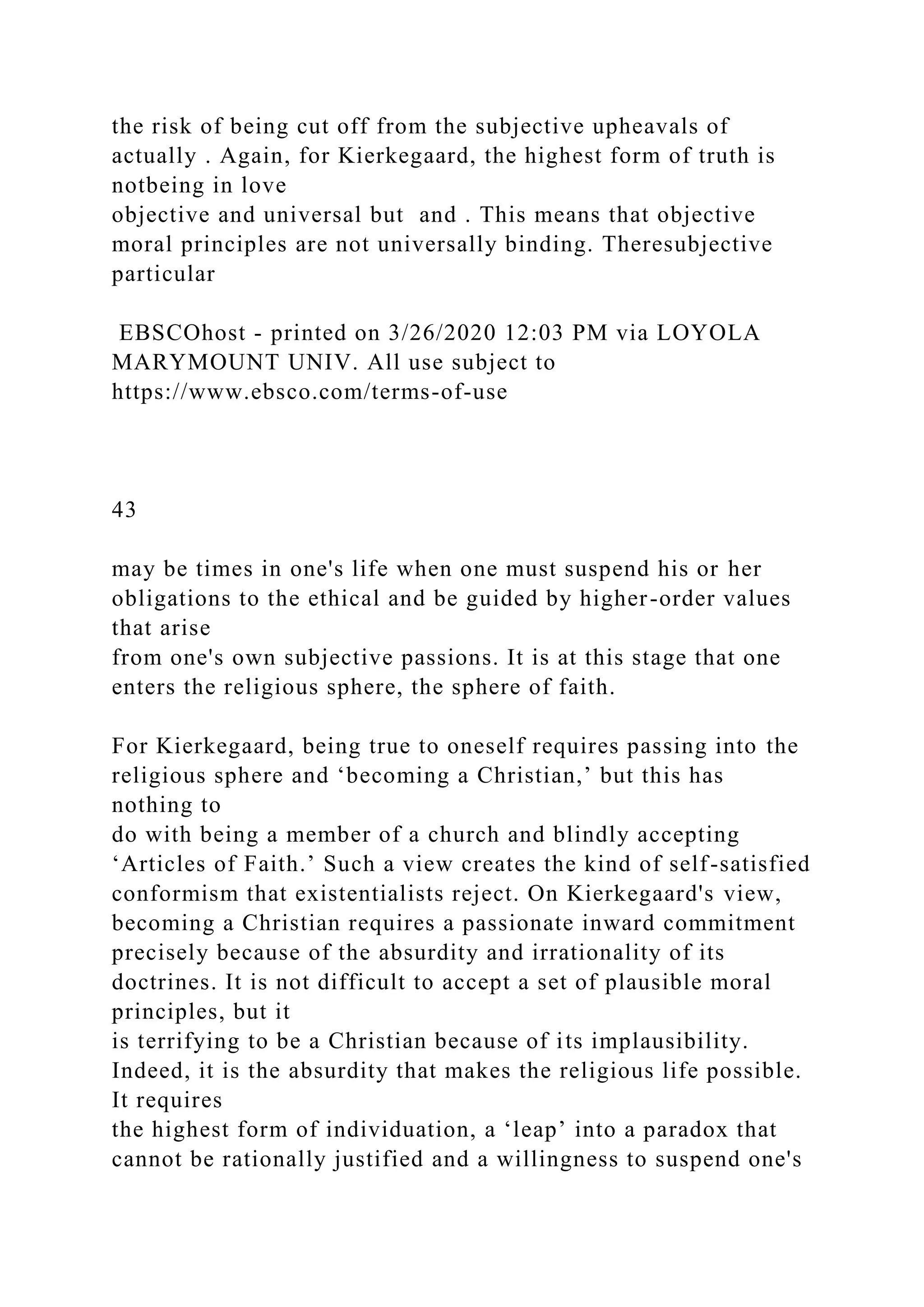 the risk of being cut off from the subjective upheavals of
actually . Again, for Kierkegaard, the highest form of truth is
notbeing in love
objective and universal but and . This means that objective
moral principles are not universally binding. Theresubjective
particular
EBSCOhost - printed on 3/26/2020 12:03 PM via LOYOLA
MARYMOUNT UNIV. All use subject to
https://www.ebsco.com/terms-of-use
43
may be times in one's life when one must suspend his or her
obligations to the ethical and be guided by higher-order values
that arise
from one's own subjective passions. It is at this stage that one
enters the religious sphere, the sphere of faith.
For Kierkegaard, being true to oneself requires passing into the
religious sphere and ‘becoming a Christian,’ but this has
nothing to
do with being a member of a church and blindly accepting
‘Articles of Faith.’ Such a view creates the kind of self-satisfied
conformism that existentialists reject. On Kierkegaard's view,
becoming a Christian requires a passionate inward commitment
precisely because of the absurdity and irrationality of its
doctrines. It is not difficult to accept a set of plausible moral
principles, but it
is terrifying to be a Christian because of its implausibility.
Indeed, it is the absurdity that makes the religious life possible.
It requires
the highest form of individuation, a ‘leap’ into a paradox that
cannot be rationally justified and a willingness to suspend one's
 