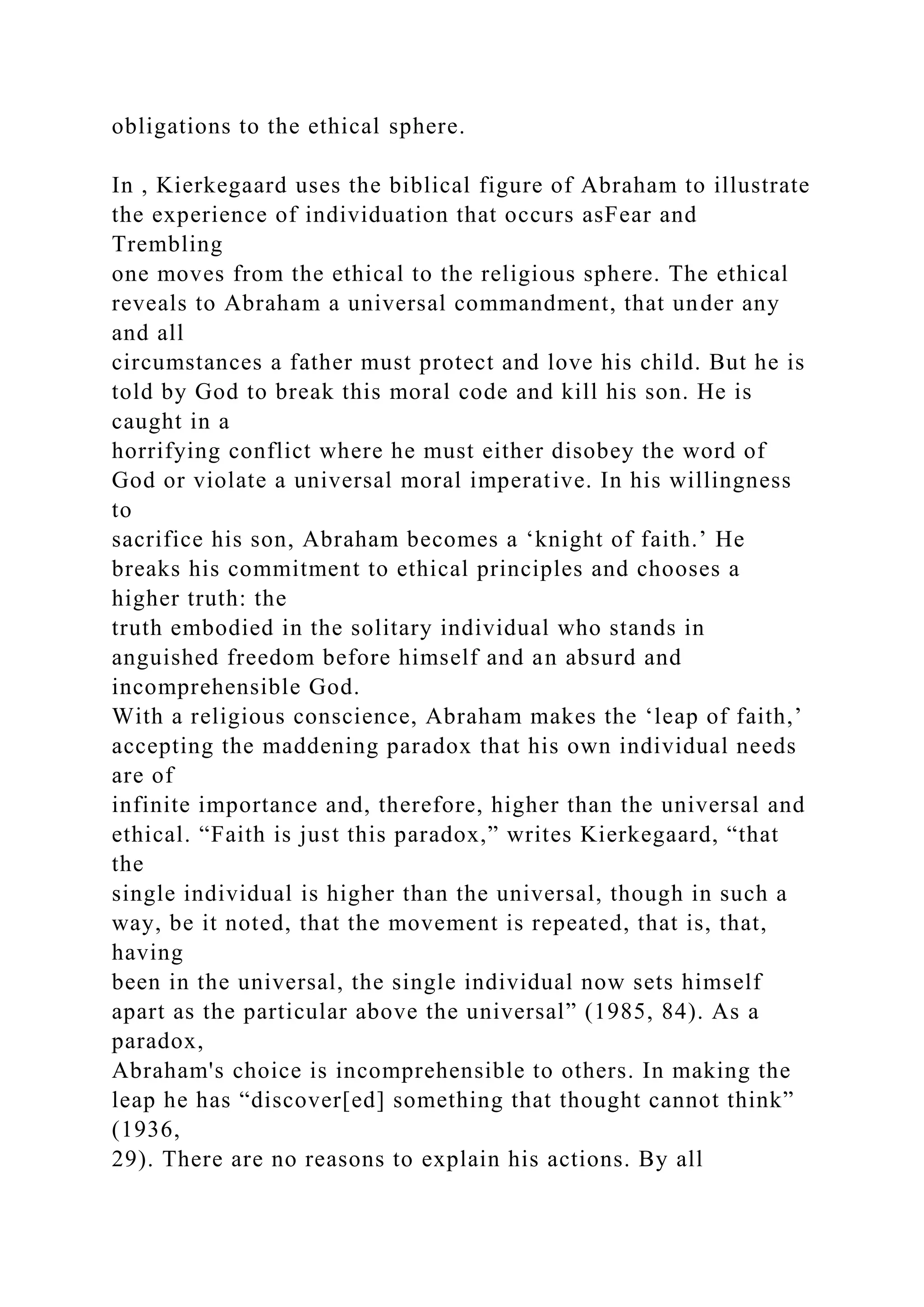 obligations to the ethical sphere.
In , Kierkegaard uses the biblical figure of Abraham to illustrate
the experience of individuation that occurs asFear and
Trembling
one moves from the ethical to the religious sphere. The ethical
reveals to Abraham a universal commandment, that under any
and all
circumstances a father must protect and love his child. But he is
told by God to break this moral code and kill his son. He is
caught in a
horrifying conflict where he must either disobey the word of
God or violate a universal moral imperative. In his willingness
to
sacrifice his son, Abraham becomes a ‘knight of faith.’ He
breaks his commitment to ethical principles and chooses a
higher truth: the
truth embodied in the solitary individual who stands in
anguished freedom before himself and an absurd and
incomprehensible God.
With a religious conscience, Abraham makes the ‘leap of faith,’
accepting the maddening paradox that his own individual needs
are of
infinite importance and, therefore, higher than the universal and
ethical. “Faith is just this paradox,” writes Kierkegaard, “that
the
single individual is higher than the universal, though in such a
way, be it noted, that the movement is repeated, that is, that,
having
been in the universal, the single individual now sets himself
apart as the particular above the universal” (1985, 84). As a
paradox,
Abraham's choice is incomprehensible to others. In making the
leap he has “discover[ed] something that thought cannot think”
(1936,
29). There are no reasons to explain his actions. By all
 