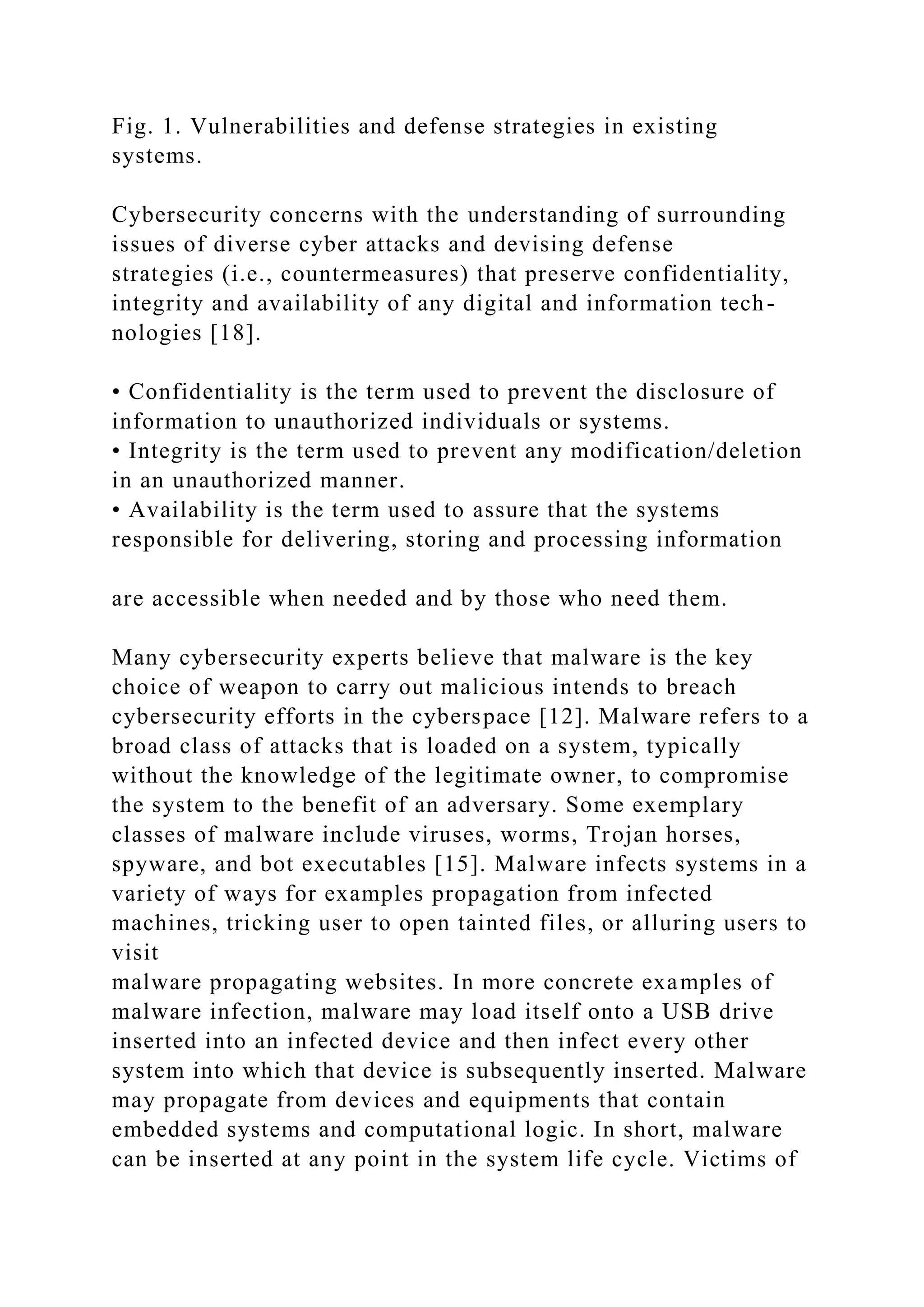 Fig. 1. Vulnerabilities and defense strategies in existing
systems.
Cybersecurity concerns with the understanding of surrounding
issues of diverse cyber attacks and devising defense
strategies (i.e., countermeasures) that preserve confidentiality,
integrity and availability of any digital and information tech-
nologies [18].
• Confidentiality is the term used to prevent the disclosure of
information to unauthorized individuals or systems.
• Integrity is the term used to prevent any modification/deletion
in an unauthorized manner.
• Availability is the term used to assure that the systems
responsible for delivering, storing and processing information
are accessible when needed and by those who need them.
Many cybersecurity experts believe that malware is the key
choice of weapon to carry out malicious intends to breach
cybersecurity efforts in the cyberspace [12]. Malware refers to a
broad class of attacks that is loaded on a system, typically
without the knowledge of the legitimate owner, to compromise
the system to the benefit of an adversary. Some exemplary
classes of malware include viruses, worms, Trojan horses,
spyware, and bot executables [15]. Malware infects systems in a
variety of ways for examples propagation from infected
machines, tricking user to open tainted files, or alluring users to
visit
malware propagating websites. In more concrete examples of
malware infection, malware may load itself onto a USB drive
inserted into an infected device and then infect every other
system into which that device is subsequently inserted. Malware
may propagate from devices and equipments that contain
embedded systems and computational logic. In short, malware
can be inserted at any point in the system life cycle. Victims of
 