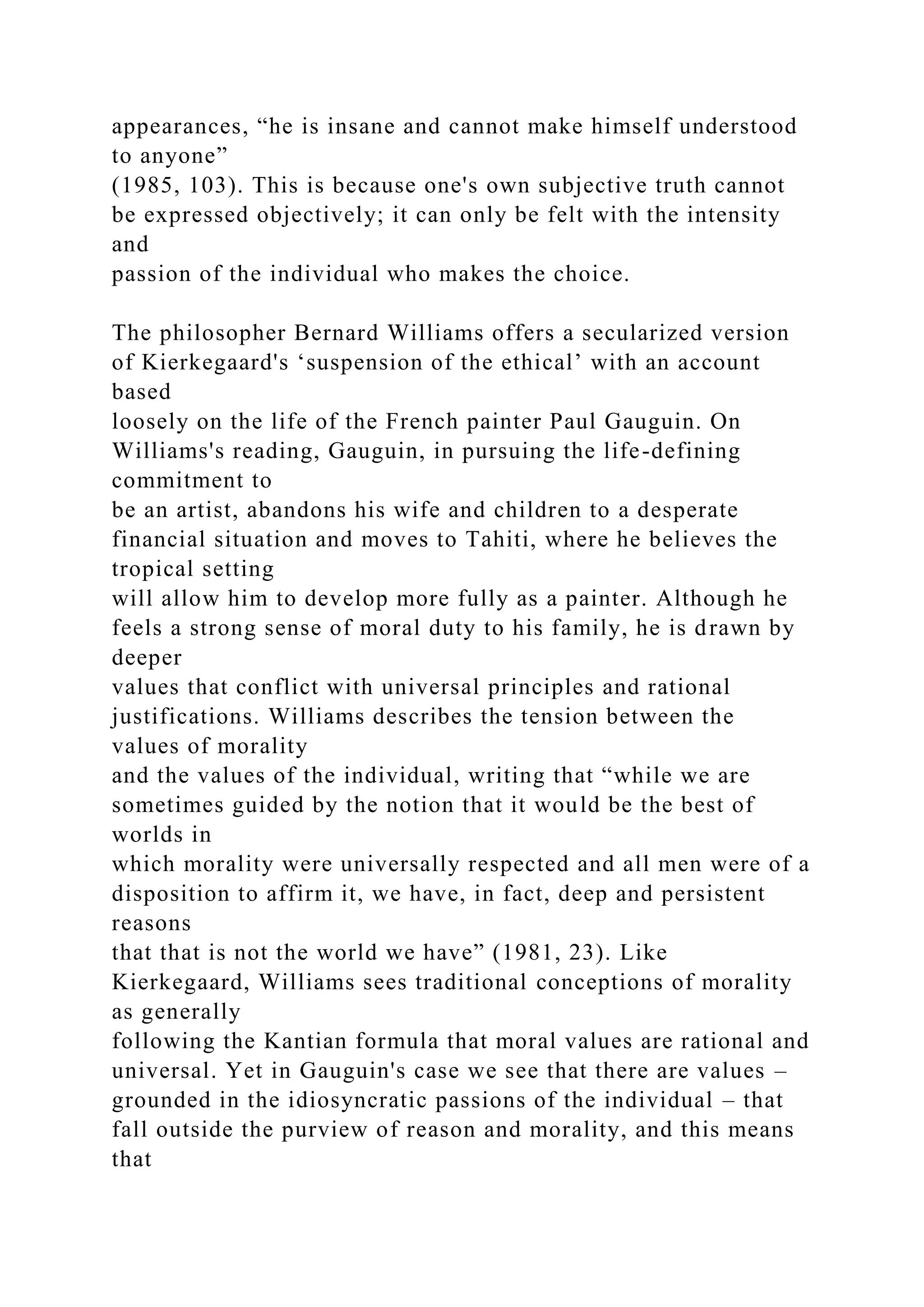 appearances, “he is insane and cannot make himself understood
to anyone”
(1985, 103). This is because one's own subjective truth cannot
be expressed objectively; it can only be felt with the intensity
and
passion of the individual who makes the choice.
The philosopher Bernard Williams offers a secularized version
of Kierkegaard's ‘suspension of the ethical’ with an account
based
loosely on the life of the French painter Paul Gauguin. On
Williams's reading, Gauguin, in pursuing the life-defining
commitment to
be an artist, abandons his wife and children to a desperate
financial situation and moves to Tahiti, where he believes the
tropical setting
will allow him to develop more fully as a painter. Although he
feels a strong sense of moral duty to his family, he is drawn by
deeper
values that conflict with universal principles and rational
justifications. Williams describes the tension between the
values of morality
and the values of the individual, writing that “while we are
sometimes guided by the notion that it would be the best of
worlds in
which morality were universally respected and all men were of a
disposition to affirm it, we have, in fact, deep and persistent
reasons
that that is not the world we have” (1981, 23). Like
Kierkegaard, Williams sees traditional conceptions of morality
as generally
following the Kantian formula that moral values are rational and
universal. Yet in Gauguin's case we see that there are values –
grounded in the idiosyncratic passions of the individual – that
fall outside the purview of reason and morality, and this means
that
 