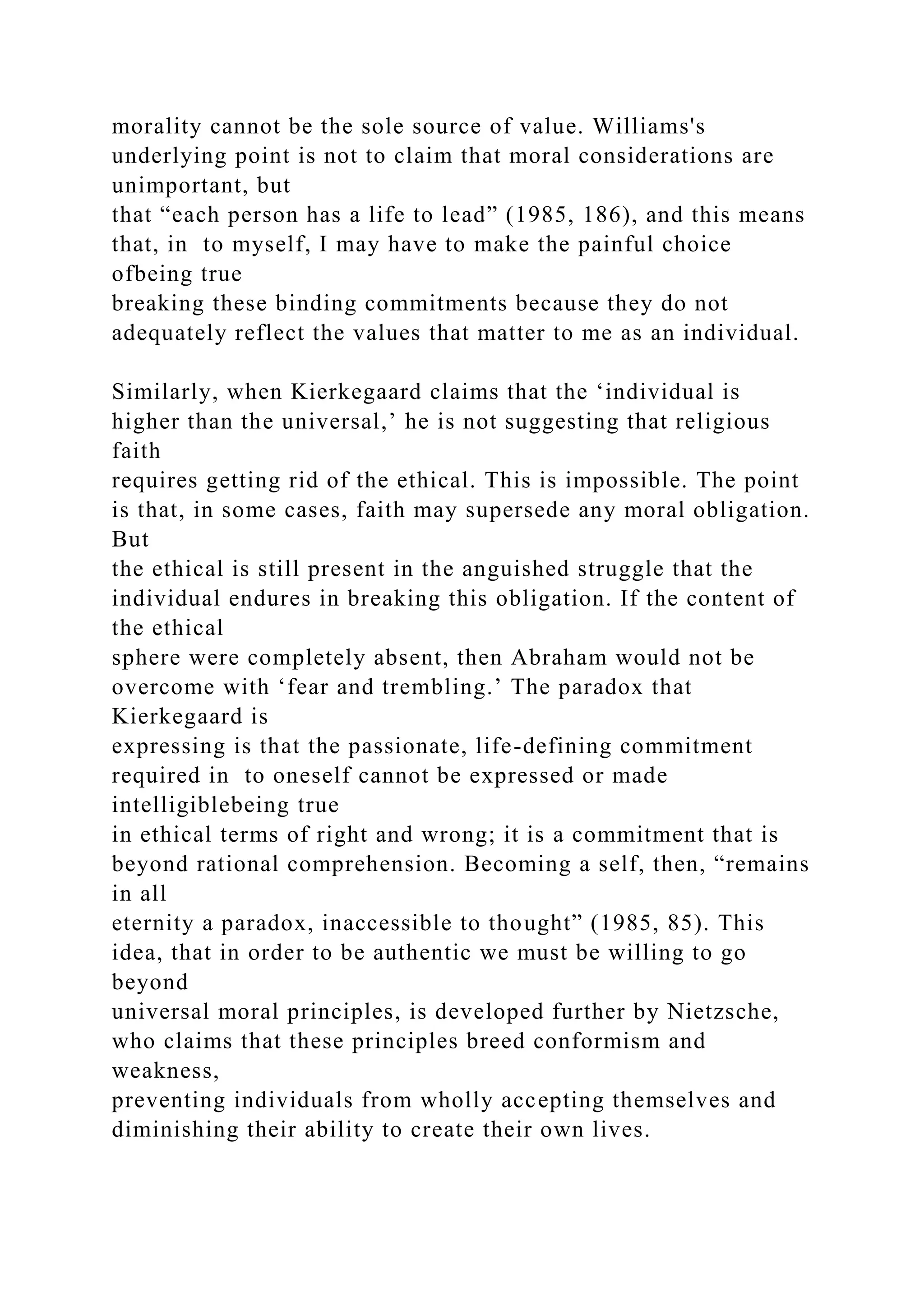 morality cannot be the sole source of value. Williams's
underlying point is not to claim that moral considerations are
unimportant, but
that “each person has a life to lead” (1985, 186), and this means
that, in to myself, I may have to make the painful choice
ofbeing true
breaking these binding commitments because they do not
adequately reflect the values that matter to me as an individual.
Similarly, when Kierkegaard claims that the ‘individual is
higher than the universal,’ he is not suggesting that religious
faith
requires getting rid of the ethical. This is impossible. The point
is that, in some cases, faith may supersede any moral obligation.
But
the ethical is still present in the anguished struggle that the
individual endures in breaking this obligation. If the content of
the ethical
sphere were completely absent, then Abraham would not be
overcome with ‘fear and trembling.’ The paradox that
Kierkegaard is
expressing is that the passionate, life-defining commitment
required in to oneself cannot be expressed or made
intelligiblebeing true
in ethical terms of right and wrong; it is a commitment that is
beyond rational comprehension. Becoming a self, then, “remains
in all
eternity a paradox, inaccessible to thought” (1985, 85). This
idea, that in order to be authentic we must be willing to go
beyond
universal moral principles, is developed further by Nietzsche,
who claims that these principles breed conformism and
weakness,
preventing individuals from wholly accepting themselves and
diminishing their ability to create their own lives.
 