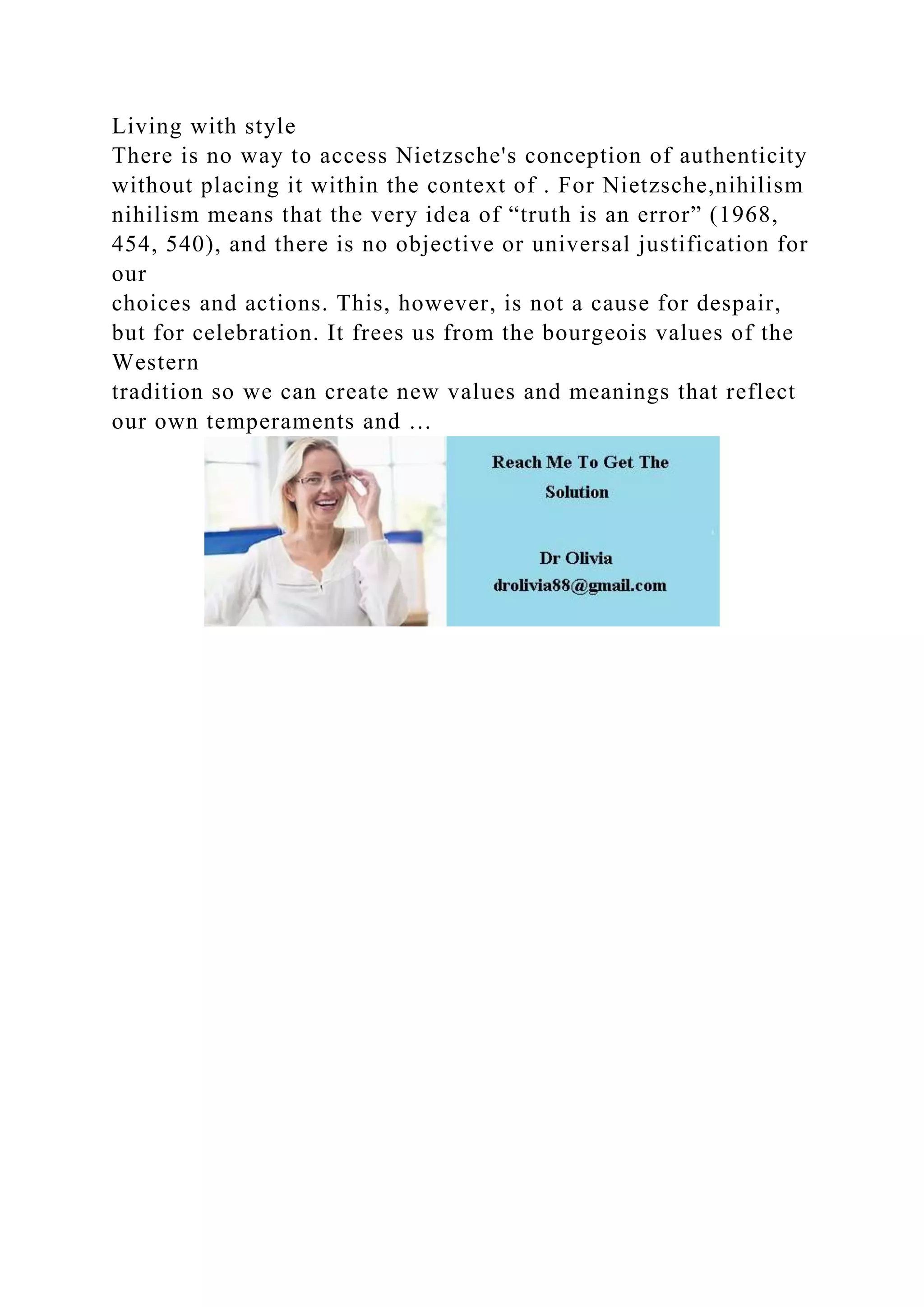 Living with style
There is no way to access Nietzsche's conception of authenticity
without placing it within the context of . For Nietzsche,nihilism
nihilism means that the very idea of “truth is an error” (1968,
454, 540), and there is no objective or universal justification for
our
choices and actions. This, however, is not a cause for despair,
but for celebration. It frees us from the bourgeois values of the
Western
tradition so we can create new values and meanings that reflect
our own temperaments and …
 
