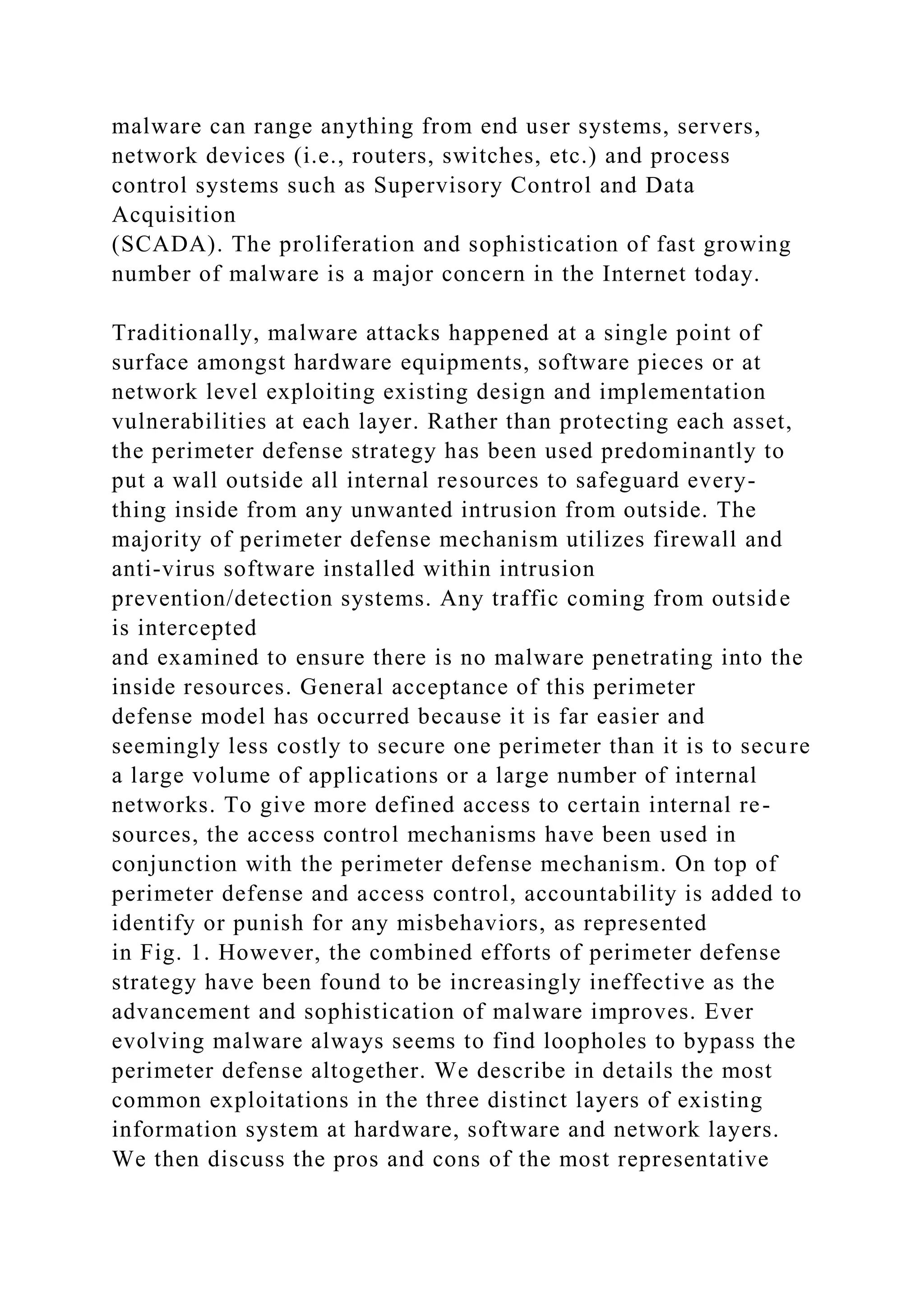 malware can range anything from end user systems, servers,
network devices (i.e., routers, switches, etc.) and process
control systems such as Supervisory Control and Data
Acquisition
(SCADA). The proliferation and sophistication of fast growing
number of malware is a major concern in the Internet today.
Traditionally, malware attacks happened at a single point of
surface amongst hardware equipments, software pieces or at
network level exploiting existing design and implementation
vulnerabilities at each layer. Rather than protecting each asset,
the perimeter defense strategy has been used predominantly to
put a wall outside all internal resources to safeguard every-
thing inside from any unwanted intrusion from outside. The
majority of perimeter defense mechanism utilizes firewall and
anti-virus software installed within intrusion
prevention/detection systems. Any traffic coming from outside
is intercepted
and examined to ensure there is no malware penetrating into the
inside resources. General acceptance of this perimeter
defense model has occurred because it is far easier and
seemingly less costly to secure one perimeter than it is to secure
a large volume of applications or a large number of internal
networks. To give more defined access to certain internal re-
sources, the access control mechanisms have been used in
conjunction with the perimeter defense mechanism. On top of
perimeter defense and access control, accountability is added to
identify or punish for any misbehaviors, as represented
in Fig. 1. However, the combined efforts of perimeter defense
strategy have been found to be increasingly ineffective as the
advancement and sophistication of malware improves. Ever
evolving malware always seems to find loopholes to bypass the
perimeter defense altogether. We describe in details the most
common exploitations in the three distinct layers of existing
information system at hardware, software and network layers.
We then discuss the pros and cons of the most representative
 