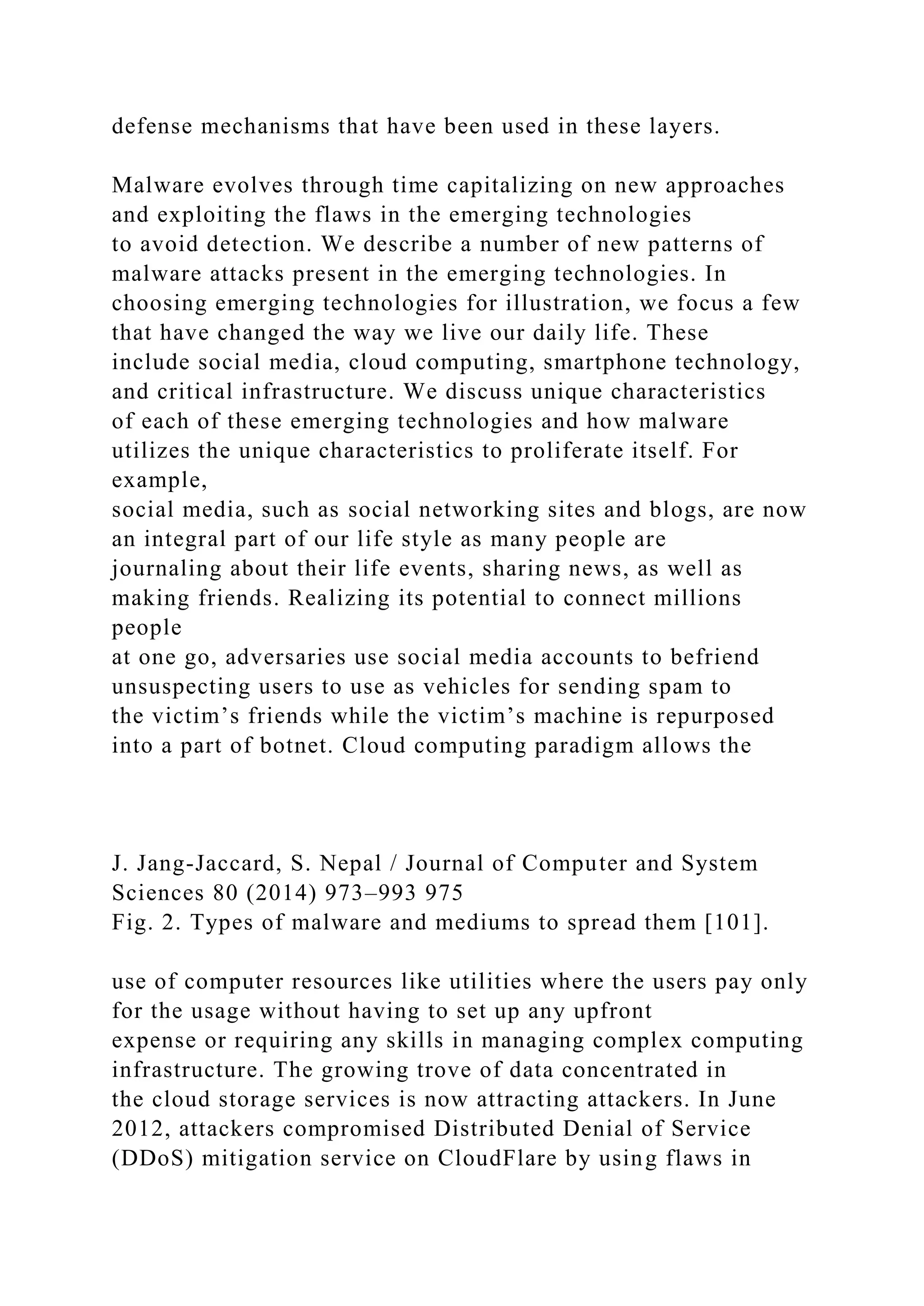 defense mechanisms that have been used in these layers.
Malware evolves through time capitalizing on new approaches
and exploiting the flaws in the emerging technologies
to avoid detection. We describe a number of new patterns of
malware attacks present in the emerging technologies. In
choosing emerging technologies for illustration, we focus a few
that have changed the way we live our daily life. These
include social media, cloud computing, smartphone technology,
and critical infrastructure. We discuss unique characteristics
of each of these emerging technologies and how malware
utilizes the unique characteristics to proliferate itself. For
example,
social media, such as social networking sites and blogs, are now
an integral part of our life style as many people are
journaling about their life events, sharing news, as well as
making friends. Realizing its potential to connect millions
people
at one go, adversaries use social media accounts to befriend
unsuspecting users to use as vehicles for sending spam to
the victim’s friends while the victim’s machine is repurposed
into a part of botnet. Cloud computing paradigm allows the
J. Jang-Jaccard, S. Nepal / Journal of Computer and System
Sciences 80 (2014) 973–993 975
Fig. 2. Types of malware and mediums to spread them [101].
use of computer resources like utilities where the users pay only
for the usage without having to set up any upfront
expense or requiring any skills in managing complex computing
infrastructure. The growing trove of data concentrated in
the cloud storage services is now attracting attackers. In June
2012, attackers compromised Distributed Denial of Service
(DDoS) mitigation service on CloudFlare by using flaws in
 