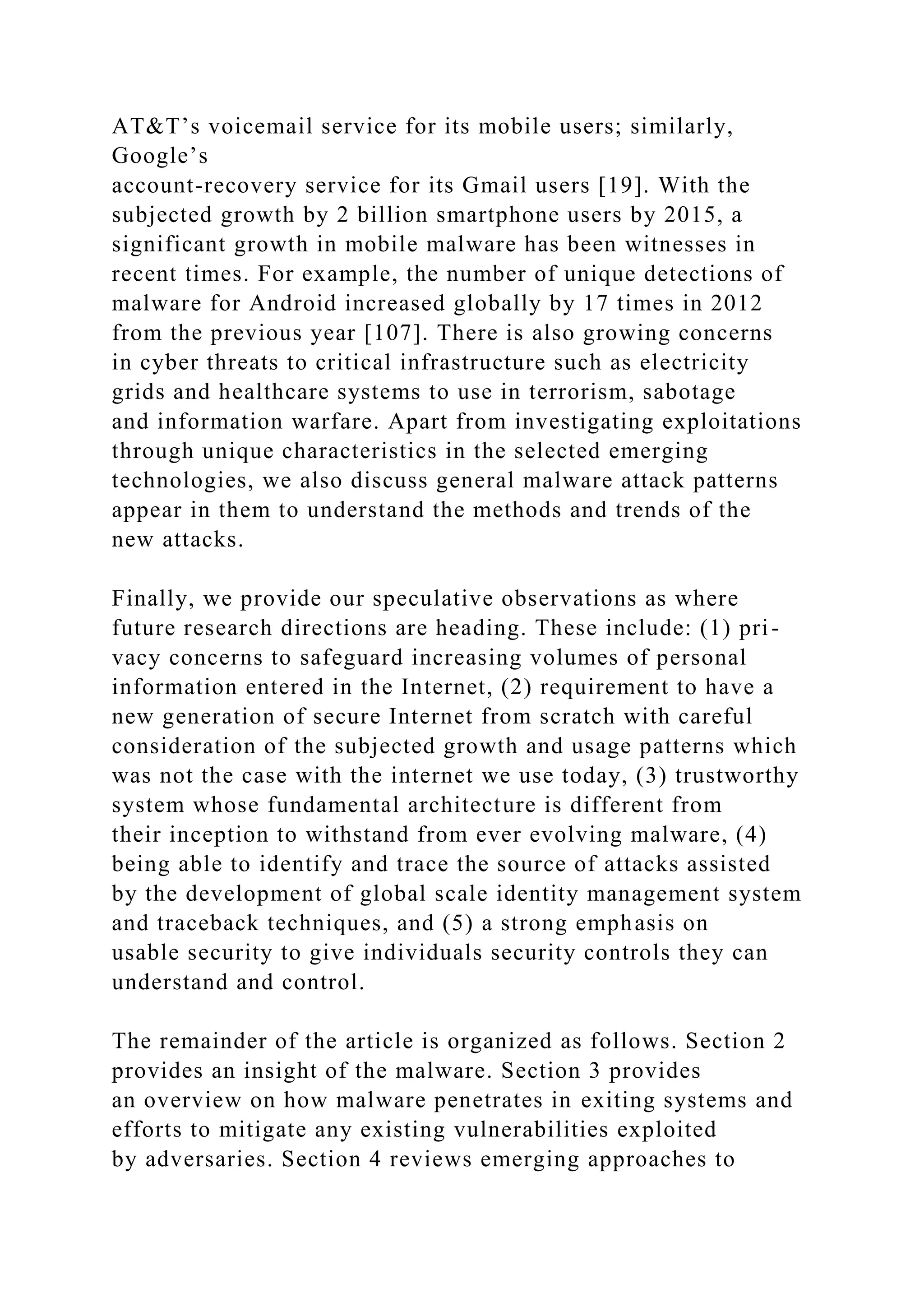 AT&T’s voicemail service for its mobile users; similarly,
Google’s
account-recovery service for its Gmail users [19]. With the
subjected growth by 2 billion smartphone users by 2015, a
significant growth in mobile malware has been witnesses in
recent times. For example, the number of unique detections of
malware for Android increased globally by 17 times in 2012
from the previous year [107]. There is also growing concerns
in cyber threats to critical infrastructure such as electricity
grids and healthcare systems to use in terrorism, sabotage
and information warfare. Apart from investigating exploitations
through unique characteristics in the selected emerging
technologies, we also discuss general malware attack patterns
appear in them to understand the methods and trends of the
new attacks.
Finally, we provide our speculative observations as where
future research directions are heading. These include: (1) pri-
vacy concerns to safeguard increasing volumes of personal
information entered in the Internet, (2) requirement to have a
new generation of secure Internet from scratch with careful
consideration of the subjected growth and usage patterns which
was not the case with the internet we use today, (3) trustworthy
system whose fundamental architecture is different from
their inception to withstand from ever evolving malware, (4)
being able to identify and trace the source of attacks assisted
by the development of global scale identity management system
and traceback techniques, and (5) a strong emphasis on
usable security to give individuals security controls they can
understand and control.
The remainder of the article is organized as follows. Section 2
provides an insight of the malware. Section 3 provides
an overview on how malware penetrates in exiting systems and
efforts to mitigate any existing vulnerabilities exploited
by adversaries. Section 4 reviews emerging approaches to
 