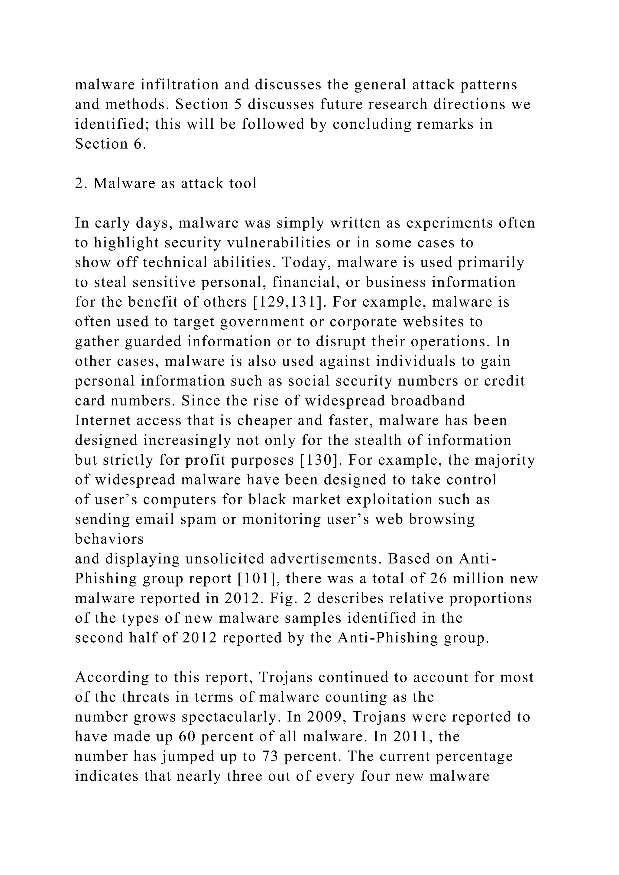 malware infiltration and discusses the general attack patterns
and methods. Section 5 discusses future research directions we
identified; this will be followed by concluding remarks in
Section 6.
2. Malware as attack tool
In early days, malware was simply written as experiments often
to highlight security vulnerabilities or in some cases to
show off technical abilities. Today, malware is used primarily
to steal sensitive personal, financial, or business information
for the benefit of others [129,131]. For example, malware is
often used to target government or corporate websites to
gather guarded information or to disrupt their operations. In
other cases, malware is also used against individuals to gain
personal information such as social security numbers or credit
card numbers. Since the rise of widespread broadband
Internet access that is cheaper and faster, malware has been
designed increasingly not only for the stealth of information
but strictly for profit purposes [130]. For example, the majority
of widespread malware have been designed to take control
of user’s computers for black market exploitation such as
sending email spam or monitoring user’s web browsing
behaviors
and displaying unsolicited advertisements. Based on Anti-
Phishing group report [101], there was a total of 26 million new
malware reported in 2012. Fig. 2 describes relative proportions
of the types of new malware samples identified in the
second half of 2012 reported by the Anti-Phishing group.
According to this report, Trojans continued to account for most
of the threats in terms of malware counting as the
number grows spectacularly. In 2009, Trojans were reported to
have made up 60 percent of all malware. In 2011, the
number has jumped up to 73 percent. The current percentage
indicates that nearly three out of every four new malware
 