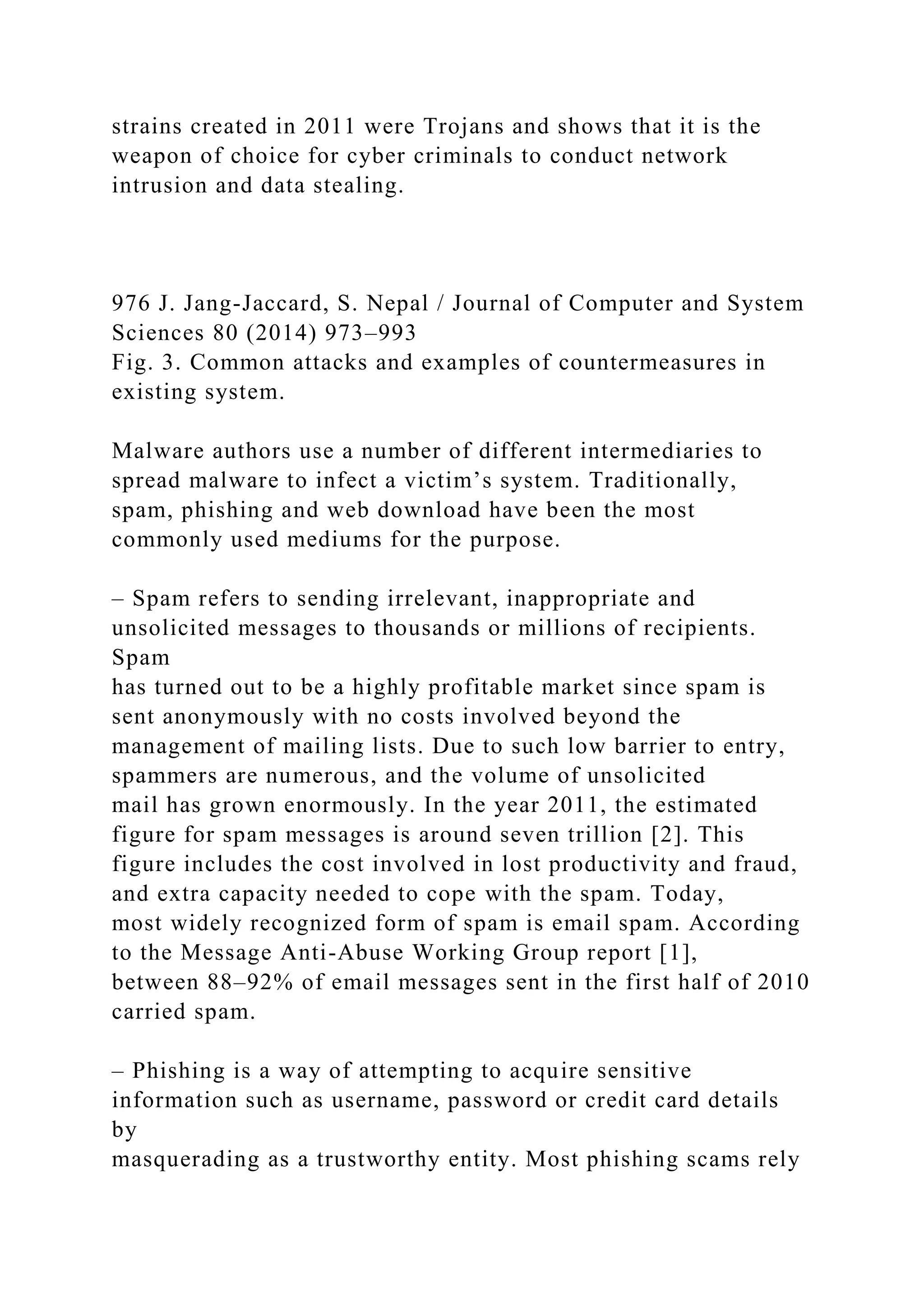 strains created in 2011 were Trojans and shows that it is the
weapon of choice for cyber criminals to conduct network
intrusion and data stealing.
976 J. Jang-Jaccard, S. Nepal / Journal of Computer and System
Sciences 80 (2014) 973–993
Fig. 3. Common attacks and examples of countermeasures in
existing system.
Malware authors use a number of different intermediaries to
spread malware to infect a victim’s system. Traditionally,
spam, phishing and web download have been the most
commonly used mediums for the purpose.
– Spam refers to sending irrelevant, inappropriate and
unsolicited messages to thousands or millions of recipients.
Spam
has turned out to be a highly profitable market since spam is
sent anonymously with no costs involved beyond the
management of mailing lists. Due to such low barrier to entry,
spammers are numerous, and the volume of unsolicited
mail has grown enormously. In the year 2011, the estimated
figure for spam messages is around seven trillion [2]. This
figure includes the cost involved in lost productivity and fraud,
and extra capacity needed to cope with the spam. Today,
most widely recognized form of spam is email spam. According
to the Message Anti-Abuse Working Group report [1],
between 88–92% of email messages sent in the first half of 2010
carried spam.
– Phishing is a way of attempting to acquire sensitive
information such as username, password or credit card details
by
masquerading as a trustworthy entity. Most phishing scams rely
 