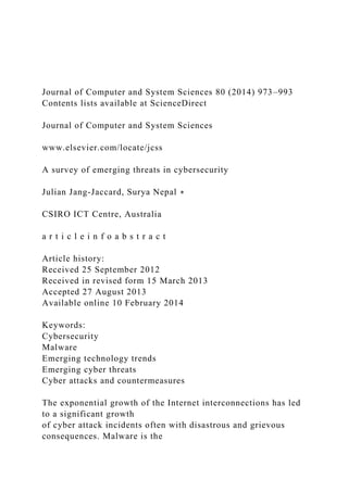 Journal of Computer and System Sciences 80 (2014) 973–993
Contents lists available at ScienceDirect
Journal of Computer and System Sciences
www.elsevier.com/locate/jcss
A survey of emerging threats in cybersecurity
Julian Jang-Jaccard, Surya Nepal ∗
CSIRO ICT Centre, Australia
a r t i c l e i n f o a b s t r a c t
Article history:
Received 25 September 2012
Received in revised form 15 March 2013
Accepted 27 August 2013
Available online 10 February 2014
Keywords:
Cybersecurity
Malware
Emerging technology trends
Emerging cyber threats
Cyber attacks and countermeasures
The exponential growth of the Internet interconnections has led
to a significant growth
of cyber attack incidents often with disastrous and grievous
consequences. Malware is the
 