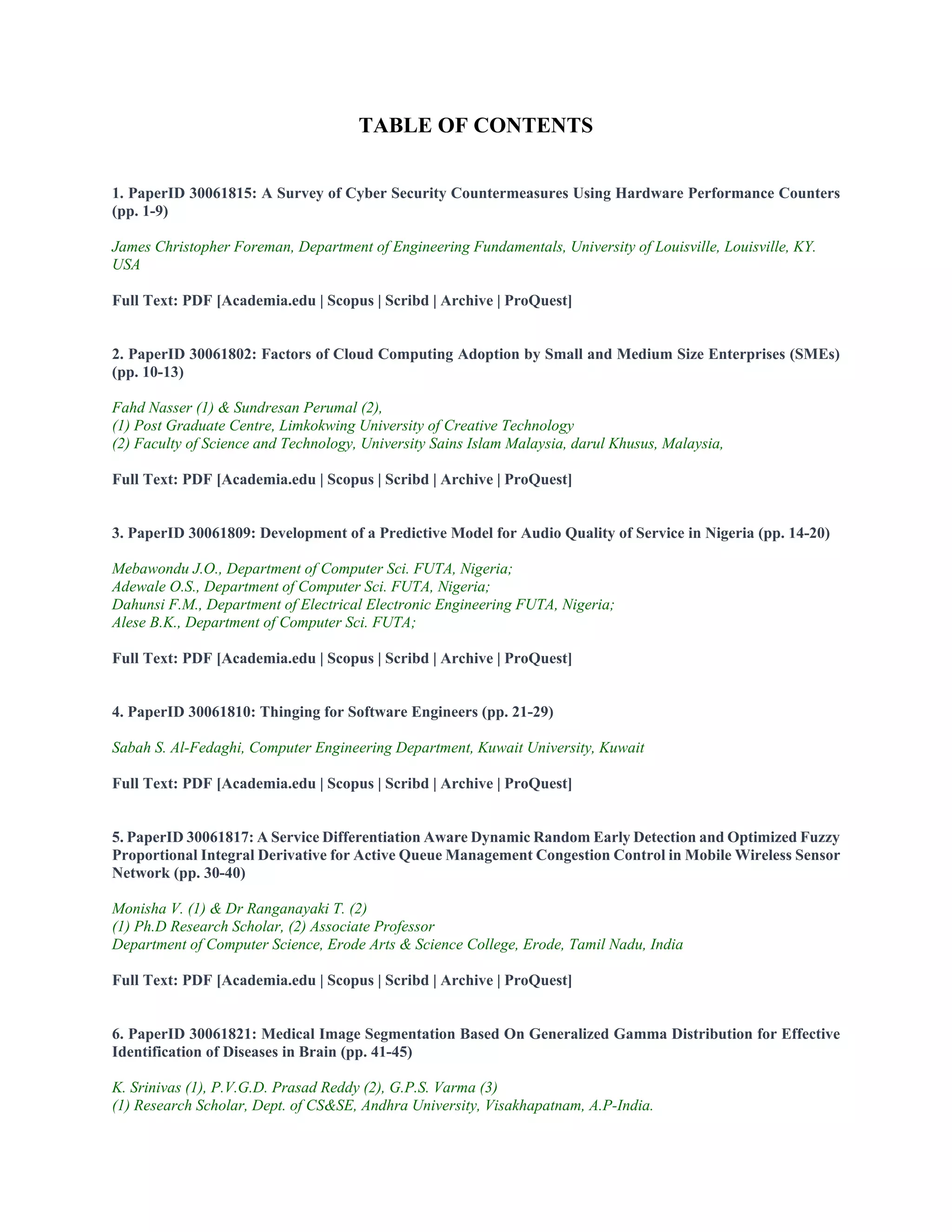 TABLE OF CONTENTS
1. PaperID 30061815: A Survey of Cyber Security Countermeasures Using Hardware Performance Counters
(pp. 1-9)
James Christopher Foreman, Department of Engineering Fundamentals, University of Louisville, Louisville, KY.
USA
Full Text: PDF [Academia.edu | Scopus | Scribd | Archive | ProQuest]
2. PaperID 30061802: Factors of Cloud Computing Adoption by Small and Medium Size Enterprises (SMEs)
(pp. 10-13)
Fahd Nasser (1) & Sundresan Perumal (2),
(1) Post Graduate Centre, Limkokwing University of Creative Technology
(2) Faculty of Science and Technology, University Sains Islam Malaysia, darul Khusus, Malaysia,
Full Text: PDF [Academia.edu | Scopus | Scribd | Archive | ProQuest]
3. PaperID 30061809: Development of a Predictive Model for Audio Quality of Service in Nigeria (pp. 14-20)
Mebawondu J.O., Department of Computer Sci. FUTA, Nigeria;
Adewale O.S., Department of Computer Sci. FUTA, Nigeria;
Dahunsi F.M., Department of Electrical Electronic Engineering FUTA, Nigeria;
Alese B.K., Department of Computer Sci. FUTA;
Full Text: PDF [Academia.edu | Scopus | Scribd | Archive | ProQuest]
4. PaperID 30061810: Thinging for Software Engineers (pp. 21-29)
Sabah S. Al-Fedaghi, Computer Engineering Department, Kuwait University, Kuwait
Full Text: PDF [Academia.edu | Scopus | Scribd | Archive | ProQuest]
5. PaperID 30061817: A Service Differentiation Aware Dynamic Random Early Detection and Optimized Fuzzy
Proportional Integral Derivative for Active Queue Management Congestion Control in Mobile Wireless Sensor
Network (pp. 30-40)
Monisha V. (1) & Dr Ranganayaki T. (2)
(1) Ph.D Research Scholar, (2) Associate Professor
Department of Computer Science, Erode Arts & Science College, Erode, Tamil Nadu, India
Full Text: PDF [Academia.edu | Scopus | Scribd | Archive | ProQuest]
6. PaperID 30061821: Medical Image Segmentation Based On Generalized Gamma Distribution for Effective
Identification of Diseases in Brain (pp. 41-45)
K. Srinivas (1), P.V.G.D. Prasad Reddy (2), G.P.S. Varma (3)
(1) Research Scholar, Dept. of CS&SE, Andhra University, Visakhapatnam, A.P-India.
 