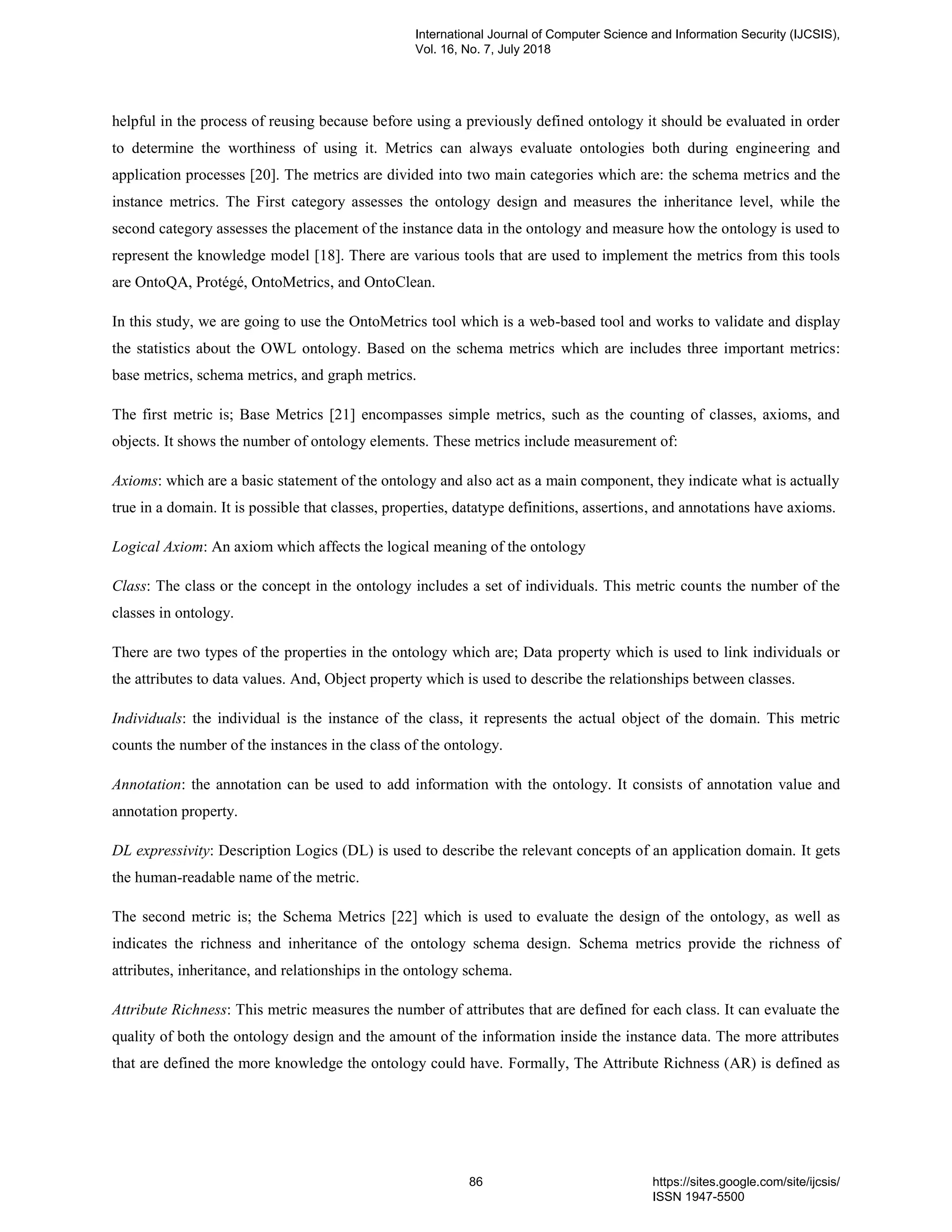 helpful in the process of reusing because before using a previously defined ontology it should be evaluated in order
to determine the worthiness of using it. Metrics can always evaluate ontologies both during engineering and
application processes [20]. The metrics are divided into two main categories which are: the schema metrics and the
instance metrics. The First category assesses the ontology design and measures the inheritance level, while the
second category assesses the placement of the instance data in the ontology and measure how the ontology is used to
represent the knowledge model [18]. There are various tools that are used to implement the metrics from this tools
are OntoQA, Protégé, OntoMetrics, and OntoClean.
In this study, we are going to use the OntoMetrics tool which is a web-based tool and works to validate and display
the statistics about the OWL ontology. Based on the schema metrics which are includes three important metrics:
base metrics, schema metrics, and graph metrics.
The first metric is; Base Metrics [21] encompasses simple metrics, such as the counting of classes, axioms, and
objects. It shows the number of ontology elements. These metrics include measurement of:
Axioms: which are a basic statement of the ontology and also act as a main component, they indicate what is actually
true in a domain. It is possible that classes, properties, datatype definitions, assertions, and annotations have axioms.
Logical Axiom: An axiom which affects the logical meaning of the ontology
Class: The class or the concept in the ontology includes a set of individuals. This metric counts the number of the
classes in ontology.
There are two types of the properties in the ontology which are; Data property which is used to link individuals or
the attributes to data values. And, Object property which is used to describe the relationships between classes.
Individuals: the individual is the instance of the class, it represents the actual object of the domain. This metric
counts the number of the instances in the class of the ontology.
Annotation: the annotation can be used to add information with the ontology. It consists of annotation value and
annotation property.
DL expressivity: Description Logics (DL) is used to describe the relevant concepts of an application domain. It gets
the human-readable name of the metric.
The second metric is; the Schema Metrics [22] which is used to evaluate the design of the ontology, as well as
indicates the richness and inheritance of the ontology schema design. Schema metrics provide the richness of
attributes, inheritance, and relationships in the ontology schema.
Attribute Richness: This metric measures the number of attributes that are defined for each class. It can evaluate the
quality of both the ontology design and the amount of the information inside the instance data. The more attributes
that are defined the more knowledge the ontology could have. Formally, The Attribute Richness (AR) is defined as
International Journal of Computer Science and Information Security (IJCSIS),
Vol. 16, No. 7, July 2018
86 https://sites.google.com/site/ijcsis/
ISSN 1947-5500
 