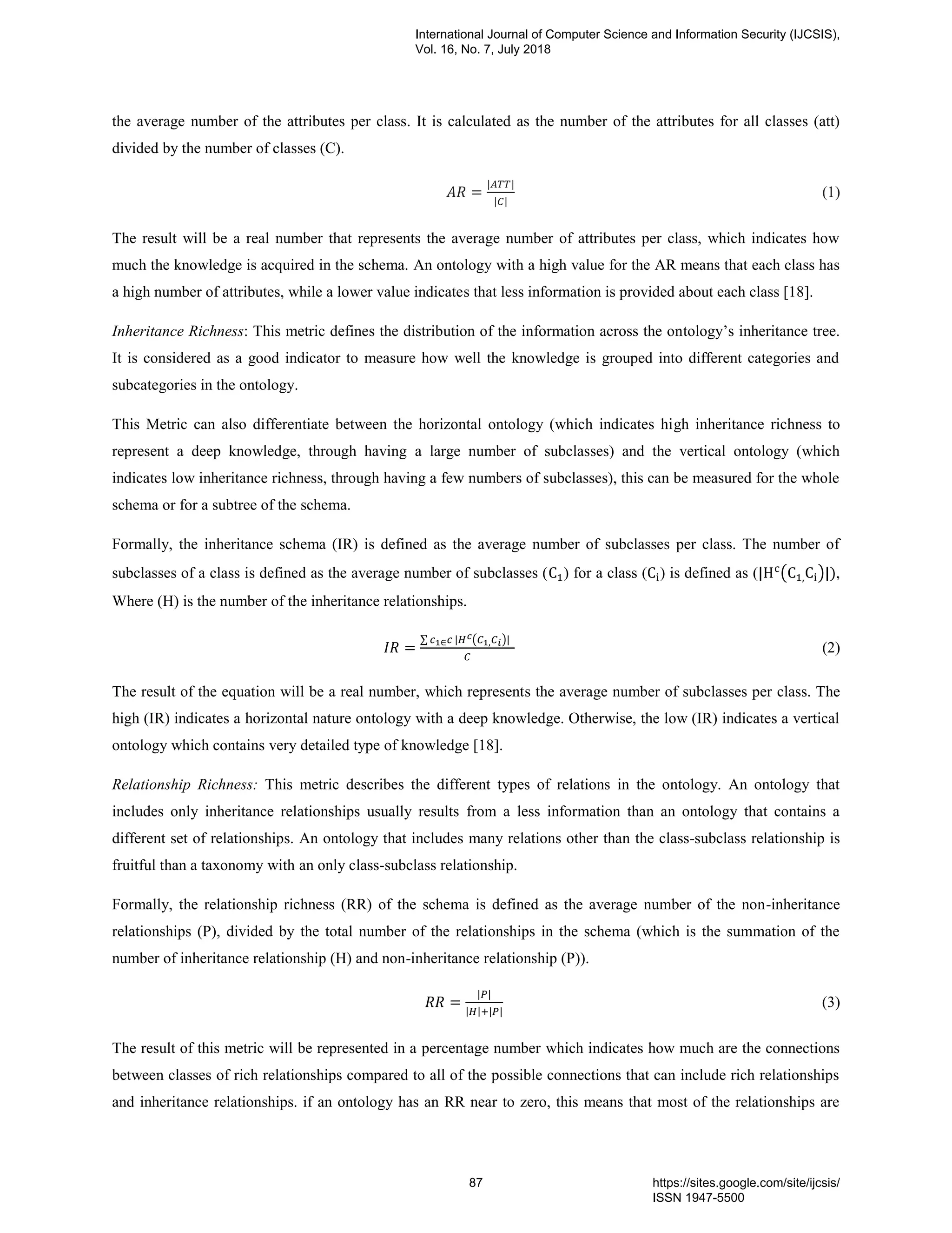 the average number of the attributes per class. It is calculated as the number of the attributes for all classes (att)
divided by the number of classes (C).
(1)
The result will be a real number that represents the average number of attributes per class, which indicates how
much the knowledge is acquired in the schema. An ontology with a high value for the AR means that each class has
a high number of attributes, while a lower value indicates that less information is provided about each class [18].
Inheritance Richness: This metric defines the distribution of the information across the ontology‟s inheritance tree.
It is considered as a good indicator to measure how well the knowledge is grouped into different categories and
subcategories in the ontology.
This Metric can also differentiate between the horizontal ontology (which indicates high inheritance richness to
represent a deep knowledge, through having a large number of subclasses) and the vertical ontology (which
indicates low inheritance richness, through having a few numbers of subclasses), this can be measured for the whole
schema or for a subtree of the schema.
Formally, the inheritance schema (IR) is defined as the average number of subclasses per class. The number of
subclasses of a class is defined as the average number of subclasses ( ) for a class ( ) is defined as ( ( ) ,
Where (H) is the number of the inheritance relationships.
∑ ( )
(2)
The result of the equation will be a real number, which represents the average number of subclasses per class. The
high (IR) indicates a horizontal nature ontology with a deep knowledge. Otherwise, the low (IR) indicates a vertical
ontology which contains very detailed type of knowledge [18].
Relationship Richness: This metric describes the different types of relations in the ontology. An ontology that
includes only inheritance relationships usually results from a less information than an ontology that contains a
different set of relationships. An ontology that includes many relations other than the class-subclass relationship is
fruitful than a taxonomy with an only class-subclass relationship.
Formally, the relationship richness (RR) of the schema is defined as the average number of the non-inheritance
relationships (P), divided by the total number of the relationships in the schema (which is the summation of the
number of inheritance relationship (H) and non-inheritance relationship (P)).
(3)
The result of this metric will be represented in a percentage number which indicates how much are the connections
between classes of rich relationships compared to all of the possible connections that can include rich relationships
and inheritance relationships. if an ontology has an RR near to zero, this means that most of the relationships are
International Journal of Computer Science and Information Security (IJCSIS),
Vol. 16, No. 7, July 2018
87 https://sites.google.com/site/ijcsis/
ISSN 1947-5500
 