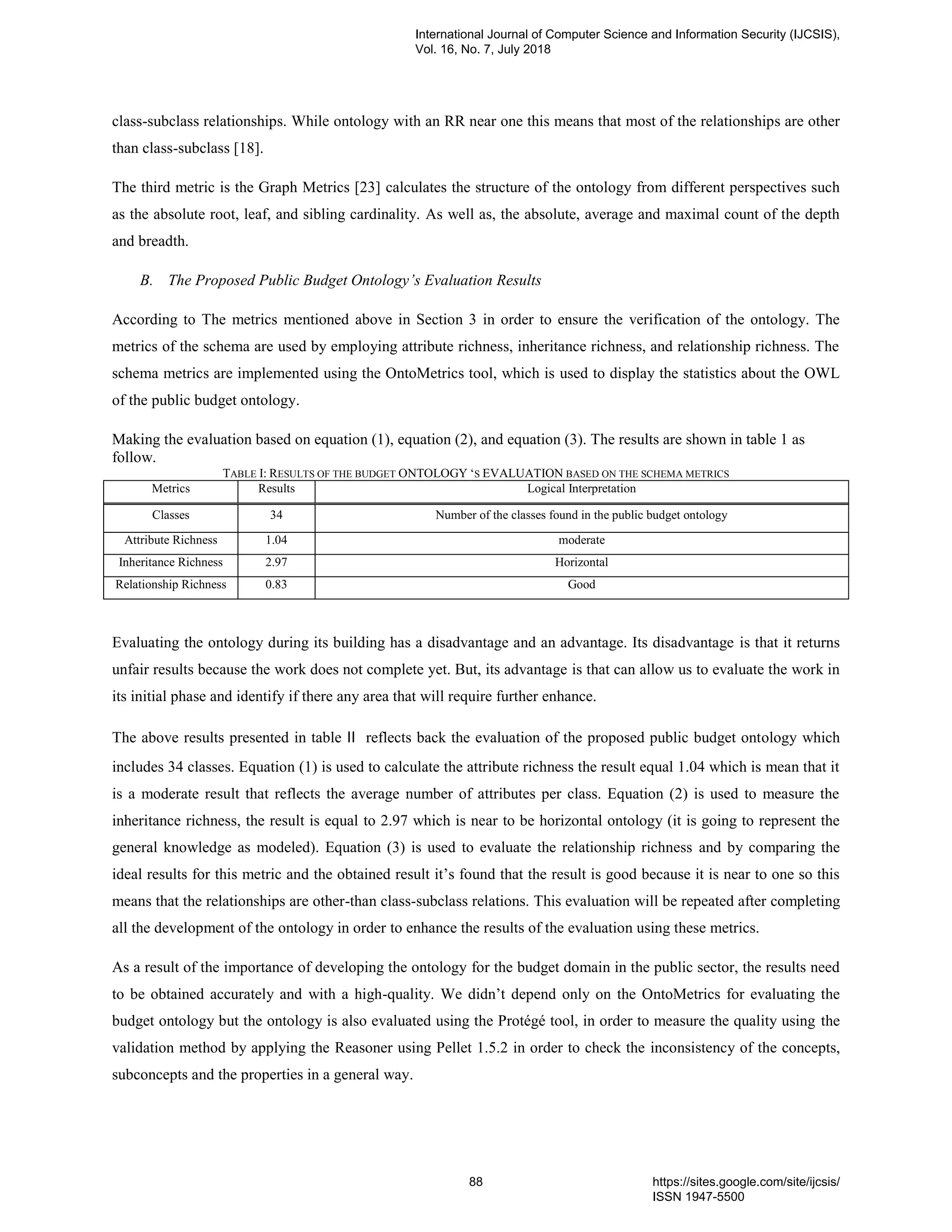 class-subclass relationships. While ontology with an RR near one this means that most of the relationships are other
than class-subclass [18].
The third metric is the Graph Metrics [23] calculates the structure of the ontology from different perspectives such
as the absolute root, leaf, and sibling cardinality. As well as, the absolute, average and maximal count of the depth
and breadth.
B. The Proposed Public Budget Ontology’s Evaluation Results
According to The metrics mentioned above in Section 3 in order to ensure the verification of the ontology. The
metrics of the schema are used by employing attribute richness, inheritance richness, and relationship richness. The
schema metrics are implemented using the OntoMetrics tool, which is used to display the statistics about the OWL
of the public budget ontology.
Making the evaluation based on equation (1), equation (2), and equation (3). The results are shown in table 1 as
follow.
TABLE I: RESULTS OF THE BUDGET ONTOLOGY „S EVALUATION BASED ON THE SCHEMA METRICS
Metrics Results Logical Interpretation
Classes 34 Number of the classes found in the public budget ontology
Attribute Richness 1.04 moderate
Inheritance Richness 2.97 Horizontal
Relationship Richness 0.83 Good
Evaluating the ontology during its building has a disadvantage and an advantage. Its disadvantage is that it returns
unfair results because the work does not complete yet. But, its advantage is that can allow us to evaluate the work in
its initial phase and identify if there any area that will require further enhance.
The above results presented in table II reflects back the evaluation of the proposed public budget ontology which
includes 34 classes. Equation (1) is used to calculate the attribute richness the result equal 1.04 which is mean that it
is a moderate result that reflects the average number of attributes per class. Equation (2) is used to measure the
inheritance richness, the result is equal to 2.97 which is near to be horizontal ontology (it is going to represent the
general knowledge as modeled). Equation (3) is used to evaluate the relationship richness and by comparing the
ideal results for this metric and the obtained result it‟s found that the result is good because it is near to one so this
means that the relationships are other-than class-subclass relations. This evaluation will be repeated after completing
all the development of the ontology in order to enhance the results of the evaluation using these metrics.
As a result of the importance of developing the ontology for the budget domain in the public sector, the results need
to be obtained accurately and with a high-quality. We didn‟t depend only on the OntoMetrics for evaluating the
budget ontology but the ontology is also evaluated using the Protégé tool, in order to measure the quality using the
validation method by applying the Reasoner using Pellet 1.5.2 in order to check the inconsistency of the concepts,
subconcepts and the properties in a general way.
International Journal of Computer Science and Information Security (IJCSIS),
Vol. 16, No. 7, July 2018
88 https://sites.google.com/site/ijcsis/
ISSN 1947-5500
 