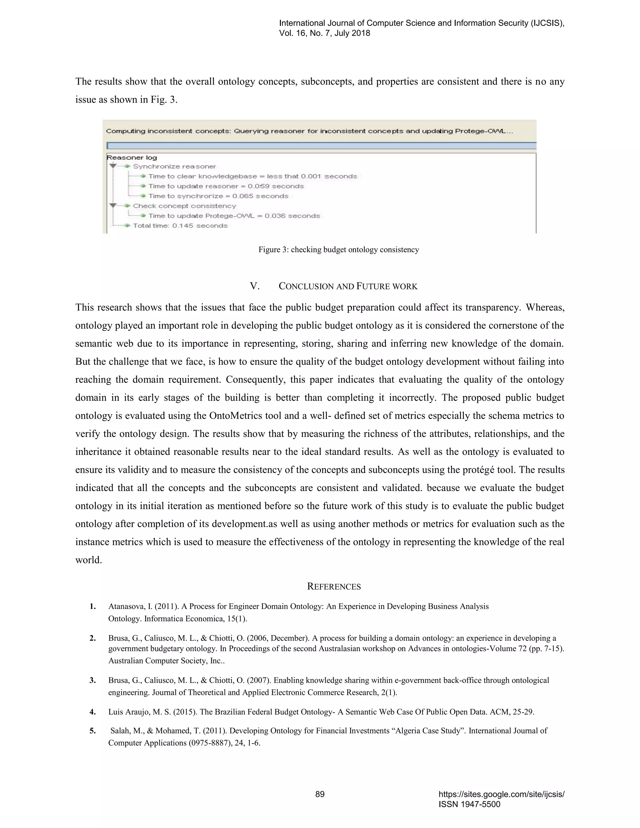The results show that the overall ontology concepts, subconcepts, and properties are consistent and there is no any
issue as shown in Fig. 3.
Figure 3: checking budget ontology consistency
V. CONCLUSION AND FUTURE WORK
This research shows that the issues that face the public budget preparation could affect its transparency. Whereas,
ontology played an important role in developing the public budget ontology as it is considered the cornerstone of the
semantic web due to its importance in representing, storing, sharing and inferring new knowledge of the domain.
But the challenge that we face, is how to ensure the quality of the budget ontology development without failing into
reaching the domain requirement. Consequently, this paper indicates that evaluating the quality of the ontology
domain in its early stages of the building is better than completing it incorrectly. The proposed public budget
ontology is evaluated using the OntoMetrics tool and a well- defined set of metrics especially the schema metrics to
verify the ontology design. The results show that by measuring the richness of the attributes, relationships, and the
inheritance it obtained reasonable results near to the ideal standard results. As well as the ontology is evaluated to
ensure its validity and to measure the consistency of the concepts and subconcepts using the protégé tool. The results
indicated that all the concepts and the subconcepts are consistent and validated. because we evaluate the budget
ontology in its initial iteration as mentioned before so the future work of this study is to evaluate the public budget
ontology after completion of its development.as well as using another methods or metrics for evaluation such as the
instance metrics which is used to measure the effectiveness of the ontology in representing the knowledge of the real
world.
REFERENCES
1. Atanasova, I. (2011). A Process for Engineer Domain Ontology: An Experience in Developing Business Analysis
Ontology. Informatica Economica, 15(1).
2. Brusa, G., Caliusco, M. L., & Chiotti, O. (2006, December). A process for building a domain ontology: an experience in developing a
government budgetary ontology. In Proceedings of the second Australasian workshop on Advances in ontologies-Volume 72 (pp. 7-15).
Australian Computer Society, Inc..
3. Brusa, G., Caliusco, M. L., & Chiotti, O. (2007). Enabling knowledge sharing within e-government back-office through ontological
engineering. Journal of Theoretical and Applied Electronic Commerce Research, 2(1).
4. Luis Araujo, M. S. (2015). The Brazilian Federal Budget Ontology- A Semantic Web Case Of Public Open Data. ACM, 25-29.
5. Salah, M., & Mohamed, T. (2011). Developing Ontology for Financial Investments “Algeria Case Study”. International Journal of
Computer Applications (0975-8887), 24, 1-6.
International Journal of Computer Science and Information Security (IJCSIS),
Vol. 16, No. 7, July 2018
89 https://sites.google.com/site/ijcsis/
ISSN 1947-5500
 