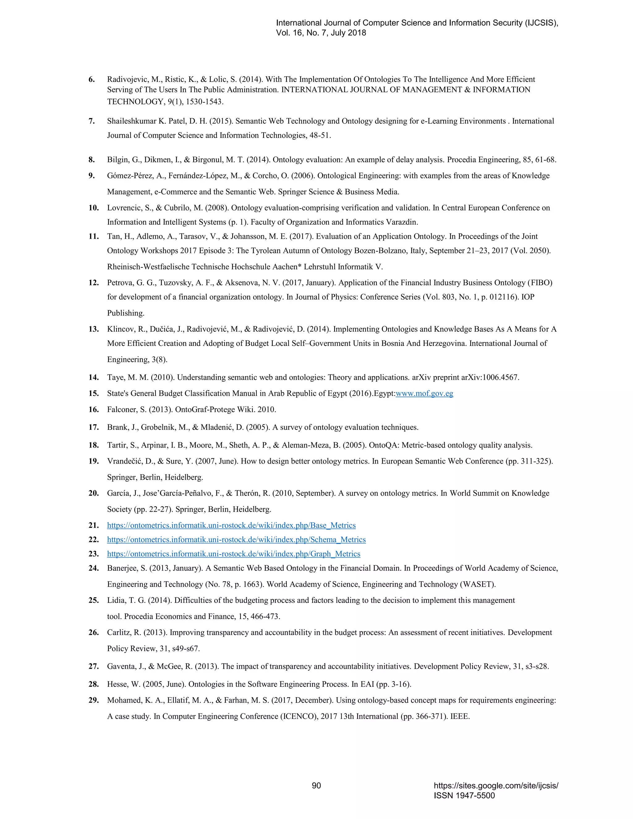 6. Radivojevic, M., Ristic, K., & Lolic, S. (2014). With The Implementation Of Ontologies To The Intelligence And More Efficient
Serving of The Users In The Public Administration. INTERNATIONAL JOURNAL OF MANAGEMENT & INFORMATION
TECHNOLOGY, 9(1), 1530-1543.
7. Shaileshkumar K. Patel, D. H. (2015). Semantic Web Technology and Ontology designing for e-Learning Environments . International
Journal of Computer Science and Information Technologies, 48-51.
8. Bilgin, G., Dikmen, I., & Birgonul, M. T. (2014). Ontology evaluation: An example of delay analysis. Procedia Engineering, 85, 61-68.
9. Gómez-Pérez, A., Fernández-López, M., & Corcho, O. (2006). Ontological Engineering: with examples from the areas of Knowledge
Management, e-Commerce and the Semantic Web. Springer Science & Business Media.
10. Lovrencic, S., & Cubrilo, M. (2008). Ontology evaluation-comprising verification and validation. In Central European Conference on
Information and Intelligent Systems (p. 1). Faculty of Organization and Informatics Varazdin.
11. Tan, H., Adlemo, A., Tarasov, V., & Johansson, M. E. (2017). Evaluation of an Application Ontology. In Proceedings of the Joint
Ontology Workshops 2017 Episode 3: The Tyrolean Autumn of Ontology Bozen-Bolzano, Italy, September 21–23, 2017 (Vol. 2050).
Rheinisch-Westfaelische Technische Hochschule Aachen* Lehrstuhl Informatik V.
12. Petrova, G. G., Tuzovsky, A. F., & Aksenova, N. V. (2017, January). Application of the Financial Industry Business Ontology (FIBO)
for development of a financial organization ontology. In Journal of Physics: Conference Series (Vol. 803, No. 1, p. 012116). IOP
Publishing.
13. Klincov, R., Dučića, J., Radivojević, M., & Radivojević, D. (2014). Implementing Ontologies and Knowledge Bases As A Means for A
More Efficient Creation and Adopting of Budget Local Self–Government Units in Bosnia And Herzegovina. International Journal of
Engineering, 3(8).
14. Taye, M. M. (2010). Understanding semantic web and ontologies: Theory and applications. arXiv preprint arXiv:1006.4567.
15. State's General Budget Classification Manual in Arab Republic of Egypt (2016).Egypt:www.mof.gov.eg
16. Falconer, S. (2013). OntoGraf-Protege Wiki. 2010.
17. Brank, J., Grobelnik, M., & Mladenić, D. (2005). A survey of ontology evaluation techniques.
18. Tartir, S., Arpinar, I. B., Moore, M., Sheth, A. P., & Aleman-Meza, B. (2005). OntoQA: Metric-based ontology quality analysis.
19. Vrandečić, D., & Sure, Y. (2007, June). How to design better ontology metrics. In European Semantic Web Conference (pp. 311-325).
Springer, Berlin, Heidelberg.
20. García, J., Jose‟García-Peñalvo, F., & Therón, R. (2010, September). A survey on ontology metrics. In World Summit on Knowledge
Society (pp. 22-27). Springer, Berlin, Heidelberg.
21. https://ontometrics.informatik.uni-rostock.de/wiki/index.php/Base_Metrics
22. https://ontometrics.informatik.uni-rostock.de/wiki/index.php/Schema_Metrics
23. https://ontometrics.informatik.uni-rostock.de/wiki/index.php/Graph_Metrics
24. Banerjee, S. (2013, January). A Semantic Web Based Ontology in the Financial Domain. In Proceedings of World Academy of Science,
Engineering and Technology (No. 78, p. 1663). World Academy of Science, Engineering and Technology (WASET).
25. Lidia, T. G. (2014). Difficulties of the budgeting process and factors leading to the decision to implement this management
tool. Procedia Economics and Finance, 15, 466-473.
26. Carlitz, R. (2013). Improving transparency and accountability in the budget process: An assessment of recent initiatives. Development
Policy Review, 31, s49-s67.
27. Gaventa, J., & McGee, R. (2013). The impact of transparency and accountability initiatives. Development Policy Review, 31, s3-s28.
28. Hesse, W. (2005, June). Ontologies in the Software Engineering Process. In EAI (pp. 3-16).
29. Mohamed, K. A., Ellatif, M. A., & Farhan, M. S. (2017, December). Using ontology-based concept maps for requirements engineering:
A case study. In Computer Engineering Conference (ICENCO), 2017 13th International (pp. 366-371). IEEE.
International Journal of Computer Science and Information Security (IJCSIS),
Vol. 16, No. 7, July 2018
90 https://sites.google.com/site/ijcsis/
ISSN 1947-5500
 