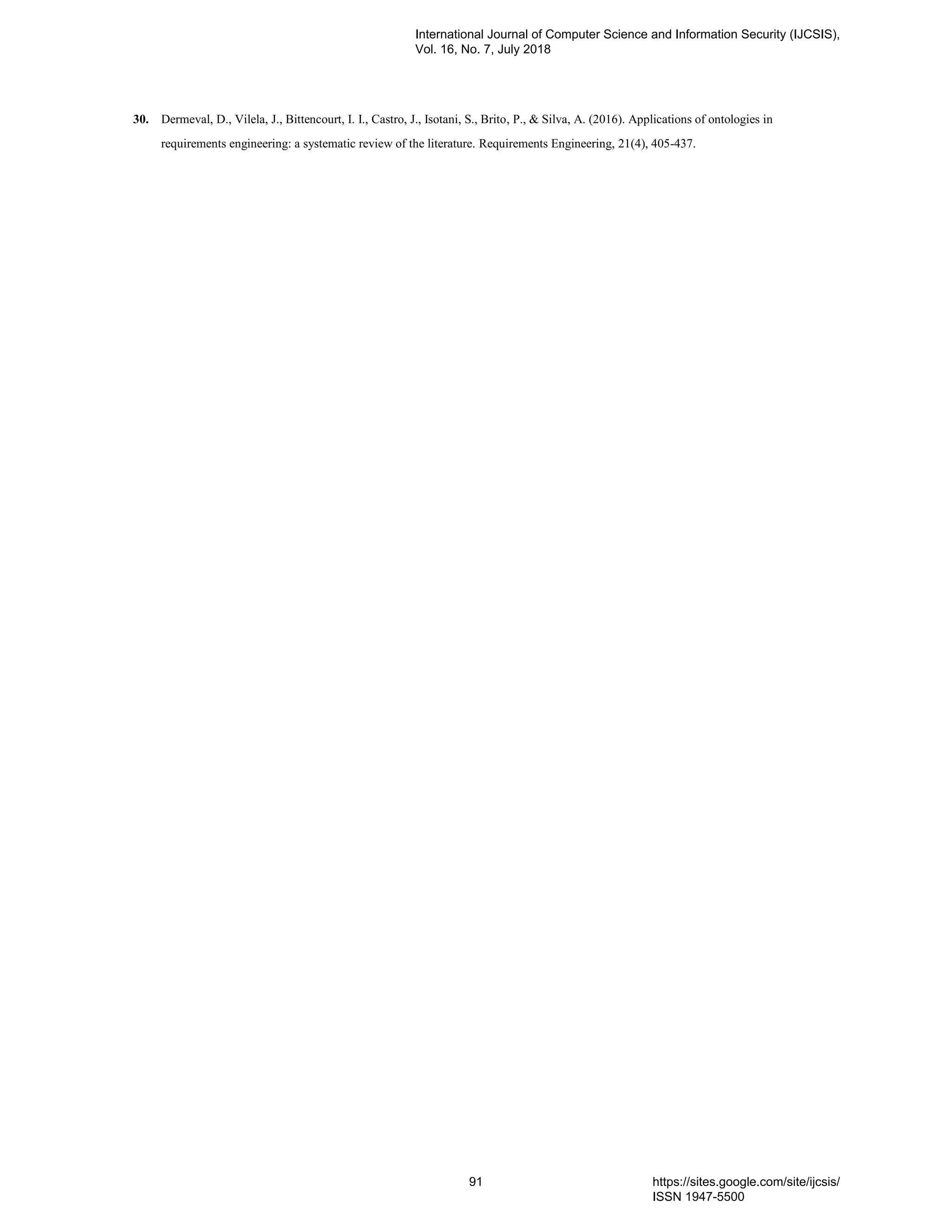 30. Dermeval, D., Vilela, J., Bittencourt, I. I., Castro, J., Isotani, S., Brito, P., & Silva, A. (2016). Applications of ontologies in
requirements engineering: a systematic review of the literature. Requirements Engineering, 21(4), 405-437.
International Journal of Computer Science and Information Security (IJCSIS),
Vol. 16, No. 7, July 2018
91 https://sites.google.com/site/ijcsis/
ISSN 1947-5500
 