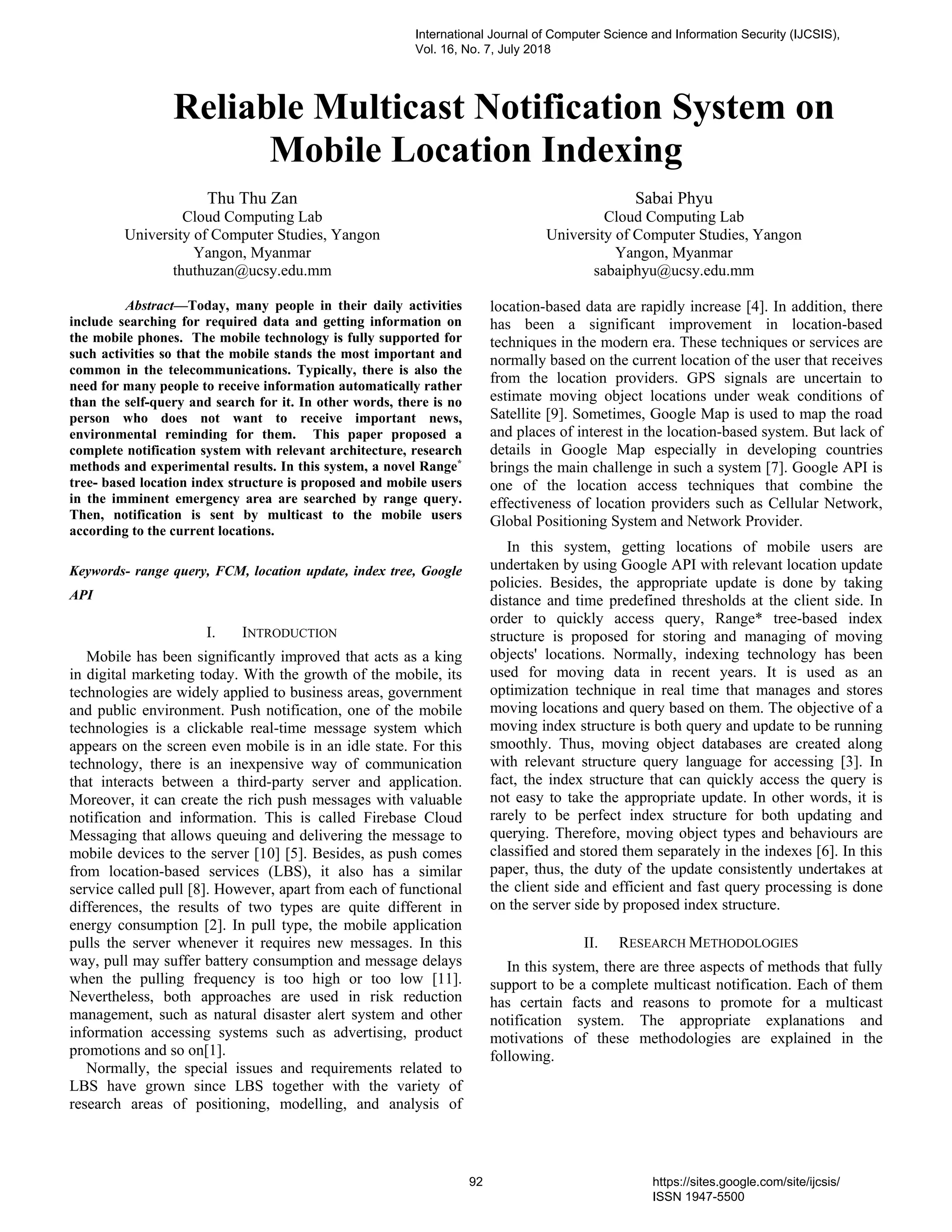 Reliable Multicast Notification System on
Mobile Location Indexing
Thu Thu Zan
Cloud Computing Lab
University of Computer Studies, Yangon
Yangon, Myanmar
thuthuzan@ucsy.edu.mm
Sabai Phyu
Cloud Computing Lab
University of Computer Studies, Yangon
Yangon, Myanmar
sabaiphyu@ucsy.edu.mm
Abstract—Today, many people in their daily activities
include searching for required data and getting information on
the mobile phones. The mobile technology is fully supported for
such activities so that the mobile stands the most important and
common in the telecommunications. Typically, there is also the
need for many people to receive information automatically rather
than the self-query and search for it. In other words, there is no
person who does not want to receive important news,
environmental reminding for them. This paper proposed a
complete notification system with relevant architecture, research
methods and experimental results. In this system, a novel Range*
tree- based location index structure is proposed and mobile users
in the imminent emergency area are searched by range query.
Then, notification is sent by multicast to the mobile users
according to the current locations.
Keywords- range query, FCM, location update, index tree, Google
API
I. INTRODUCTION
Mobile has been significantly improved that acts as a king
in digital marketing today. With the growth of the mobile, its
technologies are widely applied to business areas, government
and public environment. Push notification, one of the mobile
technologies is a clickable real-time message system which
appears on the screen even mobile is in an idle state. For this
technology, there is an inexpensive way of communication
that interacts between a third-party server and application.
Moreover, it can create the rich push messages with valuable
notification and information. This is called Firebase Cloud
Messaging that allows queuing and delivering the message to
mobile devices to the server [10] [5]. Besides, as push comes
from location-based services (LBS), it also has a similar
service called pull [8]. However, apart from each of functional
differences, the results of two types are quite different in
energy consumption [2]. In pull type, the mobile application
pulls the server whenever it requires new messages. In this
way, pull may suffer battery consumption and message delays
when the pulling frequency is too high or too low [11].
Nevertheless, both approaches are used in risk reduction
management, such as natural disaster alert system and other
information accessing systems such as advertising, product
promotions and so on[1].
Normally, the special issues and requirements related to
LBS have grown since LBS together with the variety of
research areas of positioning, modelling, and analysis of
location-based data are rapidly increase [4]. In addition, there
has been a significant improvement in location-based
techniques in the modern era. These techniques or services are
normally based on the current location of the user that receives
from the location providers. GPS signals are uncertain to
estimate moving object locations under weak conditions of
Satellite [9]. Sometimes, Google Map is used to map the road
and places of interest in the location-based system. But lack of
details in Google Map especially in developing countries
brings the main challenge in such a system [7]. Google API is
one of the location access techniques that combine the
effectiveness of location providers such as Cellular Network,
Global Positioning System and Network Provider.
In this system, getting locations of mobile users are
undertaken by using Google API with relevant location update
policies. Besides, the appropriate update is done by taking
distance and time predefined thresholds at the client side. In
order to quickly access query, Range* tree-based index
structure is proposed for storing and managing of moving
objects' locations. Normally, indexing technology has been
used for moving data in recent years. It is used as an
optimization technique in real time that manages and stores
moving locations and query based on them. The objective of a
moving index structure is both query and update to be running
smoothly. Thus, moving object databases are created along
with relevant structure query language for accessing [3]. In
fact, the index structure that can quickly access the query is
not easy to take the appropriate update. In other words, it is
rarely to be perfect index structure for both updating and
querying. Therefore, moving object types and behaviours are
classified and stored them separately in the indexes [6]. In this
paper, thus, the duty of the update consistently undertakes at
the client side and efficient and fast query processing is done
on the server side by proposed index structure.
II. RESEARCH METHODOLOGIES
In this system, there are three aspects of methods that fully
support to be a complete multicast notification. Each of them
has certain facts and reasons to promote for a multicast
notification system. The appropriate explanations and
motivations of these methodologies are explained in the
following.
International Journal of Computer Science and Information Security (IJCSIS),
Vol. 16, No. 7, July 2018
92 https://sites.google.com/site/ijcsis/
ISSN 1947-5500
 