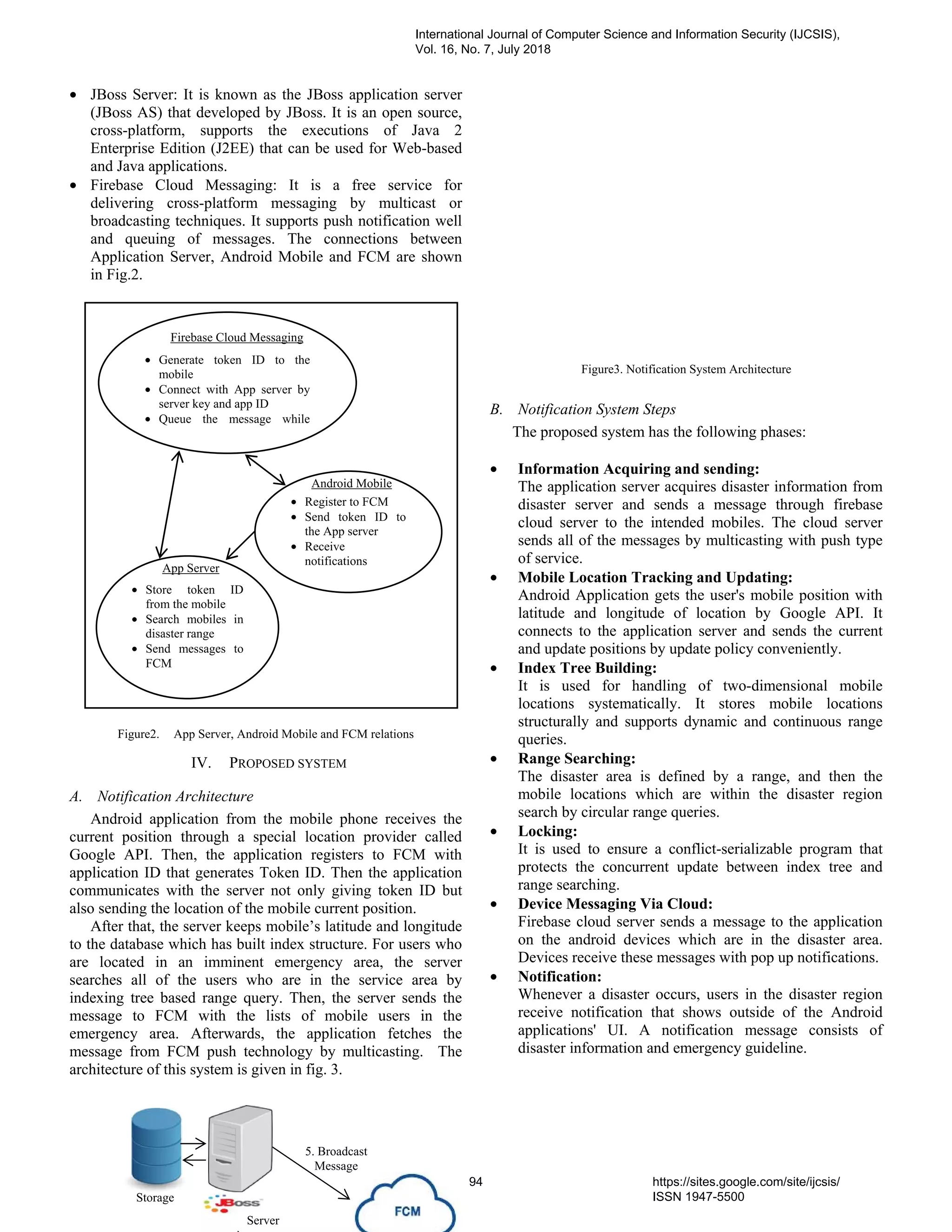 • JBoss Server: It is known as the JBoss application server
(JBoss AS) that developed by JBoss. It is an open source,
cross-platform, supports the executions of Java 2
Enterprise Edition (J2EE) that can be used for Web-based
and Java applications.
• Firebase Cloud Messaging: It is a free service for
delivering cross-platform messaging by multicast or
broadcasting techniques. It supports push notification well
and queuing of messages. The connections between
Application Server, Android Mobile and FCM are shown
in Fig.2.
Figure2. App Server, Android Mobile and FCM relations
IV. PROPOSED SYSTEM
A. Notification Architecture
Android application from the mobile phone receives the
current position through a special location provider called
Google API. Then, the application registers to FCM with
application ID that generates Token ID. Then the application
communicates with the server not only giving token ID but
also sending the location of the mobile current position.
After that, the server keeps mobile’s latitude and longitude
to the database which has built index structure. For users who
are located in an imminent emergency area, the server
searches all of the users who are in the service area by
indexing tree based range query. Then, the server sends the
message to FCM with the lists of mobile users in the
emergency area. Afterwards, the application fetches the
message from FCM push technology by multicasting. The
architecture of this system is given in fig. 3.
Figure3. Notification System Architecture
B. Notification System Steps
The proposed system has the following phases:
• Information Acquiring and sending:
The application server acquires disaster information from
disaster server and sends a message through firebase
cloud server to the intended mobiles. The cloud server
sends all of the messages by multicasting with push type
of service.
• Mobile Location Tracking and Updating:
Android Application gets the user's mobile position with
latitude and longitude of location by Google API. It
connects to the application server and sends the current
and update positions by update policy conveniently.
• Index Tree Building:
It is used for handling of two-dimensional mobile
locations systematically. It stores mobile locations
structurally and supports dynamic and continuous range
queries.
• Range Searching:
The disaster area is defined by a range, and then the
mobile locations which are within the disaster region
search by circular range queries.
• Locking:
It is used to ensure a conflict-serializable program that
protects the concurrent update between index tree and
range searching.
• Device Messaging Via Cloud:
Firebase cloud server sends a message to the application
on the android devices which are in the disaster area.
Devices receive these messages with pop up notifications.
• Notification:
Whenever a disaster occurs, users in the disaster region
receive notification that shows outside of the Android
applications' UI. A notification message consists of
disaster information and emergency guideline.
• Generate token ID to the
mobile
• Connect with App server by
server key and app ID
• Queue the message while
• Register to FCM
• Send token ID to
the App server
• Receive
notifications
• Store token ID
from the mobile
• Search mobiles in
disaster range
• Send messages to
FCM
Firebase Cloud Messaging
Android Mobile
App Server
Storage
Server
5. Broadcast
Message
International Journal of Computer Science and Information Security (IJCSIS),
Vol. 16, No. 7, July 2018
94 https://sites.google.com/site/ijcsis/
ISSN 1947-5500
 