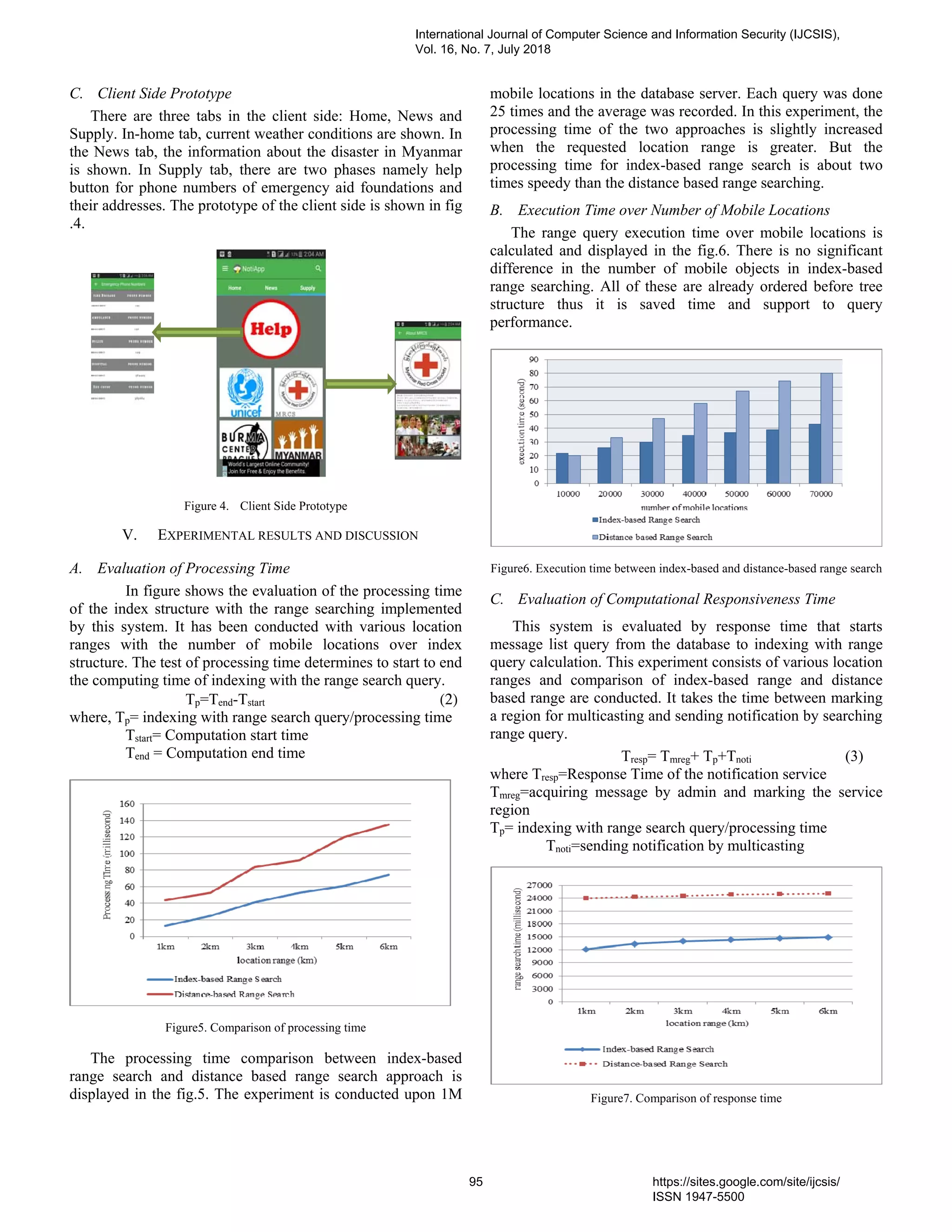 C. Client Side Prototype
There are three tabs in the client side: Home, News and
Supply. In-home tab, current weather conditions are shown. In
the News tab, the information about the disaster in Myanmar
is shown. In Supply tab, there are two phases namely help
button for phone numbers of emergency aid foundations and
their addresses. The prototype of the client side is shown in fig
.4.
Figure 4. Client Side Prototype
V. EXPERIMENTAL RESULTS AND DISCUSSION
A. Evaluation of Processing Time
In figure shows the evaluation of the processing time
of the index structure with the range searching implemented
by this system. It has been conducted with various location
ranges with the number of mobile locations over index
structure. The test of processing time determines to start to end
the computing time of indexing with the range search query.
Tp=Tend-Tstart (2)
where, Tp= indexing with range search query/processing time
Tstart= Computation start time
Tend = Computation end time
Figure5. Comparison of processing time
The processing time comparison between index-based
range search and distance based range search approach is
displayed in the fig.5. The experiment is conducted upon 1M
mobile locations in the database server. Each query was done
25 times and the average was recorded. In this experiment, the
processing time of the two approaches is slightly increased
when the requested location range is greater. But the
processing time for index-based range search is about two
times speedy than the distance based range searching.
B. Execution Time over Number of Mobile Locations
The range query execution time over mobile locations is
calculated and displayed in the fig.6. There is no significant
difference in the number of mobile objects in index-based
range searching. All of these are already ordered before tree
structure thus it is saved time and support to query
performance.
Figure6. Execution time between index-based and distance-based range search
C. Evaluation of Computational Responsiveness Time
This system is evaluated by response time that starts
message list query from the database to indexing with range
query calculation. This experiment consists of various location
ranges and comparison of index-based range and distance
based range are conducted. It takes the time between marking
a region for multicasting and sending notification by searching
range query.
Tresp= Tmreg+ Tp+Tnoti (3)
where Tresp=Response Time of the notification service
Tmreg=acquiring message by admin and marking the service
region
Tp= indexing with range search query/processing time
Tnoti=sending notification by multicasting
Figure7. Comparison of response time
International Journal of Computer Science and Information Security (IJCSIS),
Vol. 16, No. 7, July 2018
95 https://sites.google.com/site/ijcsis/
ISSN 1947-5500
 
