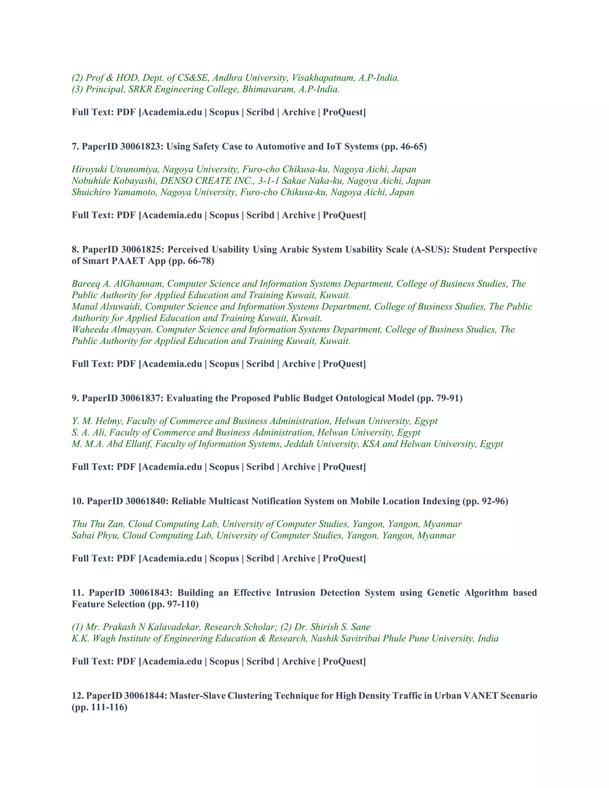 (2) Prof & HOD, Dept. of CS&SE, Andhra University, Visakhapatnam, A.P-India.
(3) Principal, SRKR Engineering College, Bhimavaram, A.P-India.
Full Text: PDF [Academia.edu | Scopus | Scribd | Archive | ProQuest]
7. PaperID 30061823: Using Safety Case to Automotive and IoT Systems (pp. 46-65)
Hiroyuki Utsunomiya, Nagoya University, Furo-cho Chikusa-ku, Nagoya Aichi, Japan
Nobuhide Kobayashi, DENSO CREATE INC., 3-1-1 Sakae Naka-ku, Nagoya Aichi, Japan
Shuichiro Yamamoto, Nagoya University, Furo-cho Chikusa-ku, Nagoya Aichi, Japan
Full Text: PDF [Academia.edu | Scopus | Scribd | Archive | ProQuest]
8. PaperID 30061825: Perceived Usability Using Arabic System Usability Scale (A-SUS): Student Perspective
of Smart PAAET App (pp. 66-78)
Bareeq A. AlGhannam, Computer Science and Information Systems Department, College of Business Studies, The
Public Authority for Applied Education and Training Kuwait, Kuwait.
Manal Alsuwaidi, Computer Science and Information Systems Department, College of Business Studies, The Public
Authority for Applied Education and Training Kuwait, Kuwait.
Waheeda Almayyan, Computer Science and Information Systems Department, College of Business Studies, The
Public Authority for Applied Education and Training Kuwait, Kuwait.
Full Text: PDF [Academia.edu | Scopus | Scribd | Archive | ProQuest]
9. PaperID 30061837: Evaluating the Proposed Public Budget Ontological Model (pp. 79-91)
Y. M. Helmy, Faculty of Commerce and Business Administration, Helwan University, Egypt
S. A. Ali, Faculty of Commerce and Business Administration, Helwan University, Egypt
M. M.A. Abd Ellatif, Faculty of Information Systems, Jeddah University, KSA and Helwan University, Egypt
Full Text: PDF [Academia.edu | Scopus | Scribd | Archive | ProQuest]
10. PaperID 30061840: Reliable Multicast Notification System on Mobile Location Indexing (pp. 92-96)
Thu Thu Zan, Cloud Computing Lab, University of Computer Studies, Yangon, Yangon, Myanmar
Sabai Phyu, Cloud Computing Lab, University of Computer Studies, Yangon, Yangon, Myanmar
Full Text: PDF [Academia.edu | Scopus | Scribd | Archive | ProQuest]
11. PaperID 30061843: Building an Effective Intrusion Detection System using Genetic Algorithm based
Feature Selection (pp. 97-110)
(1) Mr. Prakash N Kalavadekar, Research Scholar; (2) Dr. Shirish S. Sane
K.K. Wagh Institute of Engineering Education & Research, Nashik Savitribai Phule Pune University, India
Full Text: PDF [Academia.edu | Scopus | Scribd | Archive | ProQuest]
12. PaperID 30061844: Master-Slave Clustering Technique for High Density Traffic in Urban VANET Scenario
(pp. 111-116)
 