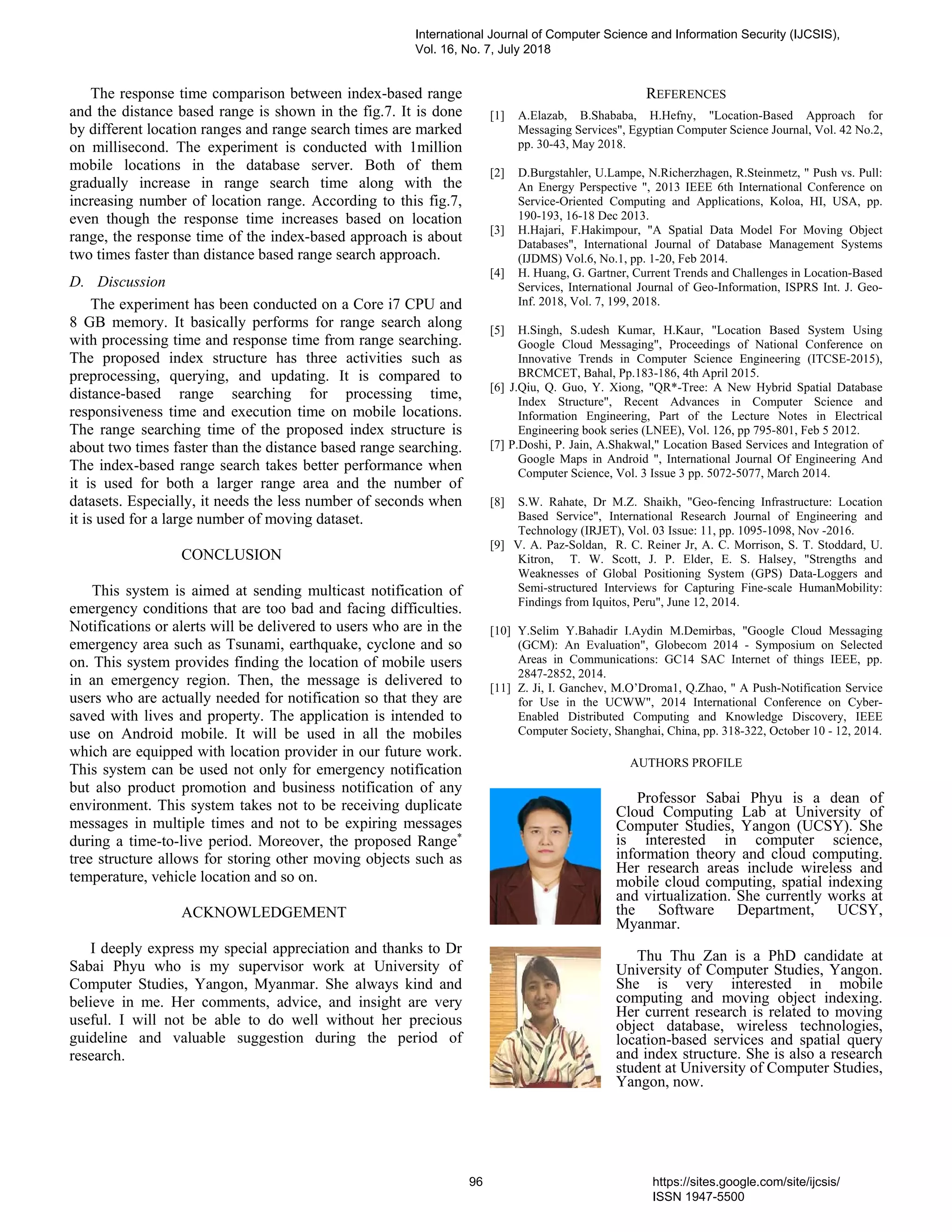 The response time comparison between index-based range
and the distance based range is shown in the fig.7. It is done
by different location ranges and range search times are marked
on millisecond. The experiment is conducted with 1million
mobile locations in the database server. Both of them
gradually increase in range search time along with the
increasing number of location range. According to this fig.7,
even though the response time increases based on location
range, the response time of the index-based approach is about
two times faster than distance based range search approach.
D. Discussion
The experiment has been conducted on a Core i7 CPU and
8 GB memory. It basically performs for range search along
with processing time and response time from range searching.
The proposed index structure has three activities such as
preprocessing, querying, and updating. It is compared to
distance-based range searching for processing time,
responsiveness time and execution time on mobile locations.
The range searching time of the proposed index structure is
about two times faster than the distance based range searching.
The index-based range search takes better performance when
it is used for both a larger range area and the number of
datasets. Especially, it needs the less number of seconds when
it is used for a large number of moving dataset.
CONCLUSION
This system is aimed at sending multicast notification of
emergency conditions that are too bad and facing difficulties.
Notifications or alerts will be delivered to users who are in the
emergency area such as Tsunami, earthquake, cyclone and so
on. This system provides finding the location of mobile users
in an emergency region. Then, the message is delivered to
users who are actually needed for notification so that they are
saved with lives and property. The application is intended to
use on Android mobile. It will be used in all the mobiles
which are equipped with location provider in our future work.
This system can be used not only for emergency notification
but also product promotion and business notification of any
environment. This system takes not to be receiving duplicate
messages in multiple times and not to be expiring messages
during a time-to-live period. Moreover, the proposed Range*
tree structure allows for storing other moving objects such as
temperature, vehicle location and so on.
ACKNOWLEDGEMENT
I deeply express my special appreciation and thanks to Dr
Sabai Phyu who is my supervisor work at University of
Computer Studies, Yangon, Myanmar. She always kind and
believe in me. Her comments, advice, and insight are very
useful. I will not be able to do well without her precious
guideline and valuable suggestion during the period of
research.
REFERENCES
[1] A.Elazab, B.Shababa, H.Hefny, "Location-Based Approach for
Messaging Services", Egyptian Computer Science Journal, Vol. 42 No.2,
pp. 30-43, May 2018.
[2] D.Burgstahler, U.Lampe, N.Richerzhagen, R.Steinmetz, " Push vs. Pull:
An Energy Perspective ", 2013 IEEE 6th International Conference on
Service-Oriented Computing and Applications, Koloa, HI, USA, pp.
190-193, 16-18 Dec 2013.
[3] H.Hajari, F.Hakimpour, "A Spatial Data Model For Moving Object
Databases", International Journal of Database Management Systems
(IJDMS) Vol.6, No.1, pp. 1-20, Feb 2014.
[4] H. Huang, G. Gartner, Current Trends and Challenges in Location-Based
Services, International Journal of Geo-Information, ISPRS Int. J. Geo-
Inf. 2018, Vol. 7, 199, 2018.
[5] H.Singh, S.udesh Kumar, H.Kaur, "Location Based System Using
Google Cloud Messaging", Proceedings of National Conference on
Innovative Trends in Computer Science Engineering (ITCSE-2015),
BRCMCET, Bahal, Pp.183-186, 4th April 2015.
[6] J.Qiu, Q. Guo, Y. Xiong, "QR*-Tree: A New Hybrid Spatial Database
Index Structure", Recent Advances in Computer Science and
Information Engineering, Part of the Lecture Notes in Electrical
Engineering book series (LNEE), Vol. 126, pp 795-801, Feb 5 2012.
[7] P.Doshi, P. Jain, A.Shakwal," Location Based Services and Integration of
Google Maps in Android ", International Journal Of Engineering And
Computer Science, Vol. 3 Issue 3 pp. 5072-5077, March 2014.
[8] S.W. Rahate, Dr M.Z. Shaikh, "Geo-fencing Infrastructure: Location
Based Service", International Research Journal of Engineering and
Technology (IRJET), Vol. 03 Issue: 11, pp. 1095-1098, Nov -2016.
[9] V. A. Paz-Soldan, R. C. Reiner Jr, A. C. Morrison, S. T. Stoddard, U.
Kitron, T. W. Scott, J. P. Elder, E. S. Halsey, "Strengths and
Weaknesses of Global Positioning System (GPS) Data-Loggers and
Semi-structured Interviews for Capturing Fine-scale HumanMobility:
Findings from Iquitos, Peru", June 12, 2014.
[10] Y.Selim Y.Bahadir I.Aydin M.Demirbas, "Google Cloud Messaging
(GCM): An Evaluation", Globecom 2014 - Symposium on Selected
Areas in Communications: GC14 SAC Internet of things IEEE, pp.
2847-2852, 2014.
[11] Z. Ji, I. Ganchev, M.O’Droma1, Q.Zhao, " A Push-Notification Service
for Use in the UCWW", 2014 International Conference on Cyber-
Enabled Distributed Computing and Knowledge Discovery, IEEE
Computer Society, Shanghai, China, pp. 318-322, October 10 - 12, 2014.
AUTHORS PROFILE
Professor Sabai Phyu is a dean of
Cloud Computing Lab at University of
Computer Studies, Yangon (UCSY). She
is interested in computer science,
information theory and cloud computing.
Her research areas include wireless and
mobile cloud computing, spatial indexing
and virtualization. She currently works at
the Software Department, UCSY,
Myanmar.
Thu Thu Zan is a PhD candidate at
University of Computer Studies, Yangon.
She is very interested in mobile
computing and moving object indexing.
Her current research is related to moving
object database, wireless technologies,
location-based services and spatial query
and index structure. She is also a research
student at University of Computer Studies,
Yangon, now.
International Journal of Computer Science and Information Security (IJCSIS),
Vol. 16, No. 7, July 2018
96 https://sites.google.com/site/ijcsis/
ISSN 1947-5500
 