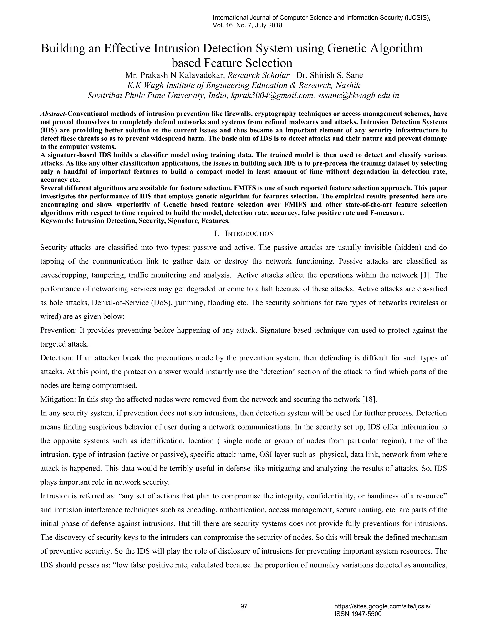 Building an Effective Intrusion Detection System using Genetic Algorithm
based Feature Selection
Mr. Prakash N Kalavadekar, Research Scholar Dr. Shirish S. Sane
K.K Wagh Institute of Engineering Education & Research, Nashik
Savitribai Phule Pune University, India, kprak3004@gmail.com, sssane@kkwagh.edu.in
Abstract-Conventional methods of intrusion prevention like firewalls, cryptography techniques or access management schemes, have
not proved themselves to completely defend networks and systems from refined malwares and attacks. Intrusion Detection Systems
(IDS) are providing better solution to the current issues and thus became an important element of any security infrastructure to
detect these threats so as to prevent widespread harm. The basic aim of IDS is to detect attacks and their nature and prevent damage
to the computer systems.
A signature-based IDS builds a classifier model using training data. The trained model is then used to detect and classify various
attacks. As like any other classification applications, the issues in building such IDS is to pre-process the training dataset by selecting
only a handful of important features to build a compact model in least amount of time without degradation in detection rate,
accuracy etc.
Several different algorithms are available for feature selection. FMIFS is one of such reported feature selection approach. This paper
investigates the performance of IDS that employs genetic algorithm for features selection. The empirical results presented here are
encouraging and show superiority of Genetic based feature selection over FMIFS and other state-of-the-art feature selection
algorithms with respect to time required to build the model, detection rate, accuracy, false positive rate and F-measure.
Keywords: Intrusion Detection, Security, Signature, Features.
I. INTRODUCTION
Security attacks are classified into two types: passive and active. The passive attacks are usually invisible (hidden) and do
tapping of the communication link to gather data or destroy the network functioning. Passive attacks are classified as
eavesdropping, tampering, traffic monitoring and analysis. Active attacks affect the operations within the network [1]. The
performance of networking services may get degraded or come to a halt because of these attacks. Active attacks are classified
as hole attacks, Denial-of-Service (DoS), jamming, flooding etc. The security solutions for two types of networks (wireless or
wired) are as given below:
Prevention: It provides preventing before happening of any attack. Signature based technique can used to protect against the
targeted attack.
Detection: If an attacker break the precautions made by the prevention system, then defending is difficult for such types of
attacks. At this point, the protection answer would instantly use the ‘detection’ section of the attack to find which parts of the
nodes are being compromised.
Mitigation: In this step the affected nodes were removed from the network and securing the network [18].
In any security system, if prevention does not stop intrusions, then detection system will be used for further process. Detection
means finding suspicious behavior of user during a network communications. In the security set up, IDS offer information to
the opposite systems such as identification, location ( single node or group of nodes from particular region), time of the
intrusion, type of intrusion (active or passive), specific attack name, OSI layer such as physical, data link, network from where
attack is happened. This data would be terribly useful in defense like mitigating and analyzing the results of attacks. So, IDS
plays important role in network security.
Intrusion is referred as: “any set of actions that plan to compromise the integrity, confidentiality, or handiness of a resource”
and intrusion interference techniques such as encoding, authentication, access management, secure routing, etc. are parts of the
initial phase of defense against intrusions. But till there are security systems does not provide fully preventions for intrusions.
The discovery of security keys to the intruders can compromise the security of nodes. So this will break the defined mechanism
of preventive security. So the IDS will play the role of disclosure of intrusions for preventing important system resources. The
IDS should posses as: “low false positive rate, calculated because the proportion of normalcy variations detected as anomalies,
International Journal of Computer Science and Information Security (IJCSIS),
Vol. 16, No. 7, July 2018
97 https://sites.google.com/site/ijcsis/
ISSN 1947-5500
 