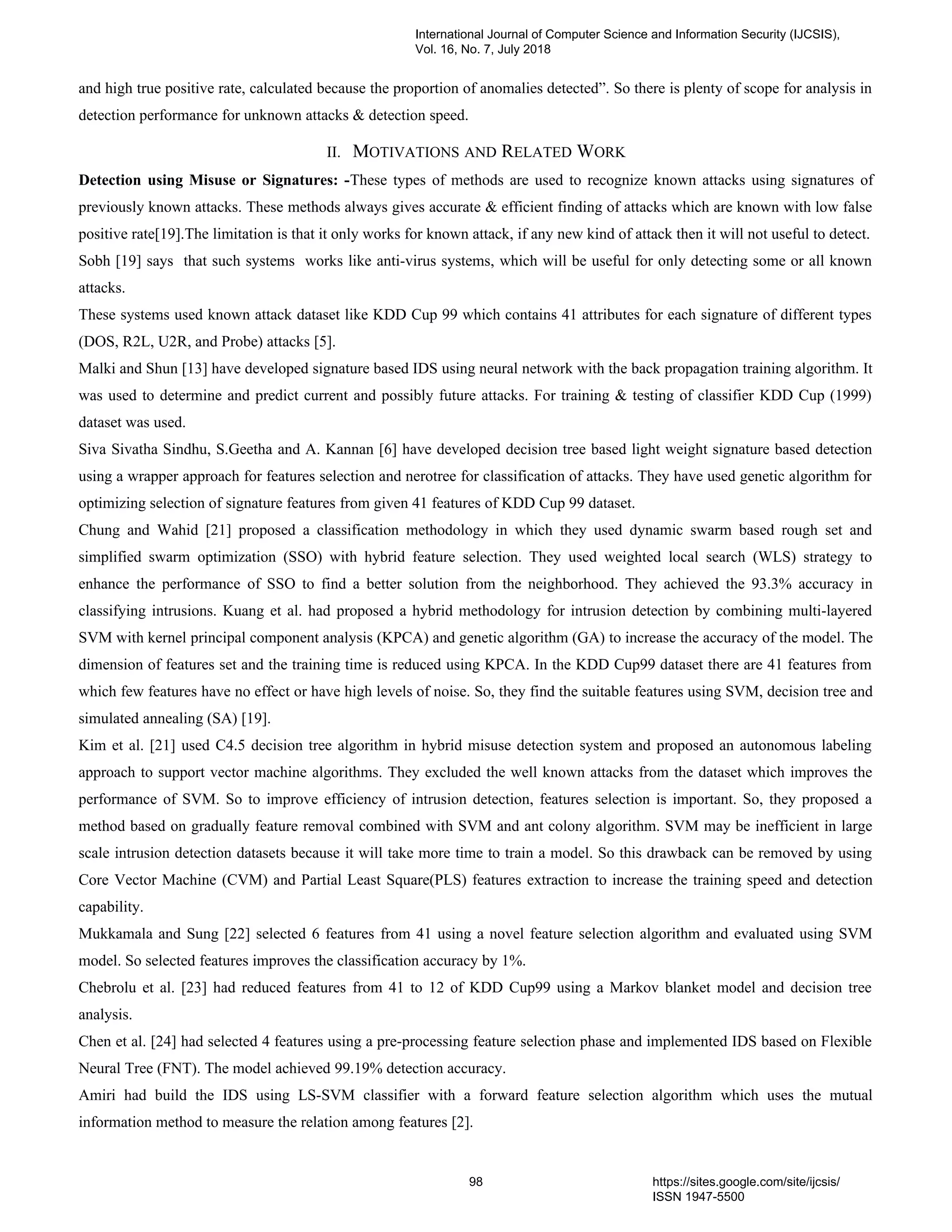 and high true positive rate, calculated because the proportion of anomalies detected”. So there is plenty of scope for analysis in
detection performance for unknown attacks & detection speed.
II. MOTIVATIONS AND RELATED WORK
Detection using Misuse or Signatures: -These types of methods are used to recognize known attacks using signatures of
previously known attacks. These methods always gives accurate & efficient finding of attacks which are known with low false
positive rate[19].The limitation is that it only works for known attack, if any new kind of attack then it will not useful to detect.
Sobh [19] says that such systems works like anti-virus systems, which will be useful for only detecting some or all known
attacks.
These systems used known attack dataset like KDD Cup 99 which contains 41 attributes for each signature of different types
(DOS, R2L, U2R, and Probe) attacks [5].
Malki and Shun [13] have developed signature based IDS using neural network with the back propagation training algorithm. It
was used to determine and predict current and possibly future attacks. For training & testing of classifier KDD Cup (1999)
dataset was used.
Siva Sivatha Sindhu, S.Geetha and A. Kannan [6] have developed decision tree based light weight signature based detection
using a wrapper approach for features selection and nerotree for classification of attacks. They have used genetic algorithm for
optimizing selection of signature features from given 41 features of KDD Cup 99 dataset.
Chung and Wahid [21] proposed a classification methodology in which they used dynamic swarm based rough set and
simplified swarm optimization (SSO) with hybrid feature selection. They used weighted local search (WLS) strategy to
enhance the performance of SSO to find a better solution from the neighborhood. They achieved the 93.3% accuracy in
classifying intrusions. Kuang et al. had proposed a hybrid methodology for intrusion detection by combining multi-layered
SVM with kernel principal component analysis (KPCA) and genetic algorithm (GA) to increase the accuracy of the model. The
dimension of features set and the training time is reduced using KPCA. In the KDD Cup99 dataset there are 41 features from
which few features have no effect or have high levels of noise. So, they find the suitable features using SVM, decision tree and
simulated annealing (SA) [19].
Kim et al. [21] used C4.5 decision tree algorithm in hybrid misuse detection system and proposed an autonomous labeling
approach to support vector machine algorithms. They excluded the well known attacks from the dataset which improves the
performance of SVM. So to improve efficiency of intrusion detection, features selection is important. So, they proposed a
method based on gradually feature removal combined with SVM and ant colony algorithm. SVM may be inefficient in large
scale intrusion detection datasets because it will take more time to train a model. So this drawback can be removed by using
Core Vector Machine (CVM) and Partial Least Square(PLS) features extraction to increase the training speed and detection
capability.
Mukkamala and Sung [22] selected 6 features from 41 using a novel feature selection algorithm and evaluated using SVM
model. So selected features improves the classification accuracy by 1%.
Chebrolu et al. [23] had reduced features from 41 to 12 of KDD Cup99 using a Markov blanket model and decision tree
analysis.
Chen et al. [24] had selected 4 features using a pre-processing feature selection phase and implemented IDS based on Flexible
Neural Tree (FNT). The model achieved 99.19% detection accuracy.
Amiri had build the IDS using LS-SVM classifier with a forward feature selection algorithm which uses the mutual
information method to measure the relation among features [2].
International Journal of Computer Science and Information Security (IJCSIS),
Vol. 16, No. 7, July 2018
98 https://sites.google.com/site/ijcsis/
ISSN 1947-5500
 