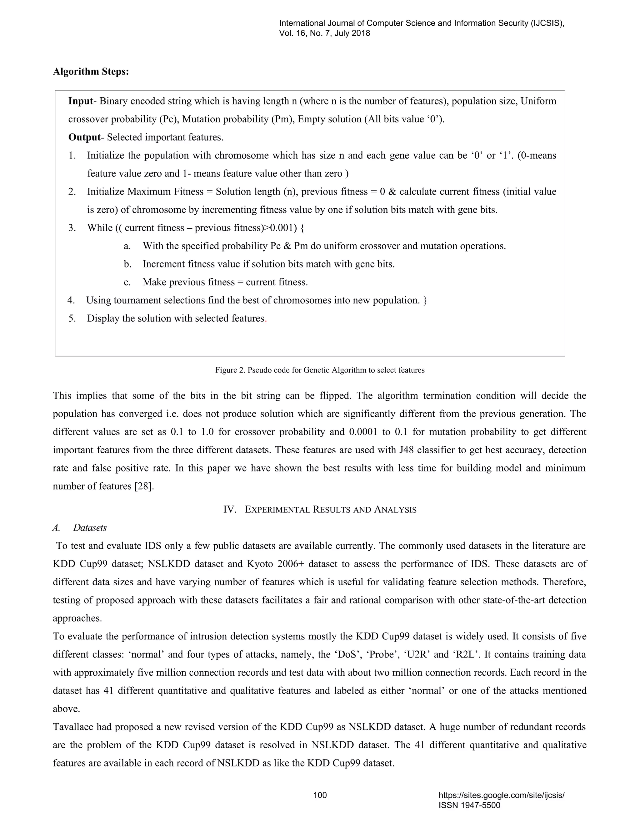 Algorithm Steps:
Figure 2. Pseudo code for Genetic Algorithm to select features
This implies that some of the bits in the bit string can be flipped. The algorithm termination condition will decide the
population has converged i.e. does not produce solution which are significantly different from the previous generation. The
different values are set as 0.1 to 1.0 for crossover probability and 0.0001 to 0.1 for mutation probability to get different
important features from the three different datasets. These features are used with J48 classifier to get best accuracy, detection
rate and false positive rate. In this paper we have shown the best results with less time for building model and minimum
number of features [28].
IV. EXPERIMENTAL RESULTS AND ANALYSIS
A. Datasets
To test and evaluate IDS only a few public datasets are available currently. The commonly used datasets in the literature are
KDD Cup99 dataset; NSLKDD dataset and Kyoto 2006+ dataset to assess the performance of IDS. These datasets are of
different data sizes and have varying number of features which is useful for validating feature selection methods. Therefore,
testing of proposed approach with these datasets facilitates a fair and rational comparison with other state-of-the-art detection
approaches.
To evaluate the performance of intrusion detection systems mostly the KDD Cup99 dataset is widely used. It consists of five
different classes: ‘normal’ and four types of attacks, namely, the ‘DoS’, ‘Probe’, ‘U2R’ and ‘R2L’. It contains training data
with approximately five million connection records and test data with about two million connection records. Each record in the
dataset has 41 different quantitative and qualitative features and labeled as either ‘normal’ or one of the attacks mentioned
above.
Tavallaee had proposed a new revised version of the KDD Cup99 as NSLKDD dataset. A huge number of redundant records
are the problem of the KDD Cup99 dataset is resolved in NSLKDD dataset. The 41 different quantitative and qualitative
features are available in each record of NSLKDD as like the KDD Cup99 dataset.
Input- Binary encoded string which is having length n (where n is the number of features), population size, Uniform
crossover probability (Pc), Mutation probability (Pm), Empty solution (All bits value ‘0’).
Output- Selected important features.
1. Initialize the population with chromosome which has size n and each gene value can be ‘0’ or ‘1’. (0-means
feature value zero and 1- means feature value other than zero )
2. Initialize Maximum Fitness = Solution length (n), previous fitness = 0 & calculate current fitness (initial value
is zero) of chromosome by incrementing fitness value by one if solution bits match with gene bits.
3. While (( current fitness – previous fitness)>0.001) {
a. With the specified probability Pc & Pm do uniform crossover and mutation operations.
b. Increment fitness value if solution bits match with gene bits.
c. Make previous fitness = current fitness.
4. Using tournament selections find the best of chromosomes into new population. }
5. Display the solution with selected features.
International Journal of Computer Science and Information Security (IJCSIS),
Vol. 16, No. 7, July 2018
100 https://sites.google.com/site/ijcsis/
ISSN 1947-5500
 