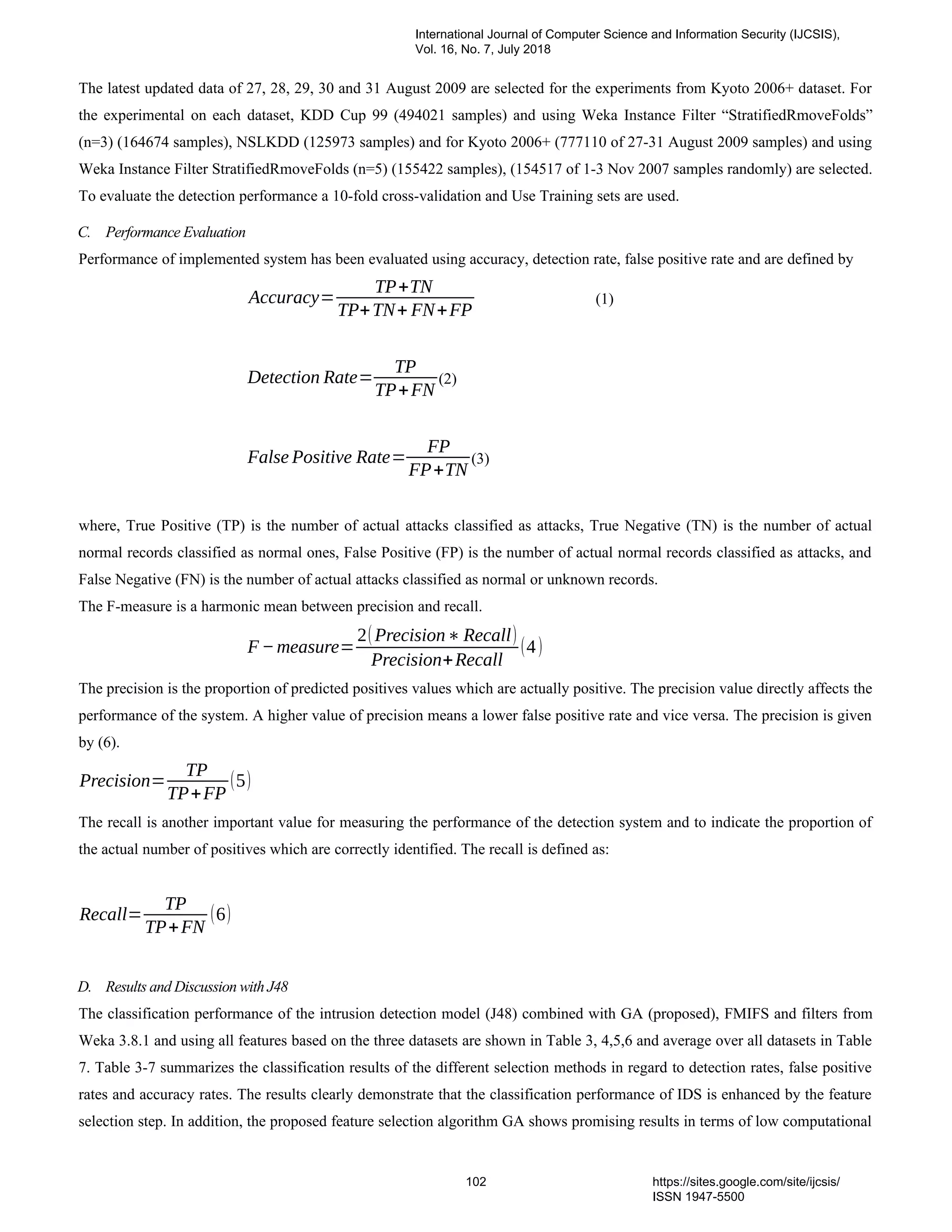 The latest updated data of 27, 28, 29, 30 and 31 August 2009 are selected for the experiments from Kyoto 2006+ dataset. For
the experimental on each dataset, KDD Cup 99 (494021 samples) and using Weka Instance Filter “StratifiedRmoveFolds”
(n=3) (164674 samples), NSLKDD (125973 samples) and for Kyoto 2006+ (777110 of 27-31 August 2009 samples) and using
Weka Instance Filter StratifiedRmoveFolds (n=5) (155422 samples), (154517 of 1-3 Nov 2007 samples randomly) are selected.
To evaluate the detection performance a 10-fold cross-validation and Use Training sets are used.
C. Performance Evaluation
Performance of implemented system has been evaluated using accuracy, detection rate, false positive rate and are defined by
Accuracy=
TP+TN
TP+TN+ FN+FP
(1)
Detection Rate=
TP
TP+FN
(2)
False Positive Rate=
FP
FP+TN
(3)
where, True Positive (TP) is the number of actual attacks classified as attacks, True Negative (TN) is the number of actual
normal records classified as normal ones, False Positive (FP) is the number of actual normal records classified as attacks, and
False Negative (FN) is the number of actual attacks classified as normal or unknown records.
The F-measure is a harmonic mean between precision and recall.
F−measure=
2(Precision∗ Recall)
Precision+Recall
(4)
The precision is the proportion of predicted positives values which are actually positive. The precision value directly affects the
performance of the system. A higher value of precision means a lower false positive rate and vice versa. The precision is given
by (6).
Precision=
TP
TP+FP
(5)
The recall is another important value for measuring the performance of the detection system and to indicate the proportion of
the actual number of positives which are correctly identified. The recall is defined as:
Recall=
TP
TP+FN
(6)
D. Results and Discussion with J48
The classification performance of the intrusion detection model (J48) combined with GA (proposed), FMIFS and filters from
Weka 3.8.1 and using all features based on the three datasets are shown in Table 3, 4,5,6 and average over all datasets in Table
7. Table 3-7 summarizes the classification results of the different selection methods in regard to detection rates, false positive
rates and accuracy rates. The results clearly demonstrate that the classification performance of IDS is enhanced by the feature
selection step. In addition, the proposed feature selection algorithm GA shows promising results in terms of low computational
International Journal of Computer Science and Information Security (IJCSIS),
Vol. 16, No. 7, July 2018
102 https://sites.google.com/site/ijcsis/
ISSN 1947-5500
 