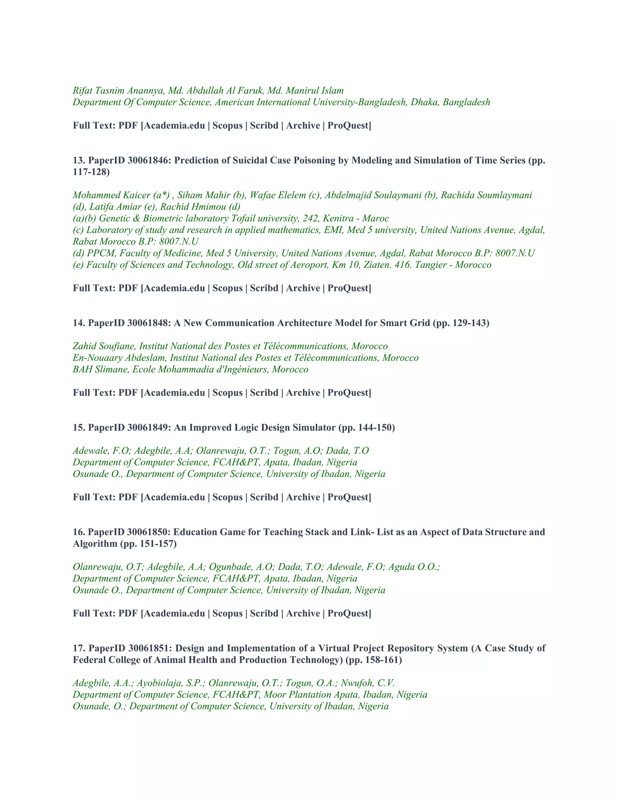 Rifat Tasnim Anannya, Md. Abdullah Al Faruk, Md. Manirul Islam
Department Of Computer Science, American International University-Bangladesh, Dhaka, Bangladesh
Full Text: PDF [Academia.edu | Scopus | Scribd | Archive | ProQuest]
13. PaperID 30061846: Prediction of Suicidal Case Poisoning by Modeling and Simulation of Time Series (pp.
117-128)
Mohammed Kaicer (a*) , Siham Mahir (b), Wafae Elelem (c), Abdelmajid Soulaymani (b), Rachida Soumlaymani
(d), Latifa Amiar (e), Rachid Hmimou (d)
(a)(b) Genetic & Biometric laboratory Tofail university, 242, Kenitra - Maroc
(c) Laboratory of study and research in applied mathematics, EMI, Med 5 university, United Nations Avenue, Agdal,
Rabat Morocco B.P: 8007.N.U
(d) PPCM, Faculty of Medicine, Med 5 University, United Nations Avenue, Agdal, Rabat Morocco B.P: 8007.N.U
(e) Faculty of Sciences and Technology, Old street of Aeroport, Km 10, Ziaten. 416. Tangier - Morocco
Full Text: PDF [Academia.edu | Scopus | Scribd | Archive | ProQuest]
14. PaperID 30061848: A New Communication Architecture Model for Smart Grid (pp. 129-143)
Zahid Soufiane, Institut National des Postes et Télécommunications, Morocco
En-Nouaary Abdeslam, Institut National des Postes et Télécommunications, Morocco
BAH Slimane, Ecole Mohammadia d'Ingénieurs, Morocco
Full Text: PDF [Academia.edu | Scopus | Scribd | Archive | ProQuest]
15. PaperID 30061849: An Improved Logic Design Simulator (pp. 144-150)
Adewale, F.O; Adegbile, A.A; Olanrewaju, O.T.; Togun, A.O; Dada, T.O
Department of Computer Science, FCAH&PT, Apata, Ibadan, Nigeria
Osunade O., Department of Computer Science, University of Ibadan, Nigeria
Full Text: PDF [Academia.edu | Scopus | Scribd | Archive | ProQuest]
16. PaperID 30061850: Education Game for Teaching Stack and Link- List as an Aspect of Data Structure and
Algorithm (pp. 151-157)
Olanrewaju, O.T; Adegbile, A.A; Ogunbade, A.O; Dada, T.O; Adewale, F.O; Aguda O.O.;
Department of Computer Science, FCAH&PT, Apata, Ibadan, Nigeria
Osunade O., Department of Computer Science, University of Ibadan, Nigeria
Full Text: PDF [Academia.edu | Scopus | Scribd | Archive | ProQuest]
17. PaperID 30061851: Design and Implementation of a Virtual Project Repository System (A Case Study of
Federal College of Animal Health and Production Technology) (pp. 158-161)
Adegbile, A.A.; Ayobiolaja, S.P.; Olanrewaju, O.T.; Togun, O.A.; Nwufoh, C.V.
Department of Computer Science, FCAH&PT, Moor Plantation Apata, Ibadan, Nigeria
Osunade, O.; Department of Computer Science, University of Ibadan, Nigeria
 