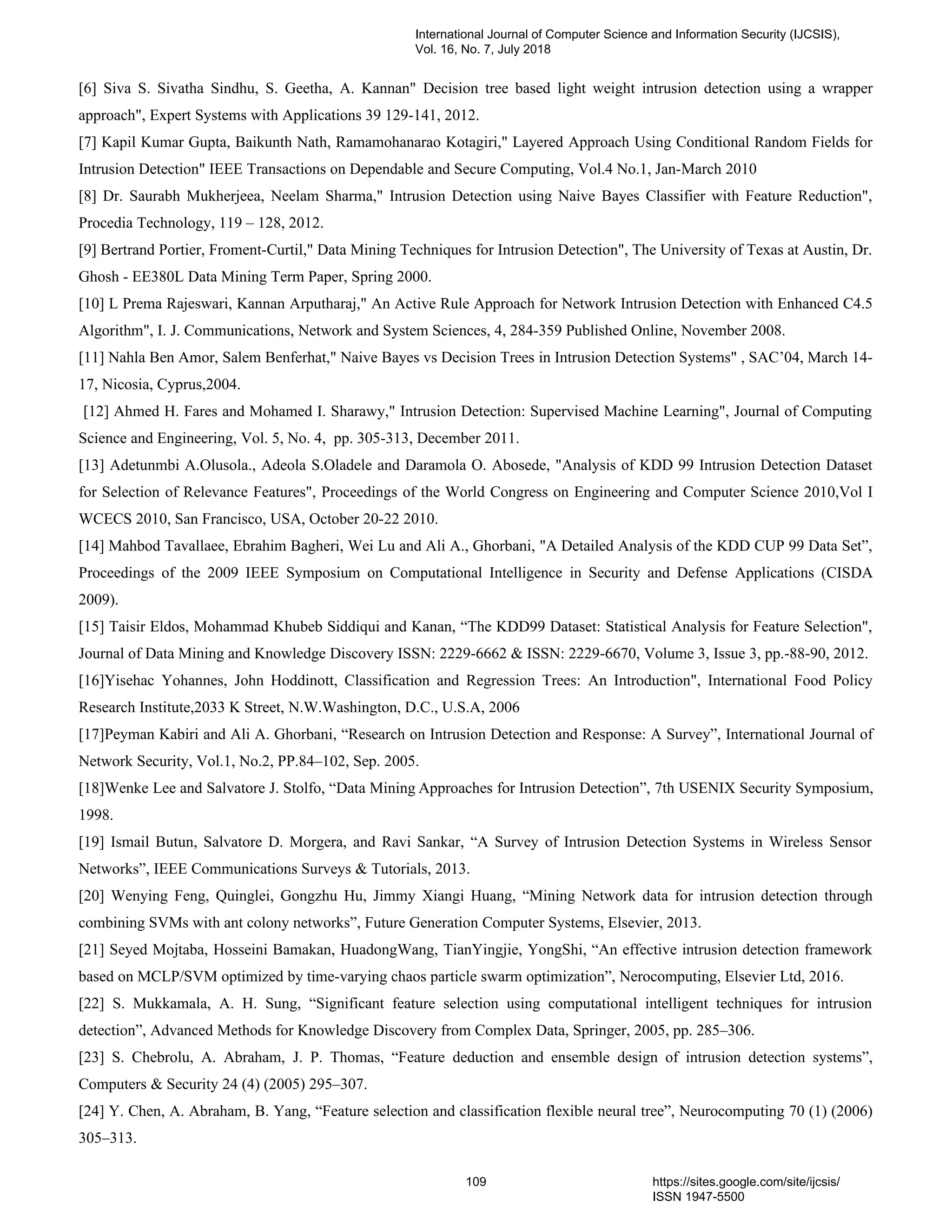 [6] Siva S. Sivatha Sindhu, S. Geetha, A. Kannan" Decision tree based light weight intrusion detection using a wrapper
approach", Expert Systems with Applications 39 129-141, 2012.
[7] Kapil Kumar Gupta, Baikunth Nath, Ramamohanarao Kotagiri," Layered Approach Using Conditional Random Fields for
Intrusion Detection" IEEE Transactions on Dependable and Secure Computing, Vol.4 No.1, Jan-March 2010
[8] Dr. Saurabh Mukherjeea, Neelam Sharma," Intrusion Detection using Naive Bayes Classifier with Feature Reduction",
Procedia Technology, 119 – 128, 2012.
[9] Bertrand Portier, Froment-Curtil," Data Mining Techniques for Intrusion Detection", The University of Texas at Austin, Dr.
Ghosh - EE380L Data Mining Term Paper, Spring 2000.
[10] L Prema Rajeswari, Kannan Arputharaj," An Active Rule Approach for Network Intrusion Detection with Enhanced C4.5
Algorithm", I. J. Communications, Network and System Sciences, 4, 284-359 Published Online, November 2008.
[11] Nahla Ben Amor, Salem Benferhat," Naive Bayes vs Decision Trees in Intrusion Detection Systems" , SAC’04, March 14-
17, Nicosia, Cyprus,2004.
[12] Ahmed H. Fares and Mohamed I. Sharawy," Intrusion Detection: Supervised Machine Learning", Journal of Computing
Science and Engineering, Vol. 5, No. 4, pp. 305-313, December 2011.
[13] Adetunmbi A.Olusola., Adeola S.Oladele and Daramola O. Abosede, "Analysis of KDD 99 Intrusion Detection Dataset
for Selection of Relevance Features", Proceedings of the World Congress on Engineering and Computer Science 2010,Vol I
WCECS 2010, San Francisco, USA, October 20-22 2010.
[14] Mahbod Tavallaee, Ebrahim Bagheri, Wei Lu and Ali A., Ghorbani, "A Detailed Analysis of the KDD CUP 99 Data Set”,
Proceedings of the 2009 IEEE Symposium on Computational Intelligence in Security and Defense Applications (CISDA
2009).
[15] Taisir Eldos, Mohammad Khubeb Siddiqui and Kanan, “The KDD99 Dataset: Statistical Analysis for Feature Selection",
Journal of Data Mining and Knowledge Discovery ISSN: 2229-6662 & ISSN: 2229-6670, Volume 3, Issue 3, pp.-88-90, 2012.
[16]Yisehac Yohannes, John Hoddinott, Classification and Regression Trees: An Introduction", International Food Policy
Research Institute,2033 K Street, N.W.Washington, D.C., U.S.A, 2006
[17]Peyman Kabiri and Ali A. Ghorbani, “Research on Intrusion Detection and Response: A Survey”, International Journal of
Network Security, Vol.1, No.2, PP.84–102, Sep. 2005.
[18]Wenke Lee and Salvatore J. Stolfo, “Data Mining Approaches for Intrusion Detection”, 7th USENIX Security Symposium,
1998.
[19] Ismail Butun, Salvatore D. Morgera, and Ravi Sankar, “A Survey of Intrusion Detection Systems in Wireless Sensor
Networks”, IEEE Communications Surveys & Tutorials, 2013.
[20] Wenying Feng, Quinglei, Gongzhu Hu, Jimmy Xiangi Huang, “Mining Network data for intrusion detection through
combining SVMs with ant colony networks”, Future Generation Computer Systems, Elsevier, 2013.
[21] Seyed Mojtaba, Hosseini Bamakan, HuadongWang, TianYingjie, YongShi, “An effective intrusion detection framework
based on MCLP/SVM optimized by time-varying chaos particle swarm optimization”, Nerocomputing, Elsevier Ltd, 2016.
[22] S. Mukkamala, A. H. Sung, “Significant feature selection using computational intelligent techniques for intrusion
detection”, Advanced Methods for Knowledge Discovery from Complex Data, Springer, 2005, pp. 285–306.
[23] S. Chebrolu, A. Abraham, J. P. Thomas, “Feature deduction and ensemble design of intrusion detection systems”,
Computers & Security 24 (4) (2005) 295–307.
[24] Y. Chen, A. Abraham, B. Yang, “Feature selection and classification flexible neural tree”, Neurocomputing 70 (1) (2006)
305–313.
International Journal of Computer Science and Information Security (IJCSIS),
Vol. 16, No. 7, July 2018
109 https://sites.google.com/site/ijcsis/
ISSN 1947-5500
 