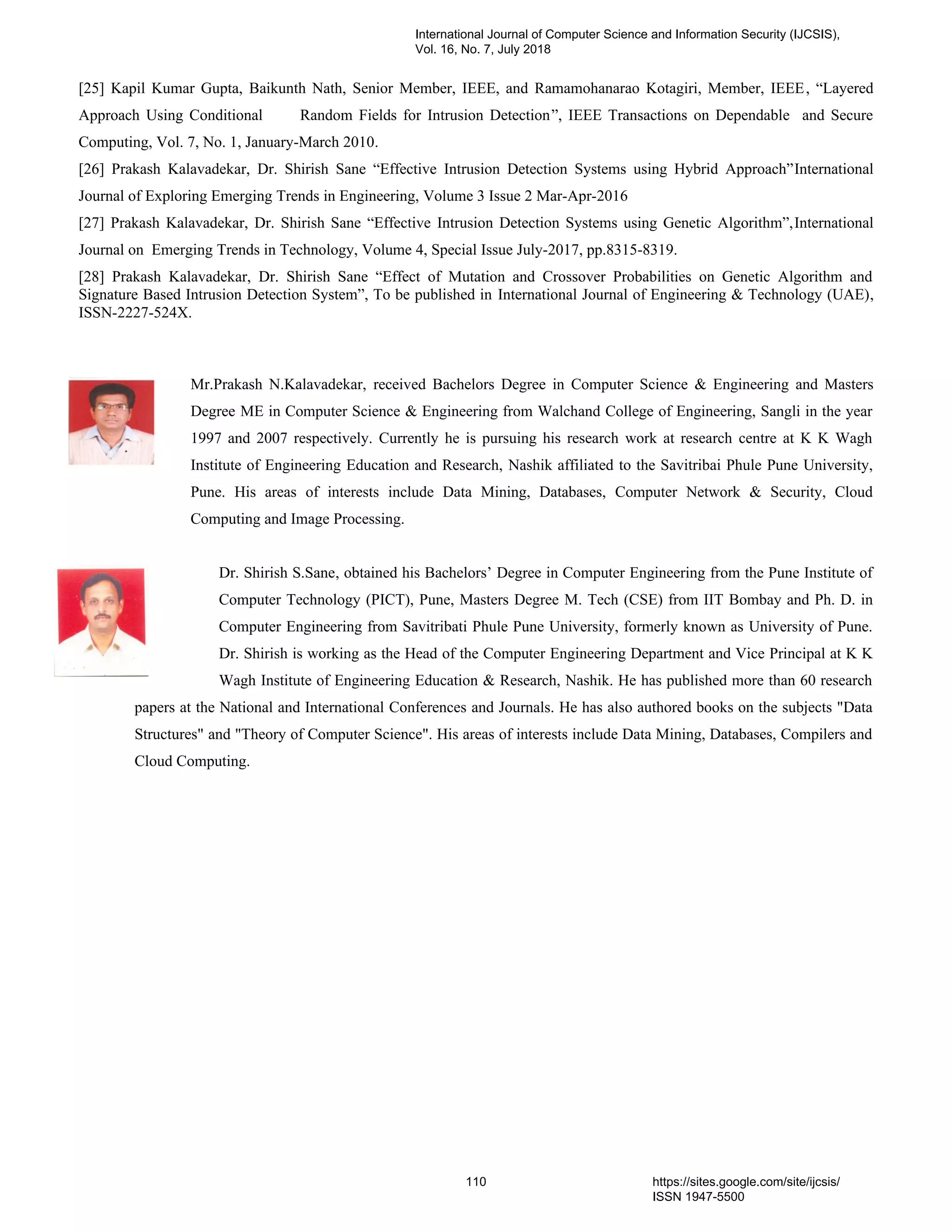 [25] Kapil Kumar Gupta, Baikunth Nath, Senior Member, IEEE, and Ramamohanarao Kotagiri, Member, IEEE, “Layered
Approach Using Conditional Random Fields for Intrusion Detection”, IEEE Transactions on Dependable and Secure
Computing, Vol. 7, No. 1, January-March 2010.
[26] Prakash Kalavadekar, Dr. Shirish Sane “Effective Intrusion Detection Systems using Hybrid Approach”International
Journal of Exploring Emerging Trends in Engineering, Volume 3 Issue 2 Mar-Apr-2016
[27] Prakash Kalavadekar, Dr. Shirish Sane “Effective Intrusion Detection Systems using Genetic Algorithm”,International
Journal on Emerging Trends in Technology, Volume 4, Special Issue July-2017, pp.8315-8319.
[28] Prakash Kalavadekar, Dr. Shirish Sane “Effect of Mutation and Crossover Probabilities on Genetic Algorithm and
Signature Based Intrusion Detection System”, To be published in International Journal of Engineering & Technology (UAE),
ISSN-2227-524X.
Mr.Prakash N.Kalavadekar, received Bachelors Degree in Computer Science & Engineering and Masters
Degree ME in Computer Science & Engineering from Walchand College of Engineering, Sangli in the year
1997 and 2007 respectively. Currently he is pursuing his research work at research centre at K K Wagh
Institute of Engineering Education and Research, Nashik affiliated to the Savitribai Phule Pune University,
Pune. His areas of interests include Data Mining, Databases, Computer Network & Security, Cloud
Computing and Image Processing.
Dr. Shirish S.Sane, obtained his Bachelors’ Degree in Computer Engineering from the Pune Institute of
Computer Technology (PICT), Pune, Masters Degree M. Tech (CSE) from IIT Bombay and Ph. D. in
Computer Engineering from Savitribati Phule Pune University, formerly known as University of Pune.
Dr. Shirish is working as the Head of the Computer Engineering Department and Vice Principal at K K
Wagh Institute of Engineering Education & Research, Nashik. He has published more than 60 research
papers at the National and International Conferences and Journals. He has also authored books on the subjects "Data
Structures" and "Theory of Computer Science". His areas of interests include Data Mining, Databases, Compilers and
Cloud Computing.
International Journal of Computer Science and Information Security (IJCSIS),
Vol. 16, No. 7, July 2018
110 https://sites.google.com/site/ijcsis/
ISSN 1947-5500
 