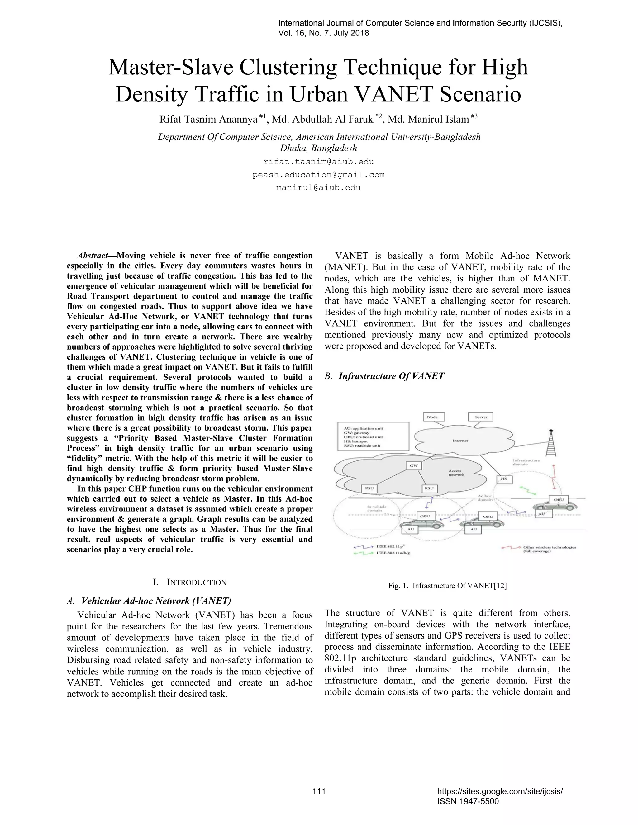 Master-Slave Clustering Technique for High
Density Traffic in Urban VANET Scenario
Rifat Tasnim Anannya #1
, Md. Abdullah Al Faruk *2
, Md. Manirul Islam #3
Department Of Computer Science, American International University-Bangladesh
Dhaka, Bangladesh
rifat.tasnim@aiub.edu
peash.education@gmail.com
manirul@aiub.edu
Abstract—Moving vehicle is never free of traffic congestion
especially in the cities. Every day commuters wastes hours in
travelling just because of traffic congestion. This has led to the
emergence of vehicular management which will be beneficial for
Road Transport department to control and manage the traffic
flow on congested roads. Thus to support above idea we have
Vehicular Ad-Hoc Network, or VANET technology that turns
every participating car into a node, allowing cars to connect with
each other and in turn create a network. There are wealthy
numbers of approaches were highlighted to solve several thriving
challenges of VANET. Clustering technique in vehicle is one of
them which made a great impact on VANET. But it fails to fulfill
a crucial requirement. Several protocols wanted to build a
cluster in low density traffic where the numbers of vehicles are
less with respect to transmission range & there is a less chance of
broadcast storming which is not a practical scenario. So that
cluster formation in high density traffic has arisen as an issue
where there is a great possibility to broadcast storm. This paper
suggests a “Priority Based Master-Slave Cluster Formation
Process” in high density traffic for an urban scenario using
“fidelity” metric. With the help of this metric it will be easier to
find high density traffic & form priority based Master-Slave
dynamically by reducing broadcast storm problem.
In this paper CHP function runs on the vehicular environment
which carried out to select a vehicle as Master. In this Ad-hoc
wireless environment a dataset is assumed which create a proper
environment & generate a graph. Graph results can be analyzed
to have the highest one selects as a Master. Thus for the final
result, real aspects of vehicular traffic is very essential and
scenarios play a very crucial role.
I. INTRODUCTION
A. Vehicular Ad-hoc Network (VANET)
Vehicular Ad-hoc Network (VANET) has been a focus
point for the researchers for the last few years. Tremendous
amount of developments have taken place in the field of
wireless communication, as well as in vehicle industry.
Disbursing road related safety and non-safety information to
vehicles while running on the roads is the main objective of
VANET. Vehicles get connected and create an ad-hoc
network to accomplish their desired task.
VANET is basically a form Mobile Ad-hoc Network
(MANET). But in the case of VANET, mobility rate of the
nodes, which are the vehicles, is higher than of MANET.
Along this high mobility issue there are several more issues
that have made VANET a challenging sector for research.
Besides of the high mobility rate, number of nodes exists in a
VANET environment. But for the issues and challenges
mentioned previously many new and optimized protocols
were proposed and developed for VANETs.
B. Infrastructure Of VANET
Fig. 1. Infrastructure Of VANET[12]
The structure of VANET is quite different from others.
Integrating on-board devices with the network interface,
different types of sensors and GPS receivers is used to collect
process and disseminate information. According to the IEEE
802.11p architecture standard guidelines, VANETs can be
divided into three domains: the mobile domain, the
infrastructure domain, and the generic domain. First the
mobile domain consists of two parts: the vehicle domain and
International Journal of Computer Science and Information Security (IJCSIS),
Vol. 16, No. 7, July 2018
111 https://sites.google.com/site/ijcsis/
ISSN 1947-5500
 